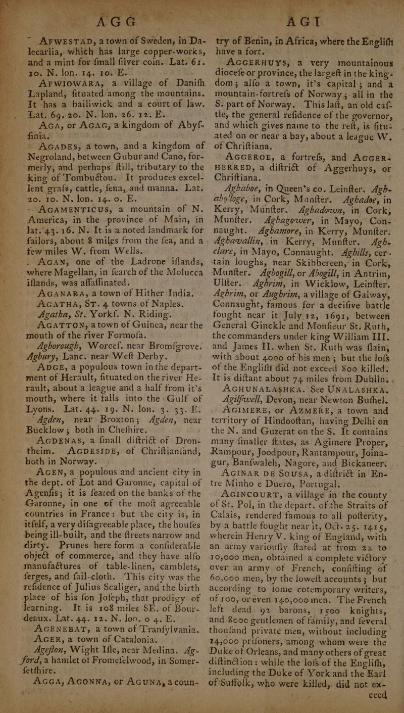 lecarlia, which has large copper-works, to. N. lon. 14. 10.'E. : AFWIOWARA, a village of Danith It has a bailiwick and a court of Jaw. Lat. 69,20. N. lon. 26. 12. E. _ AGA, or AGAG, akingdom of Abyf- finia. . ' AGADES, a town, anda kingdom of Negroland, between Gubur and Cano, for- merly, and perhaps ftill, tributary to the king of Tombuétou. It produces excel- lent grafs, cattle, fena, and manna. Lat. 20. 10. N. Jon. 14.-0. E. - AGAMENTICUS, a mountain of N. America, in the province of Main, in few’ miles W. from Wells. . AGAN, one of the Ladrone iflands, - iflands, was affailinated. - AGANARA, a town of Hither India. AGATHA, ST. 4 towns of Naples. Agatha, St. Yorkf. N. Riding. AGATTON, atown of Guinea, near the mouth of the river Formofa. Agborough, Worcef. near Bromf{erove. Agbury, Lance. near Weft Derby. ADGE, a populous town inthe depart- ment of Herault, fituated on the river He- rault, about a league and a half from it’s mouth, where it falls into the: Gulf of Lyons. Lat.44. 19. N. lon. 3. 33. E. “Agden, near Broxton; Agden, near Bucklow; both in Chefhire. | AGDENAS, a finall diftri@t of Dron- ._ theim. AGDESIDE, of Chriftianiand, both in Norway. | AGEN, a populous and ancient city in the dept. of Lot and Garonne, capital of Agenfis; it is feated on the banks of the Garonne, in one of the mot agreeable countries in France: but the city is, in itfelf, a very difagreeable place, the houfes being ill-built, and the ftreets narrow and dirty. Prunes here form a confiderable object of commerce, and they have alfo manufactures of table-linen, camblets, ferges, and fail-cloth. ‘This city was the refidence of Julius Scaliger, and the birth place of his fon Jofeph, that prodigy of learning. It is 108 miles SE. of Bour- denux. Lat. 44. 12. N. lon. o 4. E. AGENEBAT, a town of Tranfylvania. AGER, a town of Catalonia. _ Ageflon, Wight Mle, near Medina. Ag- _ ford,a hamlet ot Fromefelwood, in Somer- fetfhire. AGGA, AGONNA, or AGUNA, acoun- gob. 2 * 4 ‘ it ape th anine areas ee Pe etre ae «a ee ee ne have a fort. ; AGGERHUYS, a very mountainous diocefe or province, the largeft in the king- dom; alfo a town, it’s capital ; and a mountain-fortrefs of Norway; -allin the S. part of Norway. This laft, an old caf- tle, the general refidence of the governor, and which gives name to the reft, is fitue of Chriftiana. AGGEROE, a fortrefs, and AGGER- HERRED, a diftri&amp;t of Aggerhuys, or Chriftiana. Aghaboe, in Queen’s co. Leinfter. Agh- ba'loge, in Cork, Muntter. Aghadoe, in Kerry, Munfter. Aghadowwn, in Cork, Muntter. Aghagower, in Mayo, Con- naught. Aghamore, in Kerry, Muniter. Aghavallin, in Kerry, Munfter. Agh- clare, in Mayo, Connaught. Aghills, cer. tain loughs, near Skibbereen, in Cork, Muntter. Agbogill, or Abogill, in Antrim, Uliter. Aghrim, in Wicklow, Leintter. Aghrim, or Aughrimt, a village of Galway, Connaught, famous for a decifive battle fought near it July 12, 1691, between General Ginckle and Monfieur St. Ruth, the commanders under king William III. and James II..when St. Ruth was flain, with about 4000 of his men; but the lof$ of the Englifli did not exceed 800 killed. It is diftant about 74 miles from Dublin. . AGHUNALASHKA, See UNALASHKA. Agilfwell, Devon, near Newton Buthel. AGIMERE, or AZMERE, a town and territory of Hindooftan, having Delhi on the N. and Guzerat on the S. It contains many imaller ftates, as Agimere Proper, gur, Banfwaleh, Nagore, and Bickaneer, | AGINAR DE Sousa, adiftri&amp; in En- tre Minho e Duero, Portugal. AGINCOURT, a village in the county of St. Pol, in the depart. of the Straits of Calais, rendered famous to all potterity, by a battle fought near it, Oct-25. 1415, wherein Henry V. king of England, with an army varioufly ftated at from 22 to 10,000 men, obtained a complete victory over an army of French, confifting of 60,000 men, by the loweft accounts; but of 100, oreven 140,000 men. The French left dead 92 barons, 1500 knights, and $000 gentlemen of family, and feveral. thouland private men, without including 14,000 prifoners, among whom were the Duke of Orleans, and many others of great diftintion: while the lof$ of the Englith, including the Duke of York and the Earl of Suffolk, who were killed, did not ex- / eng) : ceed oi EER EN PS | ae See Wit 5 sh sg