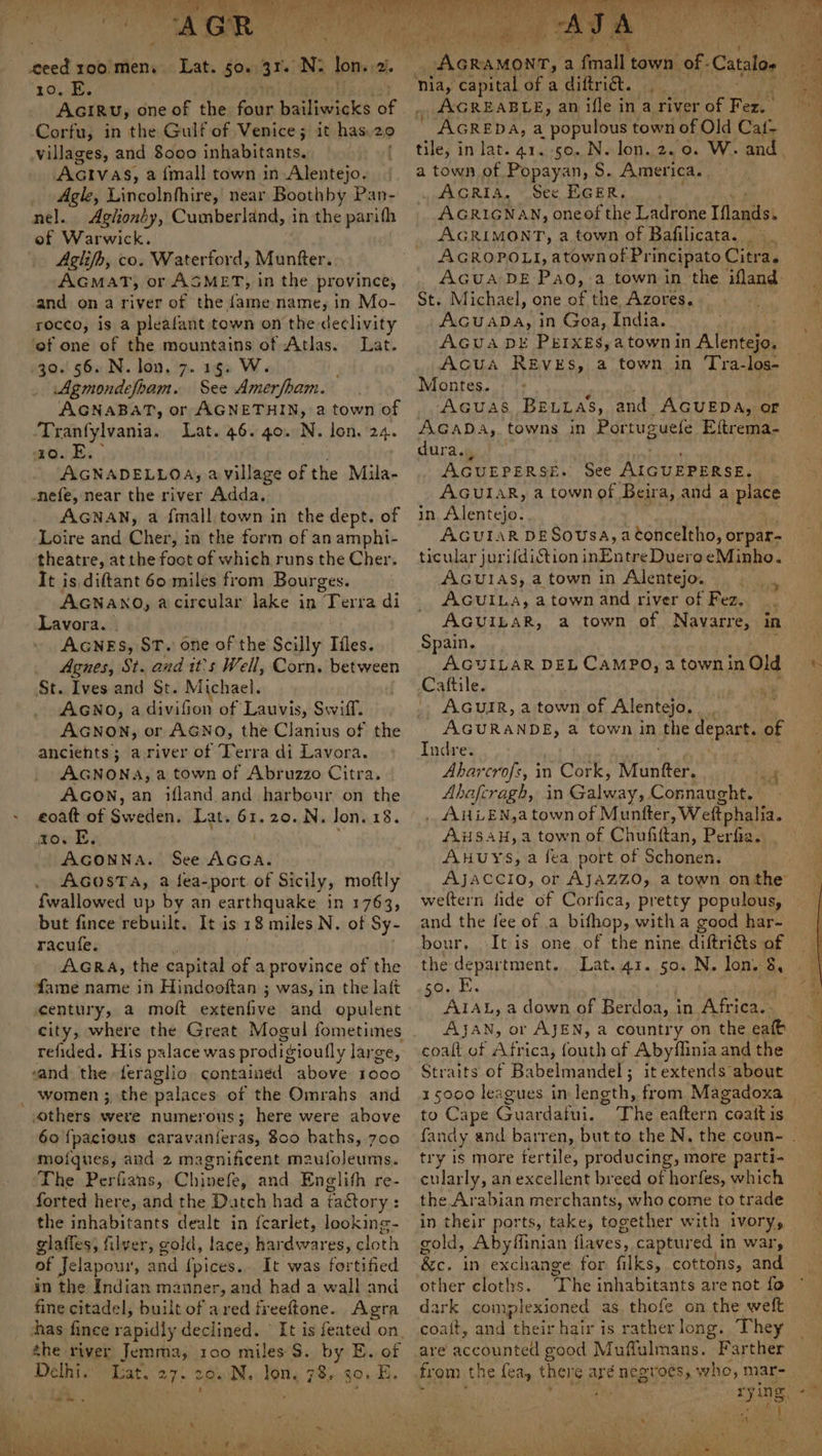 ceed 100 men. 10. E. AGIRU, one of the four haiieesaké re Corfu, in the Gulf of Venice; it has 29 villages, and 8000 inhabitants, AcIvas, a {mall town in Alentejo. Agle, Lincolnfhire, near Boothby Pan- nel. Agiiondy, Cumberland, in the parifh of Warwick. Aglifh, co. Waterford, Munfter. AcMAT, or ASMET, in the province, and ona river of the fame name, in Mo- rocco, is a pleafant town on the declivity ‘of one of the mountains of Atlas. Lat. 30.56. N. lon. 7.15. W. Agmondefham. See Amerfham. AGNABAT, or AGNETHIN, a town of Tranfylvania. Lat. 46. 40. N. lon. 24. 10. FE. AGNADELLOA, a village of the Mila- -nefe, near the river Adda. AGNAN, a fmall town in the dept. of Loire and Cher, in the form of an amphi- theatre, at the foot of which runs the Cher. It is diftant 60 miles from Bourges. AGNANO, a circular lake in Terra di Lavora. AGNES, ST. one of the Scilly Ifles. Agnes, St. and it’s Well, Corn. between St. Ives and St. Michael. AGNO, a divifion of Lauvis, Swiff. AGNON, or AGNO, the Clanius of the ancients; a river of Terra di Lavora. AGNONA, a town of Abruzzo Citra. AGON, an ifland and harbour on the eoatt of Siaathin, Lat. 61.20. N. Jon. 18. ro. E. AGONNA. See AeA: AGosTA, a fea-port of Sicily, moftly {wallowed up by an earthquake in 1763, but fince rebuilt. It is 18 miles N. of Sy- racufe. ' AGRA, the capital of a province of the fame name in Hindooftan ; was, in the laft century, a moft extenfive and opulent refided. His palace was prodigioufly large, and the feraglio containéd above 1000 women ;, the palaces of the Omrahs and thers were numerous; here were above 60 {pacious phe aindttiovess 800 baths, 700 moiques, and 2 magnificent maufoleums. The Perfians, Chiseios and Englith re- forted here, and the Datch had a fa&amp;tory : the inhabitants dealt in {carlet, looking- glafies, filver, gold, lace, hardwares, cloth of Jelapour, and {pices.. It was fortified in the Indian manner, and had a wall and fine citadel, built of ared fveeftone. Agra thas fince rapidly declined. © It is feated on, the river Jemma, 100 miles $. by E. of peu dan Lat. 27 20 N.. Jon. 78, 30. E. ‘nia, capital of a diftrit. AGREABLE, an ifle in a river He Fez. , AGREDA, a populous town of Old Caf- a town of Popayan, S. America. AGRIAS, See EGER... AGRIGNAN, oneof the Ladrone Iflands. AGRIMONT, a town of Bafilicata. ©. AGROPOLI, atownof Principato Citra. AGUA DE Pao, a town in the ifland- St. Michael, one of the Azores. AGuabasi in Goa, India. AGUA DE PEIXEs,atown in Ata: Acua REvEs, a town in Tra-los- Montes. AGUAS BELLas, and _AGUEDA, or AGADA,,. towns in Portuguefe Eftrema- dura., AGUEPERSE. See AIGUEPERSE. . AGUIAR, a town of Beira, and a place in Alentejo. AGUIAR DE Sovsa, atonceltho, orpar- ticular jurifdiction inEntre Duero eMinho. AGUIAS, a town in Alentejo. ne we AGUILA, a town and river of Fez. 3 AGUILAR, a town of Navarre, in Spain. AGUILAR DEL CAMPO, a townin Old Caftile. . AGuirR, a town of Alentejo. Indre. Abarcrofs, in Cork, Muntter, | Abafcragh, in Galway, Connaught. — . AHLEN,atown of Munfter, Weftphalia. AHSAH,a town of Chufiftan, Perfia. AHUYS, a fea port of Schonen. wettern lide of Corfica, pretty populous, and the fee of a bifhop, witha good har- bour, It is one of the nine diftri&amp;ts of ie department. Lat. 41. 50. N. lon, 8, aks i a down of Berdoa, in Africa. coaft of Africa, fouth of Abyflinia and the Straits of Babelmandel; it extends about to Cape Cuarianel, try is more fertile, producing, more parti- cularly, an excellent breed of horfes, which the Arabian merchants, who come to trade in their ports, take, together with ivory, gold, Abyffinian flaves, captured i in war, &amp;c. in exchange for filks, cottons, and other cloths. Ihe inhabitants are not fo dark complexioned as. thofe on the weft coatt, and their hair is rather long. They are accounted good Muflulmans. Farther