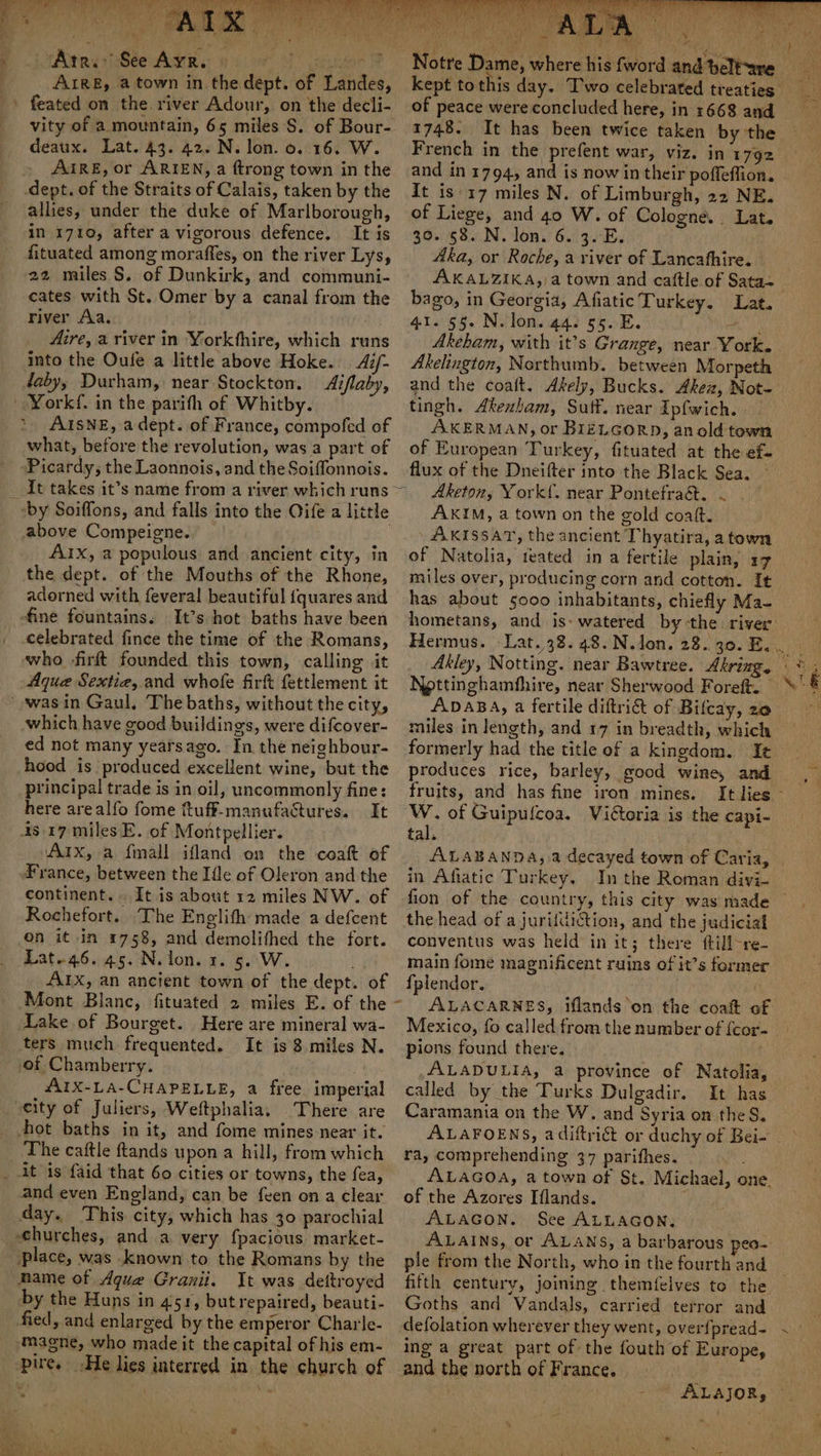Pi tAvad See AR oe sec oy! ene | ARE, a town in the dept. of Landes, ' feated on the. river Adour, on the decli- vity of a mountain, 65 miles S$. of Bour- deaux. Lat. 43. 42. N. lon. 0. 16. W. » AIRE, or ARIEN, a ftrong town in the dept. of the Straits of Calais, taken by the allies, under the duke of Marlborough, in 1710, after a vigorous defence. It is fituated among moraffes, on the river Lys, 22 miles S. of Dunkirk, and communi- cates with St. Omer by a canal from the river Aa. _ Aire, a river in Yorkthire, which runs into the Oufe a little above Hoke. 4i/- daby, Durham, near Stockton. Aiflaby, Yorkf. in the parith of Whitby. AISNE, adept. of France, compofed of what, before the revolution, was a part of ) Picardy, the Laonnois, and the Soiffonnois. _ It takes it’s name from a river which runs -by Soiffons, and falls into the Oife a little above Compeigne. 2 : Aix, a populous and ancient city, in the dept. of the Mouths of the Rhone, adorned with feveral beautiful {quares and fine fountains. It’s hot baths have been celebrated fince the time of the Romans, who -firft founded this town, calling it Aque Sextia, and whofe firk fettlement it -wasin Gaul, The baths, without the city, which have good buildings, were difcover- ed not many yearsago. In the neighbour- hood is produced excellent wine, but the principal trade is in oil, uncommonly fine: here arealfo fome ftuff-manufactures. It 4s 17 miles E. of Montpellier. Aix, a fmall ifland on the coat of France, between the Ifle of Oleron and the continent... It is about 12 miles NW. of Rochefort. The Englifh made a defcent on it in 1758, and demolithed the fort. Lat.46. 45. N. lon. 3. 5. W. AIX, an ancient town of the dept. of Mont Blanc, fituated 2 miles E. of the Lake of Bourget. Here are mineral wa- ters much frequented. It is 8 miles N. of Chamberry. AIX-LA-CHAPELLE, a free imperial city of Juliers, Weftphalia, There are hot baths in it, and fome mines near it. The caftle ftands upon a hill, from which it is faid that 60 cities or towns, the fea, and even England, can be feen on a clear day. This. city, which has 30 parochial churches, and a very f{pacious market- place, was known to the Romans by the mame of Aque Granii. It was dettroyed by the Huns in 451, but repaired, beauti- fied, and enlarged by the emperor Charle- magne, who made it the capital of his em- pire. He lies interred in the church of ‘ : Notre Dame, wher of peace were concluded here, in 1668 and 1748. It has been twice taken by the and in 1794, and is now in their poffeffion. It is'17 miles N. of Limburgh, 22 NE. of Liege, and 40 W. of Cologne. Lat. 30. 58. N. lon. 6. 3. E. Aka, or Roche, a river of Lancafhire. AKALZIKA, a town and cattle of Sata~ bago, in Georgia, Afiatic Turkey. Lat. 41.°55. Nolons ga) 65... Akelington, Northumb. between Morpeth tingh. Akexham, Suff. near Ipfwich. . AKERMAN, or BIELGORD, an old town of European Turkey, fituated at the ef- flux of the Dneifter into the Black Sea. AKIM, a town on the gold coatt. AKISSAT, the ancient Thyatira, atown of Natolia, teated ina fertile plain, 17 miles over, producing corn and cotton. It has about 5000 inhabitants, chiefly Ma- Nottinghamfhire, near Sherwood Foreft. ADABA, a fertile diftri&amp; of Bilcay, 20 miles in length, and 17 in breadth, which produces rice, barley, good wine, and fruits, and has fine iron mines. W. of Guipulcoa. Vittoria is the capi- tal. ALABANDA, a decayed town of Caria, in Afiatic Turkey. In the Roman divi- the head of a jurifdition, and the judicial conventus was held in it; there ftill-re- main fome magnificent ruins of it’s former {plendor. pions found there. ALADULIA, a province of Natolia, called by the Turks Dulgadir. It has Caramania on the W. and Syria on the S. ra, comprehending 37 parithes. of the Azores Iflands. ; ALAGON. See ALLAGON. ple from the North, who in the fourth and Goths and Vandals, carried terror and defolation wherever they went, over{pread- ing a great part of the fouth of Europe, and the north of France. ' ALAjoR, *