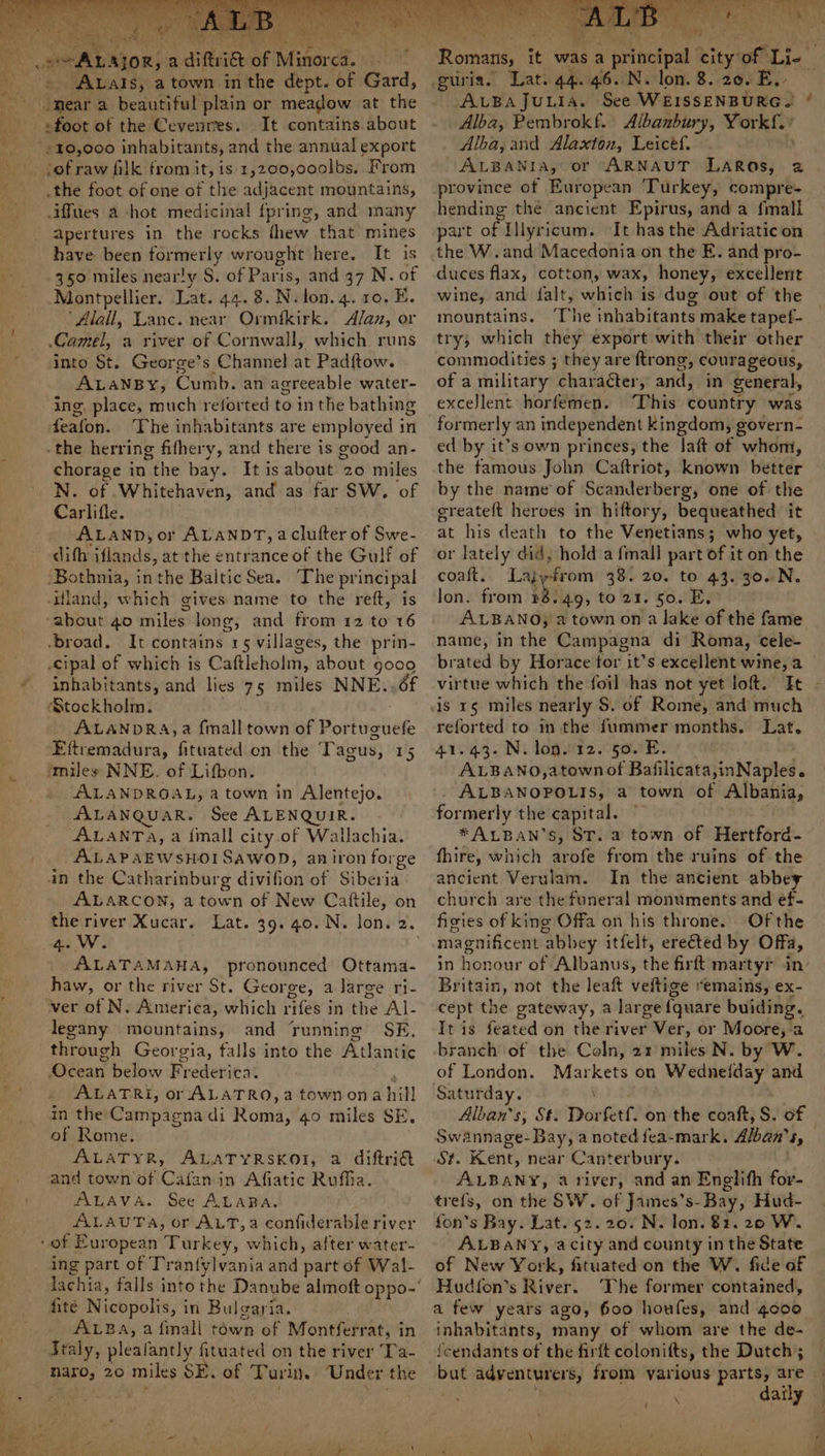 ‘ Aa ios a diftriet of Minor Ca. ; ALals, a town in the dept. of Gard, _ «foot of the Cevenres. It contains.about +10,000 inhabitants, and the annual export ‘of raw filk from it, is-1,200,000lbs. From .the foot of one of the adjacent mountains, .iffues a hot medicinal fpring, and many apertures in the rocks thew ‘that’ mines have been anita tay wrought here. It is -350 miles nearly S. of Paris, and 37 N. of Montpellier. Lat. 44.8. N.lon.4. 10. E. ‘Alall, Lanc. near Ormikirk. Alan, or Camel, a river of Cornwall, which runs into St. George’s Channel at Pad{tow. ALANBY, Cumb. an agreeable water- ing, place, much reforted to in the bathing feafon. The inhabitants are employed in -the herring fifhery, and there is good an- chorage in the bay. Itis about 20 miles N. of Whitehaven, and as far SW, of Carlifle. ALAND, or ALANDT, aclutter of Swe- dith Filion da at the entrance of the Gulf of ‘Bothnia, in the Baltic Sea. The pr incipal -Uland, which gives name to the reft, is mbna e 40 miles long, and from 12 to 16 -broad. It contains 15 villages, the prin- cipal of which is Caftleholm, about go0o inhabitants, and lies 75 miles NNE..6f Stockholm. ALANDRA,a {mall town of Portuguefe Eftremadura, fituated on the Tagus, 15 imiles NNE. of Lifbon. ALANDROAL, a town in Alentejo. ALANQUAR. See ALENQUIR. ALANTA, a fimall city.of Wallachia. ALAPAEWSHOISAWOD, aniron forge in the Catharinburg divifion of Siberia ALARCON, a town of New Cattile, on the river Xucar. Lat. 39.40. N. lon. 2. ees . ALATA MAHA, pronounced Ottama- haw, or the river St. George, a large ri- ver of N. America, which rifes in thé Al- legany mountains, and ‘running SE, through Georgia, falls into the Atlantic Ocean below Frederica. ALATRI, or ALATRO,a town ona hill in the Campagna di Roma, 40 miles SE. of Rome. ALATYR, ALATYRSKOI, a diftri and town of Cafanin Afiatic Ruffia. ALAVA. See ALABA. ALAUTA, or ALT, a confiderable river of European Turkey, which, after water- ing part of Tranfylvania and part of Wal- fite Nicopolis, i in Bulgaria. ALBa, a {mall town of Montferr at, in Traly, pleafantly fituated on the river ‘Ta- naro, 20 miles SE. of Turin. Under the Romans, i it was a itictpal city of Lie. ALBA JuLiIA. See WEISSENBURG. ‘ Alba, Pembrokf. Albanbury, carats Alba, and Alaxton, Leicef. ALBANIA, or ARNAUT LAROs, 2 province of European Turkey, compre- hending the ancient Epirus, and a {mall part of Illyricum. It has the Adriaticon the W.and Macedonia on the E. and pro- duces flax, cotton, wax, honey, excellent wine, and falt, which is dug out of the mountains. ‘The inhabitants make tapef- try; which they export with their other commodities ; they are ftrong , courageous, of a military character, and, in general, excellent horfemen. ‘This country was formerly an independent kingdom, govern- ed by it’s own princes, the laft of whom, the famous John Caftriot, known better by the name of Scanderberg, one of the greateft heroes in hiftory, bequeathed it at his death to the Venetians; who yet, or lately did, hold a fmall part of it on the coaft.. Laj -from 38. 20. to 43. 30. N. lon. from 48.49, to 21. 50. E. ALBANO} a town on a lake of thé fame name, in the Campagna di Roma, cele- brated by Horace tor it’s excellent wine, a virtue which the foil has not yet loft. It reforted to inthe fummer months. Lat. 41.43. N. lon.12. 50. E. ALBANO,atown of Bafilicata,inNaples. ALBANOPOLIS, a town of Albania, formerly the capital. *ALBAN’S, ST. a town of Hertford- fhire, which arofe from the ruins of the ancient Verulam. In the ancient abbey church are the funeral monuments and ef- fisies of king Offa on his throne. Of the magnificent abbey itfelt, erected by Offa, in honour of Albanus, the firft martyr in Britain, not the leaft veftige remains, ex- cept the gateway, a large {quare buiding. It is feated on the river Ver, or Moore,-a branch of the Coln, 21 miles N. by W. of London. Liga phe on Wednefday and Alban’s; St. Dor fet. on the coaft, S. of Swannage- Bay, a noted fea-mark. Alban’s, St. Kent, near Canterbury. ALBANY, ativer, and an Englifh for- trefs, on the SW. of James’s-Bay, Hud- fon’s Bay. Lat. 52.20. N. lon. 81. 20 W. ALBANY, acity and county in the State of New Vor, fituated on the W. fide of Hud{fon’s fiver! The former contained, a few years ago, 600 houfes, and gooo inhabitants, many of whom are the de- {cendants of the firft colonitts, the Dutch; but adventurers, from various parts, are - . daily pe a