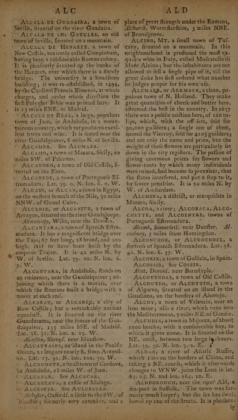 aa hu DE Guavatra, a es of” “ ALCALA-DE-LOS GAZuLEs, an old. “town ‘of Sey ille, fituated on a mountain. ALCALA DE HENAREZ, a town of New Cattile, anciently called Complutum, “having been a cohfiderable Roman colony. “TE 4's ‘pleafantly fituated on the banks of ‘bridge. The univerfity, is 4 handfome building ; it was re-eftablifhed, in 14964, “by the Cardinal Francis Ximenes, at whole firft Polyglot’ Bible was printed here. It ‘is 15 miles ENE. of Madrid. * ALCALA DE REAL, a large, populous Jent fruits and wine. It is feated near thé river Guadalquiver, 6 miles’N. of Seville. ALCAMER. See ALCMAER. ue SW. ae Palermo, AALCANDRO, a town of Old Caktile, fi- ALCANEDS, a town of Portuguefe Ef- tremadura, Lat. 39. 0. N.ilon. 6 ew. ~ ALCANI, or ALCAN, atownin Egypt, NNW. of Grand Cairo. © ALCANIZ, or ALCANITZ, a town af As ragon, fituated on the tiver Guadaloupe. » Aleannings, Wilts, near the Devizes. 'SALCANTARA, a town of Spanifh Eftre- pated It has a magnificent bridge over the Tajo, 67 feet long gy 28 broad, and 200 high, faid to have’ been’ built by’ the is 42 miles N. by W. of Seville 39. 20-N, lon, 6. ye Ww. Lat. “an eminence; near the Guaadalquiver ; $ ad- jeining which there is a morals, over which the Romans built a br idge with | a ‘tower at each end. » ALGARAZ, or ALCAREZ, 2 city of aquedu&amp;t. It is fituated on the river Guardarama, near the fource of the Gua- -dalquiver, 135 miles SSE. of Madrid. a. 43. STAN lon.'4. 25. We | Alcafion, Shropf. near Munflow. / ALCATRASES, an’ifland in the Pacific Ocean, 21 leagues nearly S, from Acapul- feo. Lat. 15, 50..N. lon. 102. 30. W. ALCAUDETE,a {mall town of Cordova,, i ALCAZAR, - See ALCACAR, f 8 ape i lag a caftle of Malaga. “ALCESTER. See AULCESTER. | Alchefier, Oxford. alittle to the SW. of formerly very cig eed ef and a ae — o * Oi 4 a” , ? ae ey Fr Be BN ot Ne a va ae cany, fituated on a mountain. In this neighbourhood _ is produced the moft ex- quifit e wine in Italy, called Mufcatellodi Mont Alcino; but the inhabitants are not allowed’ to fell 'a fingle pipe of.it, till the great duke has firft ordered what number he judges proper for his own‘ufe. ALCMAER, or ALKMAER, a clean, po- great quantities of cheefe and butter here, efteerned the beft in the country. In 1637 there was a public auction here, of 126 tu- lips, which, with the off-fets, fold for 90,000 builders a fingle one of them, named the Viceroy, fold for 4203 guilders; and not only the name and price, but the weight of thele flowers are particularly fet down i in the city regifters. The paflion of giving enormous prices for flowers and Abeer: roots. by which many individuals were ruined, had become fo prevalent, that the. {tates tripered, and put a ftop to it, W. of Amfterdam. : ALCMINA, a diftrict, or marquifate in Mazara, Sicily. ; ALCOA, ariver; ALCOBACA, ALCO- CHETTE, and ALCOENTRE, towns of Portuguefe Eftremadttra. ~ Alcomb, Somerfetf. near Duntfter. conbury, 5 miles from Huntingdon. ALCONCHOE, ALCONCHOEL, 8 me of Spanifh Eftremadura. Lat, 38. oN, lone. gy W., r Wveualies a town of Gallicia, in Spain. ALcossiR, See COSEIR. Alcot, Devonf. near Barnttaple. . ALCOVENDAS, a town of Old Catftile. | ALCOUTIM, or ALCOYTIM, a town of Algarve, fituated’ on an ifland in the - Guadiana, on the borders of Alentejo. ALCOyY, a town of Valencia, near an Al. the Mediterranean, 3 miles NE. of Gandia. ALCUDIA, atownin Majorca, of about 1000 houfes, with a confiderable bay, to _ which it gives name. It is fituated on the NE. coait, between two large lgrbours. Litt.139.', 500 Ni loh.ie0nEe ? ALDAN, a river of Afiatic Rufia, which bee on the borders of China, and taking a NE. courfe, which it afterwards changes to WNW. joins the Lena in lat. | 63.25. N. and lon. 164. 10. E. ALDBOROUGH, near the river Ald,:a fea-port in Suffelk. The town-was for- merly t much larger; but the fea has fwal- lowed up one of the streets. It is plentants ‘ f ) I ivies 3 ‘ \ 4