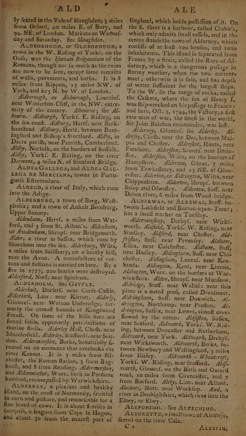 Bee tie ‘a. SPO west, hg wir’; et ae bi x sve ee Ge i + - from Orford, 40 miles E. of Bury, and 94. NE. of London. Markets on Wednef- day and Saturday. See Slaughden. ALDBOROUGH, or OLDBOROUGH; a town in the W. Riding of York/. on the Oufe, was the Ifuriam Brigantium of the Romans, though not fo much as the ruins are now to be feen; except fome remains of walls, pavements, and baths. It is 8 miles from Rippon, 15 miles NW. of York, and 203.N. by W. of London. Aldborough, or Alkborough, Lincolnf. near Winterton-Cliff, in the NW. extre: mity of the county. Albourue; fee Al- bourn. Aldburgh, York{. E. Riding, on - the fea-coatt. Aidbury, Hertf. near Berk-' hamitead Aldbury, Hertf. between Bunt- ingford and Bifhop’s Stortford. Aldby, in Dacre parifh, near Penrith, Cumberland. _Aldby, Norfolk, on the borders of Suffolk. Aldy, Yorki. E. Riding, on the river Derwent, 4 miles N. of Stanford Bridge. LEGA DE MERCIANA, towns in Portu- guefe Eftremadura. . ALDEGO, ariver of Italy, which runs into the Adige. _ ALDENBURG, a town of Berg, Wett- phalia; anda town of Anhalt Bernburg, Upper Saxony: Aldenham, Hertf. 2 miles from Wat- ford, and 5 from St. Alban’s. Aldenham, or Awdenham, Shropf. near Bridgenorth. Alder, a river in Suffex, which runs by Shoreham into the {ea. Alderbury, Wilts, 2 miles from Salifbury, on a heathy hill, near the Avon. A manufaéture of cot- tons and futtians is carried onhere. By a fire in 1777, 200 houfes were deftroyed, Alderford, Norf, near Sparham. ALDERHOLM. See GEFFLE. Alderholt, Dorfetf. near Corfe-Cattle. Alderkirk, Line. near Kirton. Alderly, Gloucel. near Wotton-Underedge, for- merly the utmoft bounds of Kinglwcod Foreit. On fome of the hills here are found fofils, apparently petrifactions of marine fhells. Alderley Hall, Cheth. near Macclesfield. Alderley, Statfordt. near Seif. don. Aldermarfion, Berks, beautifully fi- tuated on an eminence that overlooks the river Kennet. It is 3 miles from Sil: chelter, the Roman ftation, 3 from Bac- hurft, and 8 from Reading. Aldermerfion, and Alderminfier, Worc. both in Perihore hundred, encompaffed by Warwickthire. ALDERNEY, a plealant and: healthy ifland, on the coatt of Normandy, fruitful in corn and pafture, and remarkable for a fine breed ot cows. It is about 8 miles in compals, 2 leagues from Cape la Hogue, and about. as J au J ‘ ahs i 5 a t r pee “a eT ee ra eae A hee ae! Ia ar Mee) Tenet Sarath nt! Or a ois e) ae, hs, SRO es le DS INE, oN RAG ee eR re . PO RN Le ti, gp lhe ee hide AR Erigland, which holds poffeffion of it. On the S. there is a harbour, called Crabb’s, which only admits {mall veffels, and in the centre ftands the town of Alderney, which! confifts of at leatt 200 houfes, and 1690 inhabitants. This ifland is feparated from France by a ftrait, called the Race of Al. | derney, which is a dangerous paflage in ftormy weather, when the two currents of water fufficient for the largett fhips. To the W. lie the range of rocks, called the Cafkets, where the fon of Henry I, and here, Ot. 5, 1744) the Vistory,a fir rate man of war, the fineft in the world, Sir John Balchen commander, was loft. Alderney,’ Gloucet. fee Alderley. AL derfey, Cleth. near the Dee, between Mal- pas and Chelter. Alder/bot, Hants, near fler.. Alderfloz, Wilts, on the borders at Hampfthire. Alderton, Glouc. 7 miles from Tewkefbury, and 15 NE. of Glov- cefter. Alderton, or Aldrington, Wilts, near Chippenham. ‘Alderton, Shropf. between Salop and Ofweftry. — Alderton, Suff. near Deben river, 6 miles from Wood-bridge, has a {mall market on Tuefday. ‘ Alderwafoley, Derbyt. near Wirkf- worth. Aldfield, York{. W. Riding, near Studley. Aldford, near Chefter, Add- Aldham, Hilex, near Colchefer. Aldbam, Suffy near Hadley. Aldinghora, Suff. near Chib chefer, A/dingham, Lancaf. near Ken- Sands. Aidingion, Kent, near Limme. 4ldington, Worc. on the borders of War- wickthire. Aldon, Shropf. near Munflow. Aldridge, Statf. near Walfal: near this piace is a notéd pool, called Druidmeer, Aldringham, Suft. near Dunwich, A/- drington, Northamp. near Pretton. A/. | drington, Suflex, near Lewes, almoft over- flowed by the ocean, Aldjifion, Suffex, hear Seatord. Aldwark, Yorkl, W. Rid- ing, between Donsatter. and Rotherham, Aldwark, near York. Aldwerk, Derby t, near Wirkiworth. Aldworth, Berks, be- tween Newbury and Wallingford, 3 miles from Ilfeley. Aldworth - Wheatcroft, Yorkf. W. Riding, near Stafford. Ald/s worth, Gloucef. on the Bath and Oxtord road, 10 miles from Cirencefter, and 7 trom Burford. Aleby, Linc. near Alford. Alecoats, Nott. near Worklop. Aled, a river in Denbighfhire, which runs into the Elney, or Elwy. : | ALEFCHIMO,- See ALFECHIMO. Oe eee ALESEIN, © &amp;