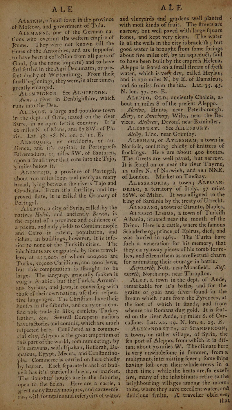 AtEsnin, afinall town in the province of Mofcow, and government of Tula. ALEMANNI; one of the German na- “tions who overrun the weftern empire of Rome. They were not known till the “times of the Antonines, and are fuppofed to have been a collection from all parts of Gaul, (as the name imports) and to:have {ent duchy of Wirtembarg. From thefe {mall beginnings, they were, in after times, greatly enlarged. .. AteMPIGNON. See ALMIPIGON. — dlen, a river in Denbighthire, which runs into the ‘Dee. i “ALENCON, 2@ large and populous town in the dept. of Orne, feated on the river. Sarte, in an open fertile country. It is 20 miles N. of Mans, and 87 SW. of Pa- ‘vis. Lat. 48.28. N. lonvo. 12. E. NG BE NQUIR, an ouvidoria, or au- ‘dience, and it’s capital, in Portuguele. Eftremadura, 14. miles SW. of Santaren, apon a fmall river that runs into the Tajo, ‘g miles below it. ALENTEJO, a province of Portugal, broad, lying between the rivers Tajo and 4Guadiana. From it’s fertility, and im- proved ftate, it is called the Granary of ~ ALEPPO,,a city of Syria, called by the natives Haicb, and anciently Berea, 1s the capital of a province and refidence of a pacha, and only yields to Conitantinople and Cairo -in extent, population, and riches; in buildings, however, it is infe- rior to none of the Turkifh cities. The inhabitants are computed, by fome travel- Jers, at 235,000, of whom 200,000 are Turks, 30,000 Chriftians, and 5000 Jews; but this computation is thought to be large. The language generally {poken is vulgar Arabic: but the Turks, Armeni- ans, Syrians, and Jews, in converfing with thofe of their own nation, ufe their refpec- houfes in the fuburbs, and carry on a con- &amp;derable trade in filks, camlets, Turkey . * . cad feather, Sce. Several European nations elpected here. Confidered as a commer- cial city, Aleppo is the great emporium of this part of the world, communicating, by it’s caravans, with Ifpahan, Butiorah, Da- matcus, Egypt, Mecca, and Cont{tantino- ple. Commerce is carried on here chiefly by barter. Each feparate branch of bufi- wets has it’s particular bazar, or market. ‘The flaughtef houfes are in the fuburbs, wreat many ftately mofques, and caravenfe- _* fe mS &amp; wy e \ } ial Ne J rN ot tee for vy ; but / and vineyards and gardens well planted with moft kinds of fruit, The ftreets are narrow, but well paved with large fquare ftones, and kept very clean. The water in all the wells in the city is brackifh ; but good water is brought from fome [prings about five miles off, by an aqueduét, faid to have been built by the emprefs Helena. Aleppo is feated on a {mall ftream of freth water, which ts vory dry, called Heylan, and is 170 miles N. by E. of Damafeus, and 60 miles from the fea. Lat.’35. 45- N. lon. 37. 20. E. . ALEppo, OLD, anciéntly Chalcis, a- bout 12 miles S of the prefent Aleppo. Alertoz, Hunts, near Peterborough. Alery, or Averbury, Wilts, near the De- vizes. Aleft-car, Devonf, near Exminfter. ALESBURY. See AILESBURY. Alefoy, Linc. near.Grimfby. ALESHAM, or AYLESHAM, a town ir Norfolk, confifting chiefly of knitters of ftockings.. Here are about 400 houfes. The ftreets are well paved, but narrow. It is feated on or near the river Thyrne, 12 miles N. of Norwich, and 121 NNE. of London. Market on Tuefday. ALESSANDRIA, a town; ALESSAN- DRINO, a territory of Italy, 37 miles SSW.. of Milan. It was afligned to the king of Sardinia by the treaty of Utrecht. ALESSANO, atown of Otranto, Naples. ALESSsIo-Lissus, a town of Turkith Albania, fituated near the mouth of the Drino. Here is a caftle, where the famous Scanderberg, prince of Epirus, died, and was buried in 1467. The Turks have fuch a veneration for his memory, that they carry away pieces of his tomb forre- lics, and efteem them asan effectual charm for animating their courage in battle. Alefworth, Nott. nearMansfield. Alef- avorth, Northamp. near Thrapfton. ALET, a town inthe dept. of Aude, remarkable for it’s baths, and for the grains of gold and. filver found in the {tream which runs from the Pyrenees, at the foot of which it ftands, and from&gt; whence the Romans dug gold. It is feat- ed on the river Aude, 15 miles S. of Car- caflone. Lat. 42. 59. N. lon. 2. 25. E. ALEXANDRETTA, of SCANDFROON, a town, or rather village, of Syria, the fea port of Aleppo, from which it is dif tant about 7omiles W. Theclimate here is very unwholefome in fummer, from a malignant, intermitting fever ; fome fhips | having loft. even their whole crews in a fhort time: while the heats are,fo excel five, many of the inhabitants retire to the neighbouring villages among the moun- tains, where they have excellent water, and delicious fruits, A traveller obfervess \ a. Meese thigh sat : that