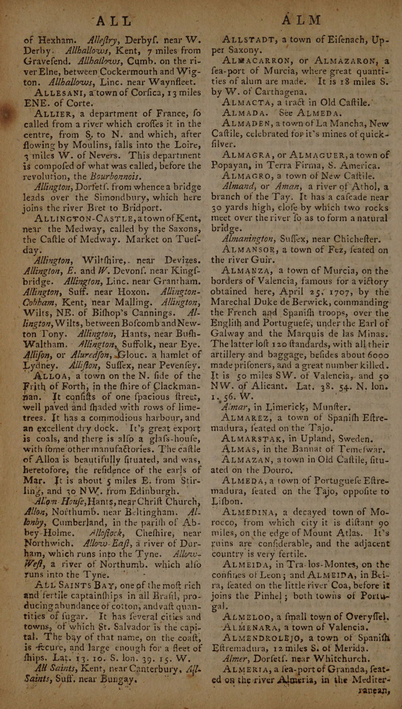 oe ws, ~+ te ‘ ALL : of ewan: Allefiry, Derbyf. ‘near w. Allballows, Kent, 7 miles from ALLESANI, a town of Corfica, 13 miles “ALLIER, a department of France, fo centre, from §.to N. and which, after 3 miles W. of Nevers. This department is compofed of what was called, before the revolution, the Bourbonnois. Alhingtoz, Dortet!. from whencea bridge leads over the Simondbury, which here joins the river Bret to Bridport. ALLINGTON-CASTLE, atown of Kent, near the Medway, bs hall by the Saxons, the Caftle of Medw ay. Market on Tuef- Jalling tot, ‘Wilthhire, . near Devizes. bridge. Allington, Linc. near Grantham, Allington, Suff. near Hoxon. Allington- Cobham, Kent, near Mallmg. Allington, Al- ington, Wilts, between Bofcomb and New- ton Tony. Allington, Hants, near Buth- Waltham. - Allington, Suffolk, near Eye. Allifon, or Aluredfon, Glouc. a hamlet of Lydney. Alliffon, Suffex, near Pevenfey. ALLOA, a town onthe N. fide of the Frith of Forth, in the fhire of Clackman- It cats of one fpacious ftreet, well paved and fhaded with rows of lime- trees. Jt has a commodious harbour, and an excellent dry dock. ‘It’s great export is coals, and there is alfo a elats- houle, with tome: other manufaétories. The caftle of Alloa is beautifully fituated, and was, heretofore, the refidence of the earls of Mar. Jt is about’s miles E. from Stir- Alon. Houfe, ants, near Chrift Church, Alloz, Notthumb. near Be Itingham. Al- bey-Holme, — Alloffock, Chefhire, near Northwich. Alozw- Eaft, a river of Dar- ham, which runs into the Tyne. Allow- eff, 2 river of Northumb. which alfo runs into the ae. ALL SaINTs Bay, one of the mof: ‘cet and fertile captainthips in ail Brafil, pro- ducing abundance of cotton, andvaft quan- tities “of fugar. It has feveral cities and towns, of which St. Salvador is the capi- tal. The bay of that name, on the coatt, is -fecure, and large enough for a fleet of Alt Saints, Kent, near Canterbury. Ail. Ppa aaah 5 Bee LT Pe coe Sports Mais Pe NU Ae ae Raia ALLSTADT, a town of Eifenach, Up- per Saxony. ALMNCARWON) % or ALMAZARON, a fea-port of Murcia, where great quanti- ties of alum are made. by W. of Carthagena. ALMACTA, a trac in Old Cattile.'. ALMADA. ‘Ste ALMEDA. ALMADEN, atownofLa Mancha, New Catftile, welebemed for it’s mines ot quick- filver. ALMAGRA, or ALMAGUER,a town of Popayan, in Terra Firma, S. America. ALMAGRO, a town of New Cattile. Almand, or Aman, a river of Athol, a branch of the Tay. It has a cafcade near 39 yards high, clofe by which two rocks meet over the river fo as to form anatural bridge. Almanington, Suffex, near Chichefter. ALMANSOR, a town of Fez, feated on the river Guir. borders of Valencia, famous for a victory obtained here, April 25, 1707, by the Marechal Duke de Berwick, commanding the French and Spanifh troops, over the Englith and Por tuguefe, under the Earl of Galway and the Marquis de las Minas. The latter loft 120 ftandards, with all their artillery and baggage, befides about 6000 made prifoners, aad a great number killed. Tt is 50 miles SW. of Valencia, and 50 NW. of Alicant. Lat, 38. 54. N, lon. 1. 56. WwW. | joa Aimar, i in Limerick, Munfter. ALMAREZ, a town of Spanifh Eftre- madura, feated onthe Tajo. ALMARSTAK, in Upland, Sweden. ALMAS, in the Bannat of Temefwar. ALMAZAN, atown in Old Cattile, fitu- ated on the Douro, BONE. ALMEDA, a town. of Portuguefe Eftre- madura, feated on the Tajo, “oppofite to Lifbon. ALMEDINA, a decayed town of Mo- rocco, from which city it is diftant go miles, on the edge of Mount Atlas. It’s ruins are confiderable, and the adjacent country is very fertile. ALMEIDA, in Tra-los-Montes, on the confines of Leon; and ALMEIDA, in Bei- joins the Pinhel ; both towns of Porty- ALMELOO,a fmall town of Overyffel. -ALMENARA, 4 town of Valencia. ALMENDROLEJO, a town of Spanifh Eftremadura, 12 miles $. of Merida. ‘ Almer, Dortetf. near Whitchurch. ALMERIA, a fea -portof Granada, feate ed on the river dalmeria, in the Mediter- Soe 3A r Psy ae oe wa wie yar s Paha Lhe gad EW beg) oe iv eS