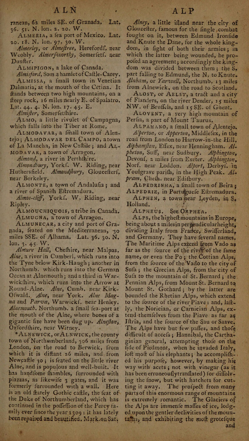 36. 51, N. lon. 2. 20. W. é . ALMERIA, a fea port of Mexico, Lat, 209.18. N. lon. 97, 30. W. Almerley, or Almeftree, Herefordf, near Weobly. Almerfworthy, Somerfetf. near Duntter. $ ALMIPIGON, a lake of.Canada, | Almisford, Som.ahamletof Caltle-Carey. ALMISSA, a imall town in Venetian Dalmatia, at the mouth of the Cetina. It ftands between two high mountains, on a fteep rock, 16 miles nearly E. of Spalatro, Beat. 445 40 Neto F725. | Almuiffer, Somerfetthire. ALMO, a little rivulet of Campagna, which falls into the Tiber at Rome, ALMODAVAR, a {mall town of Alen- ' tejo; ALMODAVAR DEL CAMPO, atown of La Mancha, in New Caftile; and Ay- ‘MODAVAR, atownof Arragon, Almond, a river in Perththire. Almondbury, York!. W. Riding, near Huthersfeld. Almoudjbury, Gloucetter{, near Berkeley, ALMONTE, a town of Andalufia; and a river of Spanifh Eftremadura. uy Almos-cliff, York{, W. Riding, near Ripley. ALMOUCHIQUOIS, atribe in Canada, ALMUGNA, a town of Arragon. ALMUNECAR, acity and port of Gra- nada, feated on the Mediterranean, 30 miles SSE. of Alhama. Lat. 36. 30. N, lon. 3. 45. W. Almure Hall, Chethire, near Malpas, Alne, a viver in Cumber|, which runs into the Tyne below Kirk-Haugh; another in Northumb. which runs into the German Ocean at Alnemouth; anda third in War- wickfhire, which runs into the Arrow at Round-Alne. Alwe, Cumb. near Kirk- Olwald. ne, near York. Alue Mag- naand Parva, Warwick{. near Henley. Alnxemouth. Northumb. a {mall fea-port at the mouth of the Alne, where bones of a gigantic fize have been dug up. Alnefton, Oxfordthire, near Witney. . *ALNEWICK, orALNWICK, the county town of Northumberland, 306 miles from London, on the road to Berwick, from which it is diftant 26 miles, and. from Newcaftle 30; is feated on the little river Alne, and is populous and well-built. It has handfome fhambles, furrounded with piazzas, as likewife 3 gates, and it was formerly furrounded with a wall. Here is an old ftately Gothic caftle, the feat of the Duke of Northumberland, which has continued inthe poffeffion of the Percy fa- oily ever fince the year'1309 : it has lately - been repaired and beautified. Mark.on Sat, ~ dom, in fight of both their armies; in which the latter. being wounded, he pro- pofed an agreement; accordingly the king- part falling to Edmund, the N, to Knute. from Alnewick, on the road to Scotland, Avost, or AELST, a tra&amp;t anda city of Flanders, on the river Dender, 15 miles NW. of Broffcls, and 15 SE. of Gient. ALOVENT, a yery high mountain of Perfia, a part of Mount Taurus, AULPAHANO, a {mall town of Alentejo, Alperton, or Apperton, Middlefex, in the road trom London to Harrow-in-the Hill, Alphamfloz, Effex, near Henningham. Af. Devonf, 2 miles from Exeter. Alphington, Norf. near Loddon. Alport, Derbyl. in Youlgrave parifh, in the High Peak. Als ALPEDRINHA, a finall town of Beira; ALPEDRIZ, in Pertiuefe Eftremadura. ALPHEN, a townmear Leyden, in $,- Holland. Gi Bei ue ALPHEUS. See QRPHEA. ~ j being about 2 milesin Aids apioape elo. | dividing Italy from Frarice, Swiflerland, and Germany. They have feveral names. far as the fource of the rivérof the fame name, or even the Po; the.Cottian Alps, from the fource of the'Vado to the city of Sufa; the Grecian Alps, from the city of Sufa to the mountain of St. Bernard; the: Pennian Alps, from Mount St. Bernard ta Mount St. Gothard; by the latter are bounded the Rhetian Alps, which extend _ to the fource of the river Piave: and, laft- tend-themfelves from the Piave as far ag Iftria, and the fource of the §au or Saave. ginian general, attempting thofe on the fide of Piedmont, when he invaded Italy, Joft moft of his elephants; ‘he accomplith- ed his purpole, however, by making hig way with acets; not with vinegar (as it has been erroneouflytranflated ) for diflolv- ing the fnow, but with hatchets for cut- ting itaway. The proi{pect from many parts of this enormous range of mountains >) ed upon the gentler declivities of the moun-
