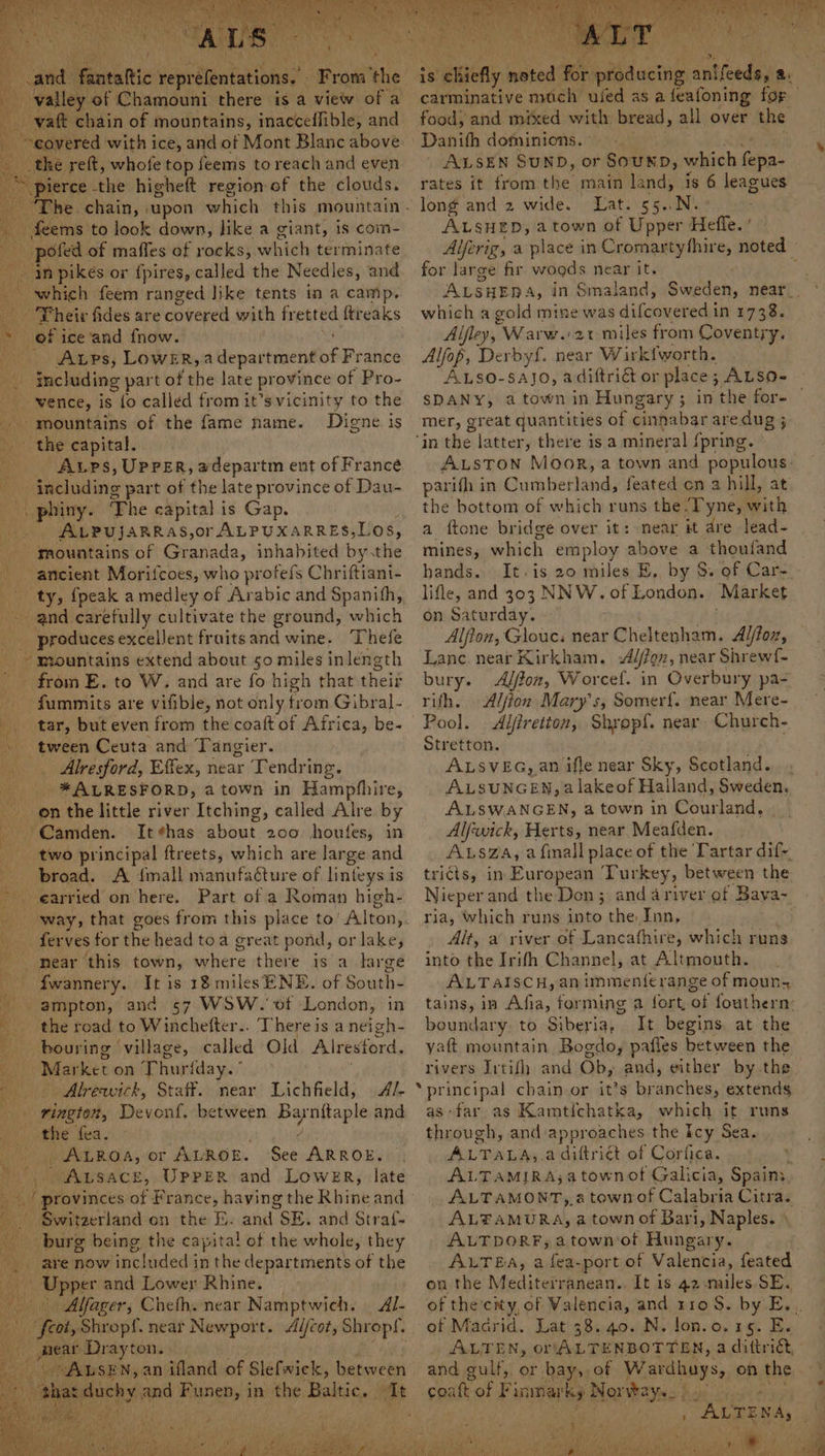 and. fa taltic Heprdlpntations.’ Prat the’ “galley: of Chamouni there is a view of a -yaft chain of mountains, inacceflible, and “covered with ice, and of Mont Blanc above _ the reft, whofe top feems to reach and even ‘pierce the higheft region of the clouds. ‘The. chain, upon which this mountain. feems to look down, like a giant, is com- -pofed of maffes of rocks, which terminate .m pikes or {pires, called the Needles, and which feem ranged like tents in a camp. heir fides are covered with fretted ftreaks te of i ice and fnow. Arps, Lower, a department bie ance including part ofshedlare province of Pro- _-vence, is {o called from it’s vicinity to the mountains of the fame name. Digne is the capital. ? ALps, UPPER, adepartm ent of France including part of the late province of Dau- -. phiny. The capital is Gap. . AvpujarRas,or ALPUXARRES,LOS, mountains of Granada, inhabited by.the ancient Morifcoes, who profefs Chriftiant- ty, {peak a medley of Arabic and Spanith, and carefully cultivate the ground, which produces excellent fruitsand wine. Thefe - “mountains extend about 50 miles inlength from E. to W. and are fo high that thei _ fummits are vifible, not only from Gibral- _ tar, but even from the coaft of Africa, be- tween Ceuta and Tangier. . Alresford, Effex, near Tendring. Lie *ALRESFORD, a town in Hampfhire, onthe little river Itching, called Alre by Camden. It¢has about 200 houfes, in two principal ftreets, which are large nt broad. A fimall manufacture of linteys is earried on here. Part of a Roman high- ferves for the head toa great pond, or lake, near this town, where there is a large fwannery. It is 18 milesENE. of South- ampton, and 57 WSW. of London, in the road to Winchefter.. There is a neigh- bouring | village, called Old Alresford. Mes eon Thur {day.° Alrewich, Staff. near Lichfield, A BS acres, Devonf, between ora aged and Pinte fea. ie ROA, Or ALROE. See ARROE. ALSACE, UPPER and Lower, late yee i / provinces of France, haying the Rhine and | Switzerland on the E. and SE. and Straf- a burg being the capita! of the whole, they are now included in the departments ws the | Upper and Lower Rhine. _ Aifager, Cheth. near Namptwich. Al- “feat, Shropf. near Newport. eros Shropf. _ mear Drayton. bat ~~ AUSEN, an ifland of Slefwiek, between is chiefly pecs fe pibducti aithedava : carminative much used as a feafoning for food, and mixed she bread, all over the Danith dominions. | ALSEN SUND, or SouND, which fan rates it from the main land, is 6 leagues long and 2 wide. Lat. 55..N. ALSHED, a town of Upper Heffe. Alferig, a place in Cromartythire, noted for large fir woods near it. ; which a gold mine was didcondledsi 1 4738s Alfley, Warw.21 miles from Coventry. Alfop, Derbyf. near Wirkfworth. ALSo-sajo, adiftri&amp; or place ; ALSO- SDANY, a town in Hungary; in the wks mer, great quantities of cinnabar aredug ‘in the latter » there isa mineral {pring. ALSTON Moor, a town and populous: parifh in Buvheranadl feated cn a hill, at the bottom of which runs the ‘Tyne, with a ftone bridge over it: near it dre lead- mines, which employ above a thoufand hands. It.is 20 miles E, by S. of Car- lifle, and 303 NNW. of London. Market on Saturday. — Alfton, Glouc: near Cheltenham. Alfox, Lanc. near Kirkham. Alfion, near Shrewf- bury. Alfon, Worcef. in Overbury pa- rith. Alfion Mary's, Somerf{. near Mere- Pool. Aljiretton, Shropf. near. Church- Stretton. ALSVEG, an ifle near Sky, Scotland... ALSUNGEN, a lakeof Halland, Sweden. ALSWANGEN, a town in Courland, . Alfwick, Herts, near Meafden. ALs@a, afmall place of the Tartar difs tricts, in European Turkey, between the Nieper and the Don ;: and ariver of ‘Baya- ria, which runs lai the Inn, Alt, a river of Lancafhire, which runs into the Irith Channel, at Altmouth. ALTAaIscH, an immente range of moun, tains, in Afia, forming a fort, of fouthern: boundary. to Siberia, It begins, at the yaftt mountain Bogdo, pafles between the rivers Irtifh and Ob, and, either by. the principal chain or it’s branches, extends, as far as Kamtichatka, which it runs through, and approaches the Icy Sea. ALTALA,.a diftriét of Corfica. , ALTAMIRA;a town of Galicia, Spain: ALTAMONT, a town of Calabria Citra. ALFAMURA, a town of Bari, Naples. ALTDOR#, atown‘ot Hungary. ALTEA, a fea-port of Valencia, feated on the Mediterranean., It is 42-mules SE. of the’cry, of Valencia, and 110 S. by E.. of Macrid. Lat 38. 40. N. lon.o.15. E. ALTEN, on ALTENBOTTEN, a dittriét, Rake of F inmarky Nor ways, bs