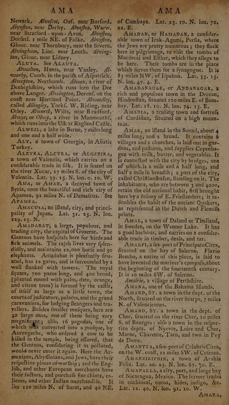 Newark. Alvefcot, Oxf. | . Alvefon, near Derby. Alweffon, Warw, _ mear Stratford-upon- Avon, Alweffon, _ Dorfetf. 1 mile NE. of Folke. Alweffox, ‘Glouc. near Thornbury, near the Severn. Alvingham, Ling. near Louth. Alving- ton, Glouc. near Lidney. Auta. See AvauTra, _ Akwalion, Hunts, near Yaxley. Al- ewarby, Cumb. in the parith of Afpatrick. _ Akwepton, Northumb. ‘Alwen, a river of ~ Denbighhhire, which runs into the Dee - above Langer. Alwingtoz, Devonf. on the _ goaft near Hartland Point.. Avoodley, called Allingley, York{. W. Riding, near _ Alwye; or Okwy, a river in Monmouthf. _ which runsintothe Usk at Ragland Caftle, _ ALWEIL, a lake in Berne, 7,miles long and one and a half wide. _. ALY, a town of Georgia, in Afiatic . Turkey. Auzyra, ALCYRA, or ALGEZIRA, ~ a town of Valencia, which carries on a _ confiderable trade in filk. It is feated on the river Xucar, 17 miles S. of thecity of _ Walentia. Lat. 39.15. N. lon.o. 10. W. |) Ama, or AMAN, a decayed town of ‘Syria, once the beautiful and rich city of _ Apamea, 92 miles N. of Damafcus., See APAMEA. | _ Amacusayan ifland, city, and princi- _ pality of Japan, Lat. 31. 25. N, lon. patos rsa N _ AMADABAT, a large, populous, and trading city, the capital of Guzerat. ‘The _ Gentoos have hofpitals here for birds and _ fick animals. The rajah lives very fplen- _ didly, and maintains 12,000 horfe and 50 _ glephants. Amadabat is pleafantly fitu- ated, has 12 gates, and is furrounded bya ' wall flanked with towers, The royal — fquare, 700 paces long, and 400 broad, {planted round with palm, date, orange, and citron trees) is formed by the cattle, of itfelf as large as a little town, the __ courts.of judicature, palaces, and the grand _ garavaniera, for lodging ftrangers and tra- _ yellers. Befides fmaller mofques, Nere are 30 Jarge ones, one of them being very | ‘Magnificent; alfo; 16 pagodas, one of _ which w4s converted into a mofque, by * Aurengzebe, who ordered a cow to be killed in the temple, being affured, that the Gentoos, confidering it as polluted, _ would-never enter itagain. Here the Ar- - menians, Abyifinians, and Jews, have their _» relpective places of worfhip ; and the Eng- _ Jith, and other European merchants have «their factors, and purchafe fine chintz, ca- ois licoes, and other Indian merchandife. ‘Tt lies 120 miles N, of Surat, and 40 NE, ‘tet ri of Cambaya. Q2.5R. . - AMADAN, or HAMADAN, a confider- able town of Irak-Agemi, Perfia, where the Jews are pretty numerous ; they flock here in pilgrimage, to vifit the tombs of Mordecai and Either, which they allege to be here. Thefe tombs are ithe place which ferves them for a fynagogue. It is 85 miles NW. of I{fpahan. Lat, 35. 15, N.Jon.47. 4. E. 7, - AMADANAGAR, or ANDANAGAR, a&gt; rich and populous town in the Deccan, Hindooftan, fituated 120 miles E. of Bom- bay. Lat. 18.10. N. lon. 74. 15. E. AMADIA, a trading town and fortrefg »of Curdiitan, fituated on a high moun. tain. ) AMaK, an ifland in the Sound, about 4 miles long, and 2 broad. It contains 6 villages and 2 churches, is laid ont in gar-. dens, and paftures, and fupplies Copenha- gen with milk, butter, and vegetables. It is connected with the city by bridges, one of whichis a mile and a half long, and half a milein breadth; a part of the city, called Chriftianfhafen, ftanding-on it. The inhabitants, who are between 3 and 4000, retain the old national habit, firft brought Re Lat. 2 fembles the habit of the ancient Quakers, as reprefented in the Dutch and Flemifh prints. AMAL, a town of Daland or Thalland, in Sweden, on the Wenner Lake. a good harbdéur, and carries on a confidey- able trade in timber, deals, and tar. AMALFI, a fea-port of PrincipatoCitra, fituated on the bay of Salerno. Flavio Bembo, a native of this place, is faid to have invented the mariner’s compafs, about the beginning of the fourteenth century. It is 10 miles SW. of Salerno. Amalrie, a village of Perthshire. AMANA, one of the Bahama Iflands. AMAND, ST. a town inthe dept. of the North, fituated on the river Scarpe, 7 miles N. of Valenciennes, - AAMAND, St. a town in the dept. of Cher, fituated on the river Cher, 20 miles S. of Bourges: alfo a town in the refpec- tiye depts. of Nyevre, Loire and Cher, de Dome. AMANTEA, afea-port of CalabriaCitra, onthe W. coatt, 12 miles SW. of Cofenza. AMANZIRIFDIN, a town of Arabia Felix: Dats aot ag. N. loni'67. 40,5. AMAPALLA, acity, port, and large bay of Nicaragua, Mexico. The former trades in cochineal, cocoa, hides, indigo, &amp; Lat. 12.40. N. lon. gt, 10. W. go 1 Tae AMARA, ‘ al