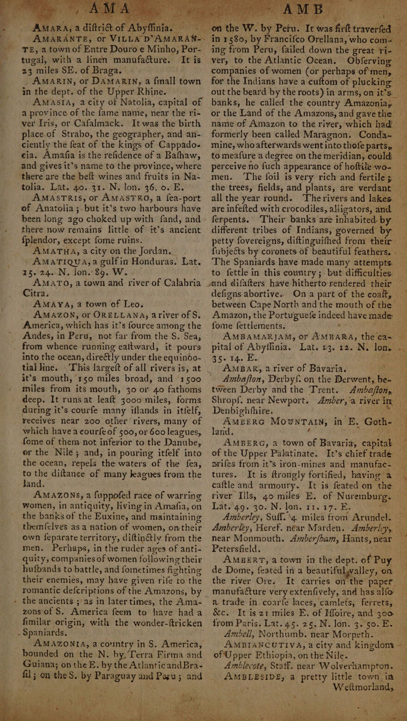 iy ee a “diftti&amp; of ‘Aby tugal, with a linen manufacture. It is 23 miles SE. of Braga. _ AMARIN, or DAMARIN, a {mall town in the dept. of the Upper Rhine. a province of the fame name, near the ri- ver Iris, or Cafalmack. It was the birth place.of Strabo, the geographer, and an- ciently the feat of the kings of Cappado- cia. Amatfia is the refidence of a Batfhaw, and gives it’s name to the province, where there are the belt wines and fruits in Na- tolia. Lat. 40..31. N. lon. 36. 0. E. AMASTRIS, or AMASTRO, a fea-port of Anatolia; but it’s two harbours have been long ago choked up with fand, and there now remains little of it’s ancient {plendor, except fome ruins. AMATHA, acity on the Jordan. _ AMATIQUA, a hen Honduras. Lat. 15. 24..N, Jon. 39. W. AMATO, a town and river of Calabria Citra. AMAYA, a town of Leo. _ AMAZON, or ORELLANA, ariver of S. America, witch has it’s fource among the Andes, in Peru, not far from the S. Sea, from whence running eattward, it pours into the ocean, direétly under the equinoo- tial kine. This largeft of all rivers is, at it’s mouth, “150 miles broad, and 1500 miles from its mouth, 30 or 40 fathoms deep. It runs at leaft 3000 miles, forms during it’s courfe many iflands in itfelf, receives near 200 other ‘rivers, many of which havea courfe of 500, or 600 leagues, fome of them not inferior to the Daniibe, er the Nile; and, in pouring itfelf into the ocean, repels the waters of the fea, to the diftance of many leagues from the fand. | AMAZONS, a fuppofed race of warring women, in antiquity, living in Amafia, on the banks of the Euxine, and maintaining themf{elves as a nation of women, on their own {eparate territory, diftin&amp;tly from the men. Perhaps, in the ruder ages of anti- -quity, companies of women tollowing their hufbands to battle, and fometimes fighting their enemies, may have given rife to the romantic defcriptions of the Amazons, by the ancients ; as in latertimes, the Ama- zons'of S. America feem to have hada 4 Spaniards. bounded on the N. by, Terra Firma and Guiana; on the E. by the Atlantic andBra- ver, to the Atlantic Ocean. companies of women (or perhaps of'men, for the Indians have a cuftom of plucking” banks, he called the country Amazonia, or the Land of the Amazons, and gave the: name of Amazon to the river, which had’ formerly been called Maragnon. Conda- to meafure a degree on the meridian, could perceive no fach appearance of hoftile wo- are infefted with crocodiles, alligators, and ferpents. ° different tribes of Indians, governed by to. fettle in this country; but difficulties. defigns abortive. Amazon, the Portuguefe indeed have made fome fdlentents: a AR aM AMBAMARJAM, or AMBARA, the cas 35-14. Ey AMBAR,. 2 river of Bavaria. tween Derby and the Trent. Denbigh fhire. land. arifes from it’s iron-mines and manufac- tures. caftle and armoury. It is feated on the river Ills, go miles E. of Sorenbary Lat. 49. 30. N. lon. 11. 17. E. Amberley, Suff.\4. miles trom Arundel. Petersfield. AMEERT, a town in the dept. of Puy de Dome, feated in a beautiful, alley, on. the river Ore. a trade in coarfe laces, camlets, ferrets, &amp;c.