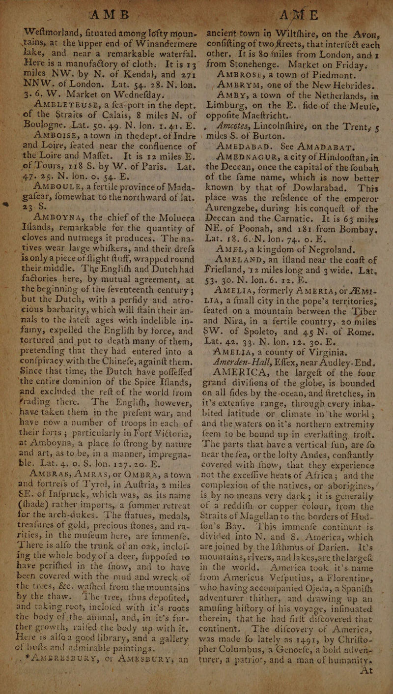 » iituated among lefty moun- the upper end of Winandermere and near a remarkable waterfal. 3a manufactory of cloth. It is 13 NW. by N. of Kendal, and 271 | of London. Lat. 54. 28. N. lon. 6. W. Market on Wednefday. AMBLETEUSE, a fea-port in the dept. 08, the Straits of Calais, 8 miles N. of Boulogne. Lat. 50. 49. N. lon. 1.40. E. _. AMBOISE, atown in thedept. of Indre and Loire, feated near the confluence of Ld he Loire and Maffet. It is 12 miles E. of Tours, 118 S. by W. of Paris. Lat. 47-25. N. lon. o. 54. Ey. _. AmBouLsz,a fertile province of Mada- ( Iflands, remarkable for the quantity of loves and nutmegs it produces. The na- tives wear large whifkers, and their. drefs -isonlya piece of flight (tuff, wrapped round their middle. ‘The Englith and Dutch had faétories here, by mutual agreement, at the beginning of the feventeenth century ; but the Dutch, with a perfidy and atro- » cious barbarity, which will ftain their an- mals to the tateft ages with indelible in- _famy, expelled the Englith by force, and tortured and put to death many of them, _ pretending that they had entered into a _ confpiracy with the Chinefe, againft them. » Since that time, the Dutch have poffeffed ; ‘the entire dominion of the Spice Hlands, and excluded the reft of the world from ~frading there. The Englith, however, have taken them in the prefent war, and have now a number of troops in each of heir forts ; particularly in Fort Vitoria, Amboyna, a place fo ftrong by nature and art, as to be, in a manner, impregna- ble. Lat. 4. 0. S. lon. 127.20. E. _ AmBRas, AMRAS,or OMBRA, atown ' a and fortreis of Tyrol, in Auftria, 2 miles SE. of Infpruck, which was, as its name (thade) rather imperts, a faummer retreat for the arch-dukes. The ftatues, medals, treafures of gold, precious ftones, and ra- __rities, in the mufeum here, are immenfe. _ There is alfo the trunk of an oak, inclo(- ing the whole body of a deer, fuppofed to _ have perifhed in the {how, and to have / ‘been covered with the mud and wreck of ae the trees, &amp;c. wathed from the mountains _ bythe thaw.. The tree, thus depofited, py ond taking rgot, inclofed with it’s roots -confifting of two, A that interfeét each other, It is 80 miles from London, and 2 AMBROSE, a town of Piedmont. , AMBRYM, one of the New Hebrides... AmMBy, a town of the Netherlands, in Limburg, on the E.) fide of the Meule, oppofite Maeftrieht.. \ miles S. of Burton. AMEDABAD. See AMADABAT. the Deccan, once the capital of the foubah known. by that of Dowlarabad. This place was the reftdence of the emperor Aurengzebe, during his conqueft of the Deccan and the Carnatic. It is 67 mites NE. of Poonah, and 181, from Bombay. Lat. 18. 6..N. Jon. 74. 0. E. titi AMEL, a kingdom of Negroland. AMELAND, an ifland near the coaft of Friefland, 12 miles long and 3 wide. Lat, 53. 30. N. lon. 6. 12. E. AMELIA, formerly AMERIA, or EMI- LIA, a {mall city in the pope’s territories, feated on a mountain between the ‘Tiber and Nira, in a fertile country,.20 miles SW. of Spoleto, and 45 N. of Rome. Lat. 42. 33. N. lon. 12. 30. Es. : “#MELJA, a county of Virginia. Amerden- Hall, Effex, near Audley-End. AMERICA, the largeft of the four grand divifions of the globe, is bounded on all fides. by the ocean, and firetches, in it’s extenfive range, through every inha, Lited latitude or climate in‘the worki ; and the waters on it’s northern extremity feem to be bound up in everlafting froft. The parts that have a vertical fun, are fo near the fea, or the lofty Andes, conftantly covered with fnow, that they experience Not the exceflive heats of Africa; andthe complexion of the natives, or aborigines, ’ is by no means very dark; it is generally of a reddifh) or copper colour, trom the Straits of Magellan to the borders of Hud- y divided into N. and S.; America, which are joined by the lithmus of Darien. It’s mountains, rivers, and Jakes,are thelargef in the world. America took it’s name from Americus Velputius, a Florentine, who having accompanied Ojeda, a Spanifh adventurer thither, and drawing up an amufing hiftory of his voyage, infinuated therein, that he had firtt difcovered that continent. The difcovery of America, was made fo lately as 1491, by Chrifto- turer, a patriot, and a man of humanity.