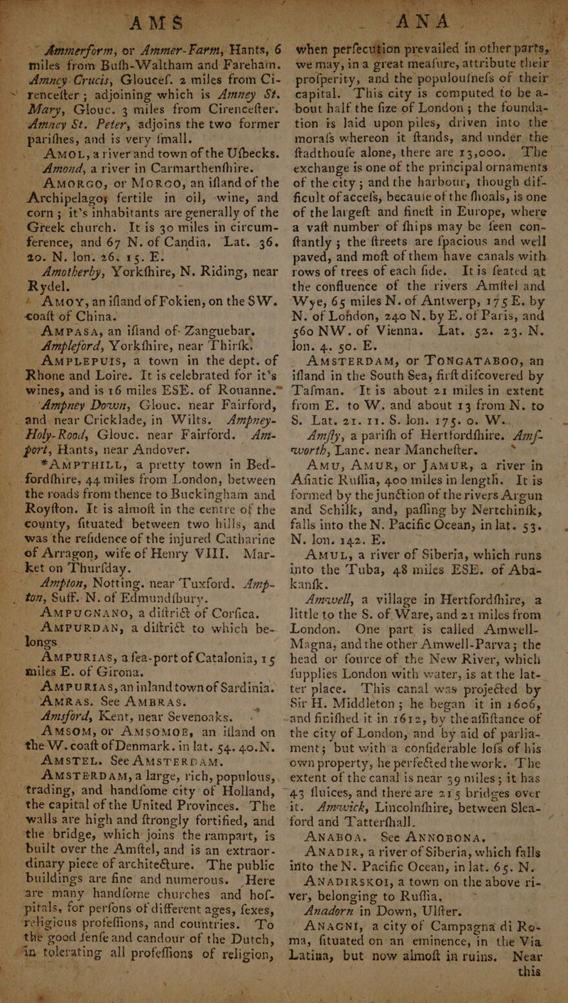miles from Bufh-Waltham and Fareham. — Amney- Crucis, Gloucef. 2.miles from Ci- *\ rencelter; adjoining which is Amey St. - Mary, Glouc. 3 miles from Cirencefter. _ Amacy St. Peter, adjoins the two former _ parithes, and is very fmall. . AMOL, ariver'and town of the Ufbecks. - Amond, a river in Carmarthenfhire. —- Amorco, or Morco, an ifland of the Archipelagos fertile in oil, -wine, and corn ; it’s inhabitants are generally of the Greek church. It is 30 miles in circum- ference, and 67 N. of Candia. Lat. 36. we) £0. N. lon. 263 26. E. Amotherby, Yorkthire, N. Riding, near Rydel. : * Amoy,anifland of Fokien, on the SW. _ oaft of China. . . Ampasa, an ifland of- Zanguebar. ——- Ampleford, Yorkthire, near Thirfk. _ AMPLEPUIS, a town in the dept. of ~ Rhone and Loire. It is celebrated for it’s Se os r _ ‘Ampney Down, Glouc. near Fairford, _. and near Cricklade, in Wilts. Ampney- Holy-Rood, Glouc. near Fairford. Am- port, Hants, near Andover. _. *AMPTHILL, a pretty town in Bed- . fordthire, 44 miles from London, between _ the roads from thence to Buckingham and Royfton. It is almoft in the centre of the county, fituated between two hills, and was the refidence of the injured Catharine of Arragon, wife of Henry VIII. Mar- _ _ ket on Thurfday. _ Ampton, Notting. near Tuxford. Amp- , tom, Suff. N. of Edmundfbury. ‘ AMPUGNANO, a diftri&amp; of Corfica. . AMPURDAN, a diftri&amp; to which be- ei) longs. * _ AMPUREAS, 3 fea-port of Catalonia, 15 miles E. of Girona. AMPURIAS, an inland townof Sardinia. ‘AmRas. See AMBRAS. Amsford, Kent, near Sevenoaks. 4 A™MsSOM; or AMSOMOER, an ifland on © the 'W.. coaft of Denmark. in lat. 54. 40.N. AMSTEL. See AMSTERDAM. trading, and handfome city of Holland, the capital of the United Provinces. The wails are high and ftrongly fortified, and _ ‘the bridge, which joins the rampart, is built over the Amftel, and is an extraor- __ dinary piece of archite€ture. The public _ buildings are fine and numerous. Here are many handfome churches and hof- _ pitals, for perfons of different ages, fexes, religious proteffions, and countries. To _ the good fenfe and candour of the Dutch, - 4n tolerating all profeffions of religion, % we may, ina great meafure, attribute their — profperity, and the populouinefs of their _ capital. This city is computed to be a- ~ bout half the fize of London; the founda- tion is laid upon piles, driven into the~ mora{s whereon it ftands, and under the ftadthoufe alone, there are 13,000... The exchange is one of the principal ornaments of the city; andthe harbour, though dif- ficult of accels, becauie of the fhoals, is one of the largeft and finett in Europe, where a vaft number of fhips may be feen con- ftantly ; the ftreets are fpacious and well paved, and moft of them have canals with rows of trees of each fide. Itis feated at the confluence of the rivers Amftel and Wye, 65 miles N. of Antwerp, 175 E. by N. of London, 240 N. by E. of Paris, and 560 NW. of Vienna. Lat. 52. 23. N. lon. 4. 50. E. . AMSTERDAM, or TONGATABOO, an ifland in the South Sea, firft difcovered by Tafman. “It is about 21 miles in extent from E. to W. and about 13 from N. to S. Lat. 21.11. Ss don..175..0. Ws. Am/fly, a parifh of Herttordthire. Am/- eworth, Lane. near Manchetter. ;, Amu, AMUR, or JAMUR, a river in Afiatic Ruifia, goo miles in length. It is formed by the junction of the rivers Argun and Schilk, and, pafling by Nertchintk, falls into the N. Pacific Ocean, in lat. 53. N. lon. 142. E. His, AMUL, a river of Siberia, which runs into the Tuba, 48 miles ESE. of Aba- kanfk. ¢ Amwell, a village in Hertfordthire, a little to the S. of Ware, and 21 miles from London. One part is called Amwell- Magna, andthe other Amwell-Parva; the head or fource of the New River, which fupplies London with water, is at the lat-_ ter place. ‘This canal was projeéted by Sir H. Middleton ; he began it in 1606, -and finifhed it in.1612, by theaffiftance of the city of London, and by aid of parlia- ment; but witha confiderable lofs of his own property, he perfe&amp;ted the work. The extent of the canal is near 39 miles; it has ~43 fluices, and there are 215 bridces over it. Amick, Lincolnfhire, between Slea- ford and Tatterfhall. . ANABOA. See ANNOBONA, ANADIR, a river of Siberia, which falls into the N. Pacific Ocean, in lat. 65. N. ANADIRSKOI, a town on the above ri- ver, belonging to Ruffia, 2 Anadorn in Down, Ulfer. ; ' ANAGNI, acity of Campagna di Ro- ma, fituated on an eminence, in the Via Latina, but now almoft in ruins. Near : this