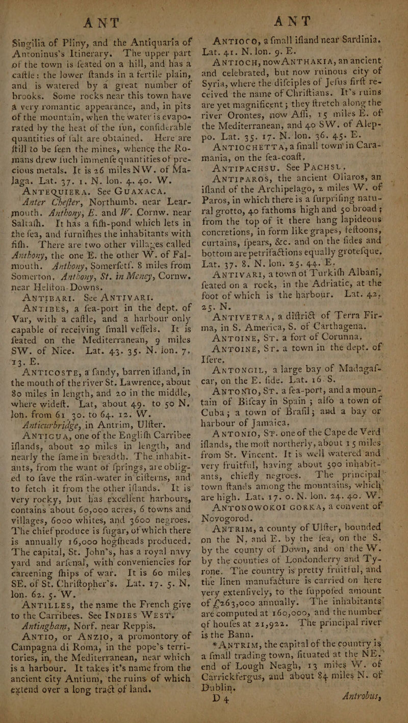 wen oe ~~ v4) ae A. Lye | aa th) . . 77 Vie Lie? UY. eae ey ee oh ee Fw el ee ‘a oer \ Ree Kee ee al oe } \ ANT Antoninus’s Itinerary. ‘The upper part ot the town is feated on a chill, and has a and is watered by a great number of brooks. Some rocks near this town have of the mountain, when the water is evapo rated by the heat of the fun, confidcrable {till to be feen the mines, whence the Ro- mans drew {uch immenfe quantities of pre- cicus metals. It is 26 miles NW. of Ma- Jaga. Lat. 37. 1. N. lon. 4. 40. W. ANTEQUIERA. See GUAXACA, Anter Cheffer, Northumb. near Lear- Saltath. It has a fifh-pond which lets in the fea, and furnifhes the inhabitants with fifth. ‘There are two other villaz;es called Azthony, the one E. the other W. of Fal- mouth. Anthony, Somerfetf. 8 miles from Somerton, Anthony, St. in Meney, Cornw. near Heliton-Downs. ANTIBARI. See ANTIVARI. ANTIBES, a fea-port in the dept. of Var, with a caftle, and a harbour only capable of receiving fmall veffels. It is feated on the Mediterranean, 9 miles SW’. of, Nicev. Lat. (43.36. Nofon.'7, beg on . ANTICcOosTE, a fandy, barren ifland, in the mouth of the river St. Lawrence, about | 30 miles in length, and 20 in the middle, where wideft. Lat, about 49. to 50 N. Jon. from 61 30. to 64. 12. W. Anticurbridge, in Antrim, Ulfter. ANTIGua, one of the Englifh Carribee iflands, about 20 miles in length, and nearly the famein breadth. The inhabit- ants, from the want of [prings, are oblig- ed to fave the rdin-water in’ cifterns, and to fetch it from the other iflands. It is very rocky, but has excellent harbours, contains about 60,000 acres, 6 towns and villages, 6000 whites, and 3600 negroes. The chief produce is fugar, of which there is annually 16,000 hogfheads produced, The capital, St. John’s, has a royal navy yard and arfenal, with conveniencies for careening fhips of war. It is 60 miles SE, of St. Chriftopher’s. Lat. 17. 5. N. lon, 6e0.8. Wt | ANTILLES, the name the French give to the Carribees. See INDIES WEST. Antingham, Norf. near Reppis. ANTIO, or ANZIO, a promontory of Campagna di Roma, in the pope’s terri- tories, in, the Mediterranean, near which isa harbour, It takes it’s name from the ancient city Antium, ‘the ruins of which’ extend over a long tract of land. : ANT AnrTi0co, 2 {mall ifland near Sardinia. Lat. 41. N. lon. 9. E. - ' ANTIOCH, nowANTHAKIA, an ancient | and celebrated, but now ruinous city of Syria, where the difciples of Jefus firft re- ceived the name of Chriftians. It’s ruins are yet magnificent ; they ftretch along the river Orontes, now Affi, 15 miles E. of the Mediterranean, and 40 SW. of Alep- ANTIOCHETTA,4@ finall town’ in Cara- mania, on the fea-coatft, ANTIPACHSU. See PACHSU, ANTIPAROS, the ancient Oliaros, an ifland of the Archipelago, 2 miles W. of Paros, in which there is a furprifing natu- ral grotto, 40 fathoms high and 50 broad ; from the top of it there hang lapideous concretions, in form like grapes, feftoons, curtains, fpears, &amp;c. and on the fides and | bottom are petrifactions equally grotefque, Lat. 37. 8. N. lon. 25. 44. E. Dae ANTIVARI, atownot Turkith Albani, feated on a rock, in the Adriatic, at the foot of which is the harbour. Lat. 42, oe. iN. ' ; ANTIVETRA, 2 diftri&amp;t of Terra Fir- ma, in S, America, S. of Carthagena. ANTOINE, ST. a fort of Corunna, ANTOINE, Sr. a town in the dept. of Ifere. | : am ANTONGIL, a large bay of Madagaf- car, on the E. fide. Lat. 16-S. ANTON?O, ST. a fea-port, and a moun~ tain of Bifcay in Spain ; alfo a town of Cuba; a town of Brafil; amd a bay or harbour of Jamaica, en ANTONIO, SF. one of the Cape de Verd iflands, the mott northerly, about 15 miles” from St. Vincent. It is well watered and | very fruitful, having about 590 inhabit— ants, chiefly negroes. The principal” town ftands among the mountains, which are high. Lat. 17. 0. N. lon. 24. 40. WwW. ANTONOWOKOI GORKA, a convent of Novogorod. : ANTRIM, a county of Ulfter, bounded on the N, and E. by the fea, on the S. by the cqunty of Down, and on the W. by the counties of Londonderry and Ty- rone. The country is pretty fruitful, and the linen manufacture is carried on here very extenfively, to the fuppofed amount of £263,000 annually. ‘The inhabitants’ are computed at 160,000, and the number of houfes at 21,922. The principal river is the Bann. ot * ANTRIM, the capital of the country is a {mall trading town, fituated at the NE.’ end of Lough Neagh, 13 miles W. of Carrickfergus, and about 84 miles N. of Da blir, °° | i th, Antrobis, 7? -
