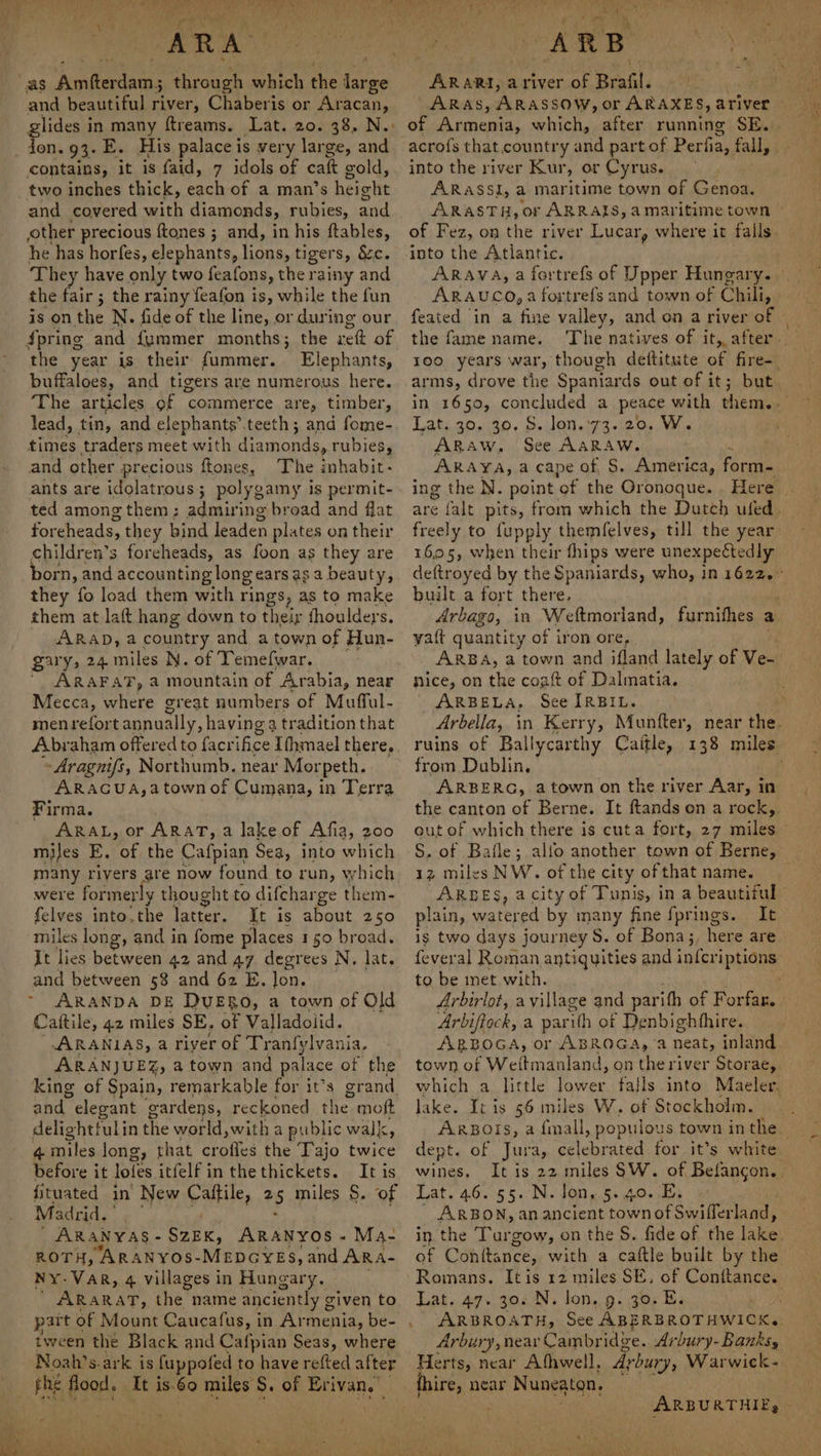 ARA. as Amfterdam; through which the me ge and beautiful river, Chaberis or Aracan, glides in many ftreams. Lat. 20. 38, N.- contains, it is faid, 7 idols of caft gold, two inches thick, each of a man’s height and covered mith diamonds, rubies, and other precious {tones ; and, in his ftables, he has horfes, elephants, lions, tiger s, &amp;c. They have only two feafons, the rainy and the fair ; the rainy feafon is, while the fun is on the N. fide of the line, or during our Spring and {fyummer months; the ret of the year is their fummer. Elephants, buffaloes, and tigers are numerous here. The articles of commerce are, timber, lead, tin, and elephants’. teeth; and fome- and other precious ftones, The inhabit- ants are idolatrous; polygamy is permit- ted among them; admiring broad and flat foreheads, they bind leaden plates on their children’s foreheads, as foon as they are born, and accounting long ears as a beauty, they fo load them with rings, as to make them at laft hang down to their fhoulders. ARAD, a country and a town of Hun- gary, 24. miles N. of Temefwar. “ ARAFAT, a mountain of Arabia, near Mecca, where great numbers of Mufful- menrefort annually, having 9 tradition that Abraham offered to facrifice Ithmael there, -Aragnifs, Northumb. near Morpeth. ARAGUA,a town of Cumana, in Terra Firma. ARAL, or ARAT, a lake of Afia, 200 miles E, of the Cafpian Sea, into which many rivers are now found to run, which were formerly thought to difcharge them- felves into.the latrcr, It is about 250 miles long, and in fome places 150 broad. It lies between 42 and 47 degrees N, lat. and between 58 and 62 E. lon. ~ ARANDA DE DVERO, a town of Old Caftile, 42 miles SE. of Valladoiid. ARANIAS, a riyer of Tranfylvar nia. ARANJUEZ, a town and palace of the king of Spain, remarkable for it’s grand. and elegant gardens, reckoned thes moft delightfulin the world, with a public walk, 4 miles long, that eats the Tajo twice before it lotes itfelf in thethickets. It is fituated in New ville, + miles $. of Madrid. | ARANYAS- core. ARANYOs « Ma- ROTH, ARANYOS-MEDGYES, yand ARA- Ny-Var, 4 villages in Hungary. ARARAT, che’ name anciently g given to part of Mount Caucafus, in Wimenia, be- tween the Black and Cafpian Seas, where Noah’s.ark is fuppofed to have refted after phe flood. It is.60 miles: S. of Erivan. BF ss - Dad ee : ae tank : Mn lo ee era LPs aoe ene a oe ks. ARB Dee ee ARARI, a river of Brafil. of Armenia, which, after running SE. into the river Kur, or Cyrus. ARASSI, a maritime town of Genoa. into the Atlantic. ARAUCO, a fortrefs and town of Chili, feated in a fine valley, and on a river of the fame name. arms, drove the Spaniards out of it; Lats.20% 30. S.Jon.i73 120, Win ARAYA, a cape of, $. America, forms freely to fupply themfelves, till the year 1605, when their fhips were unexpectedly built a fort there. yaft quantity of iron ore, nice, on the coat of Dalmatia. ARBELA, See IRBIL. from Dublin, ARBERG, a town on the river Aar, in out of which there is cuta fort, 27 miles 1z miles NW. of the city of that name. plain, watered by many fine fprings. It ig two days journey S. of Bona;, here are to be met with. Arbirlot, avillage and parith of Forfar. Arbiftock, a parith of Denbighfhire. ARBOGA, or ABROGA, ‘a neat, inland which a little lower lake. It is 56 miles W. of Stockholm. dept. of Jura, delehricen for it’s white wines. Lat. 46. 55. N. Jon, 5.40..B, | ARBON, an ancient townofSwiflerland, of Conitance, with a caftle built by the Lat. 47+. 302.N, lon. 9- 30. E. Arbury, near Cambridge. Arbury-Banksy Herts, near Athwell, Arbury, Warwick- c') MeSTR Son os)