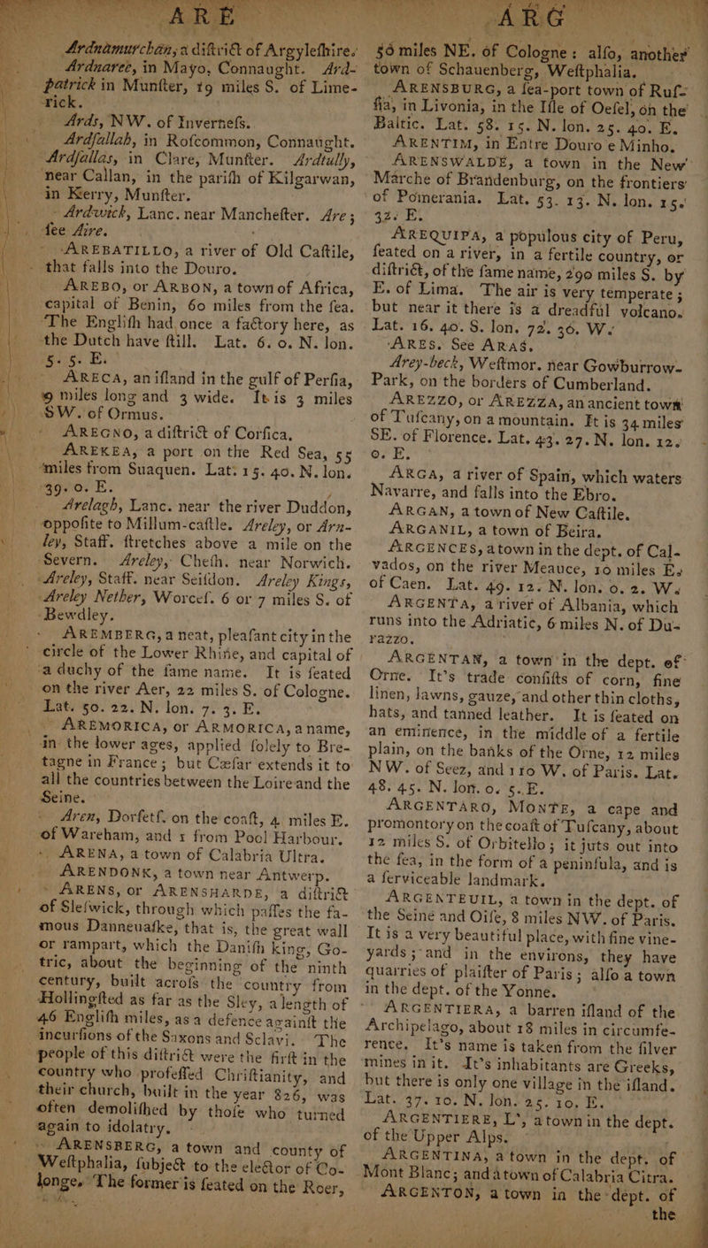 Arduaree, in Mayo, Connaught. Ard- patrick in Munfter, tg miles S. of Lime- Ardfallah, in Rofcommon, Connaught. Ardtully, in Kerry, Muntfter. - Ardwrck, Lanc. near Manchetter. Are; fee Aire. AREBATILLO, a river of Old Cattile, that falls into the Douro. _AREBO, or ARBON, a town of Africa, capital of Benin, 60 miles from the fea. ‘The Englith had, once a factory here, as Rilke “Lats 67 o7 N. ‘lon. re2i6: Ei _ ARECA, anifland in the gulf of Perfia, ‘9 miles long and 3 wide. Itis 3 miles AREGNO, a diftri&t of Corfica, AREKEA, a port on the Red Sea, 55 ‘miles from Suaquen. Lat: 15. 40. N. lon, agvia. E. y _ 4relagh, Lanc. near the river Duddon, oppofite to Millum-caftle. Areley, or Arn- dey, Staff. ftretches above a mile on the ‘Severn. Areley, Cheth. near Norwich. Areley, Staff. near Seifdon. Areley Kings, Areley Nether, Worcef. 6 or 7 miles S. of Bewdley. AREMBERG, a neat, pleafant city in the circle of the Lower Rhine, and capital of It is feated on the river Aer, 22 miles S. of Cologne. Lat. §0. 22. N. lon. 7. 3. E. - AREMORICA, or ARMORICA,a name, in: the lower ages, applied folely to Bre- all the countries between the Loireand the Seine. : Aren, Dorfetf. on the coaft, 4 miles E. of Wareham, and 1 from Poo! Harbour, - ARENA, a town of Calabria Ultra. ARENDONK, a town near Antwerp. ~ ARENS, or ARENSHARDE, a diftri® of Slefwick, through which paffes the fa- or rampart, which the Danifh king, Go- tric, about the beginning of the ninth century, built acrofs the country from Hollingfted as far as the Sley, 46 Englith miles, asa defence avain{t the The country who profeffed Chriftianity, and their church, built in the year 326, was often demolithed by thole who turned again to idolatry, ARENSRERG, a town and county of eletor of Co- longe, Lhe former is feated on the Roer, “he $e. 5 : ’ town of Schauenberg, Weftphalia. ARENSBURG, a fea-port town of Ruf. Baltic. Lat. 58. 15. N. lon. 25. go. E. ARENTIM, in Entre Douro e Minho. Marche of Brandenburg, on the frontiers’ of Pomerania. Lat. 53. 17. N. lon. ties! pam ed AREQUIPA, a populous city of Peru, feated on a river, in a fertile country, or diftriét, of the fame name, 290 miles §. by E. of Lima. The air is very temperate ; but near it there is a dreadful volcano. Lat. 16. 40. S. lon. 72. 36. W. ‘ARES. See ARAS, Arey-beck, Weftmor. near Gowburrow- Park, on the borders of Cumberland. AREZZO, or AREZZA, an ancient townm of Tufcany, on a mountain. Et is 34. miles’ SE. of Florence. Lat. 43. 27.N. lon. 12. ork. ARGA, 4 river of Spain, which waters Navarre, and falls into the Ebro. ARGAN, a town of New Cattile, ARGANIL, a town of Beira. ALRGENCES, atown inthe dept. of Cal. vados, on the river Meauce, 10 miles Es of Caen. Lat. 49. 12. N. lon. 0. 2. We ARGENTA, a'river of Albania, which runs into the Adriatic, 6 miles N. of Du- razzo. | 7 Orne. It’s trade confitts of corn, fine linen, lawns, gauze, and other thin cloths, hats, and tanned leather. It is feated on an eminence, in the middle of a fertile plain, on the banks of the Orne, 12 miles NW. of Seez, and 110 W. of Paris. Lat. 48. 45. N. lor. o. 5..E. | ARGENTARO, Monte, a cape and promontory on the coaft of Tufcany, about 12 miles S. of Orbitello; it juts out into the fea, in the form of a peninfula, and is a ferviceable landmark. ARGENTEUIL, a town in the dept. of the Seine and Oife, 8 miles NW. of Paris. It is a very beautiful place, with fine vine- yards ;-and in the environs, they have quarries of plaifter of Paris; alfo a town in the dept. of the Yonne. ARGENTIERA, a barren ifland of the Archipelago, about 18 miles in circumfe- rence. It’s name is taken from the filver mines init. It’s inhabitants are Greeks, but there is only one village in the ifland. Lat. 37. 10. N. Jon. 25. 10. E. ARGENTIERE, L’, atownin the dept. of the Upper Alps. Mont Blanc; and atown of Calabria Citra. AARGENTON, atown in the-dept. of