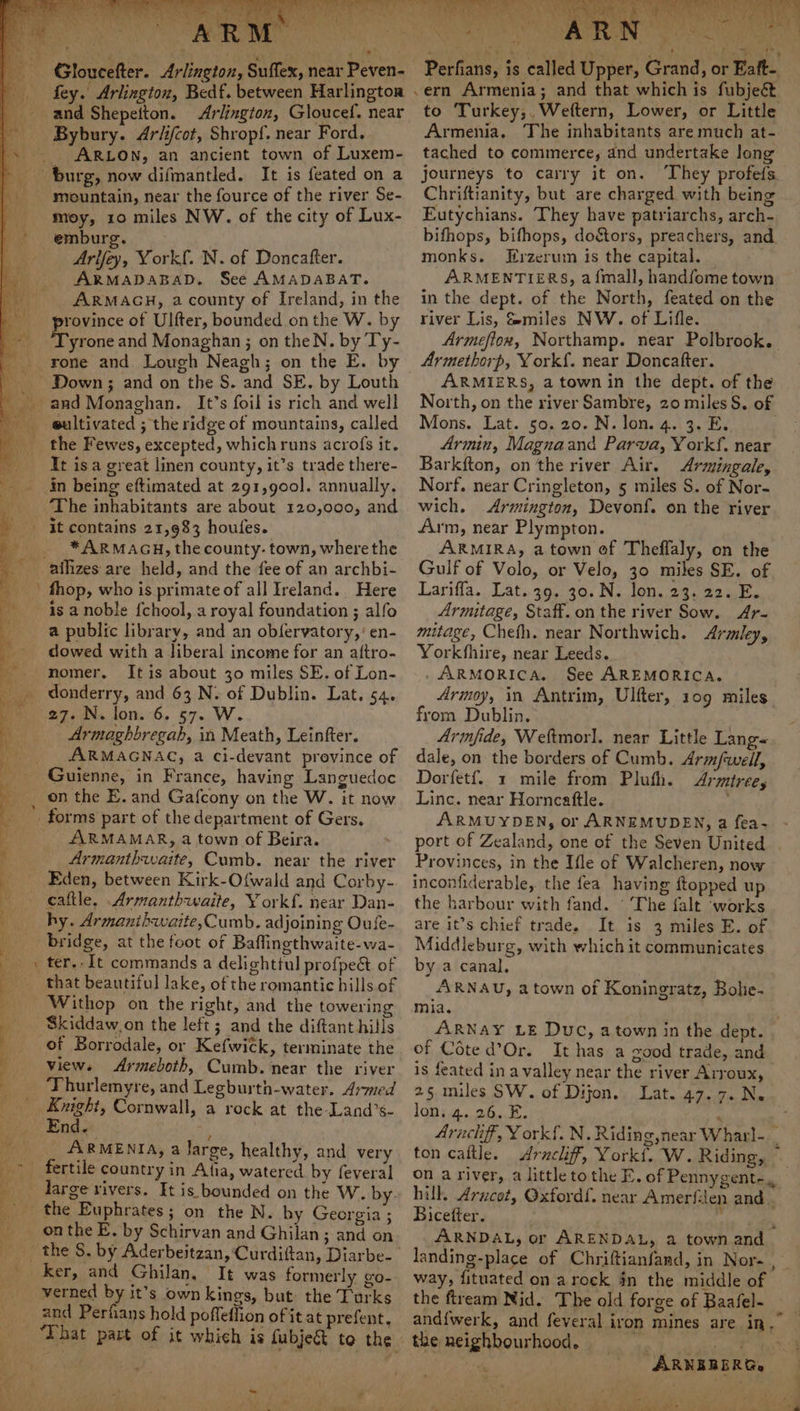 r eee fe ark oo ’ Sees (ay Poe ees ‘ é ech wie.) Af) BAN ¥ ne (ey fe g Wit * L a > 7 “| 7 5 Td ts 1¥Vi fey. Arlington, Bedf. between Harlington Arlington, Gloucef. near ARLON, an ancient town of Luxem- mountain, near the fource of the river Se- moy, 10 miles NW. of the city of Lux- emburg. Arlfey, York. N. of Doncatfter. ARMADABAD. See AMADABAT. ARMAGH, a county of Ireland, in the province of Ulfter, bounded onthe W. by tore and Monaghan ; on theN. by Ty- rone and Lough Neagh; on the E. by Down; and on the S. and SE. by Louth eultivated ; the ridge of mountains, called It isa great linen county, it’s trade there- in being eftimated at 291,go00]. annually. ‘The inhabitants are about 120,000, and * ARMAGH, the county- town, wherethe fhop, who is primate of all Ireland. Here is a noble fchool, a royal foundation ; alfo a public library, and an obfervatory,’ en- dowed with a liberal income for an aftro- nomer. Itis about 30 miles SE. of Lon- donderry, and 63 N. of Dublin. Lat. 54. 27. N. lon. 6. 57. W. Armaghbregsab, in Meath, Leinfter. ARMAGNAG, a ci-devant province of on the E. and Gafcony on the W. it now ARMAMAR, a town of Beira. Armanthwaite, Cumb. near the river Eden, between Kirk-Ofwald and Corby- hy. Armanibwaite,Cumb. adjoining Oufe- ter. It commands a delighttul profpect of that beautiful lake, of the romantic hills of Withop on the right, and the towering Skiddaw,on the left; and the diftant hills views Armeboth, Cumb. near the river Thurlemyre, and Legburth-water. Armed Knight, Cornwall, a rock at the Land’s- 4 7 7 ARMENIA, a Jarge, healthy, and very the Euphrates; on the N. by Georgia ; ker, and Ghilan, It was formerly go- ) Pane, € rr. - of aly r 2 Ps : eet + ay Sao to Turkey,,Weftern, Lower, or Little Armenia. The inhabitants are much at- tached to commerce, and undertake long journeys to carry it on. ‘They profefs Chriftianity, but are charged with being Eutychians. They have patriarchs, arch- bifhops, bifhops, doétors, preachers, and monks. Hrzerum is the capital. ARMENTIERS, afmall, handfome town in the dept. of the North, feated on the river Lis, Smiles NW. of Lifle. Armethorp, York{. near Doncafter. ARMIERS, a town in the dept. of the North, on the river Sambre, 20 miles S. of Mons. Lat. 50.20. N. lon. 4. 3. E. Armin, Magnaand Parva, Y ork, near Barkfton, on the river Air. <Armingale, Norf. near Cringleton, 5 miles S. of Nor- wich. Armington, Devonf. on the river Arm, near Plympton. ARMIRA, a town of Theflaly, on the Gulf of Volo, or Velo, 30 miles SE. of Lariffa. Lat. 39. 30. N. lon. 23. 22. E. Armitage, Staff. on the river Sow. Ar- mitage, Cheth. near Northwich. Arailey, Yorkfhire, near Leeds. . ARMORICA. See AREMORICA. Armoy, in Antrim, Ulfter, 109 miles from Dublin. Armfide, Weltmorl. near Little Lang« dale, on the borders of Cumb. Arm/well, Dorfetf. 1 mile from Pluth. Arzmtree, Linc. near Horncaftle. ARMUYDEN, or ARNEMUDEN, a fea- Provinces, in the Ifle of Walcheren, now inconfiderable, the fea having ftopped up the harbour with fand. ' The falt ‘works are it’s chief trade. It is 3 miles E. of Middleburg, with which it communicates by a canal, ARNAU, a town of Koningratz, Bolie- mia. of Cote d’Or. is feated in a valley near the river Arroux, 25 miles SW. of Dijon. Lat. 47.7. N. lon, 4. 26. E. Bicefter. way, fituated on arock jn the middle of the neighbourhood. my RRR GE dei Be ARNERERG. rae a: * 4