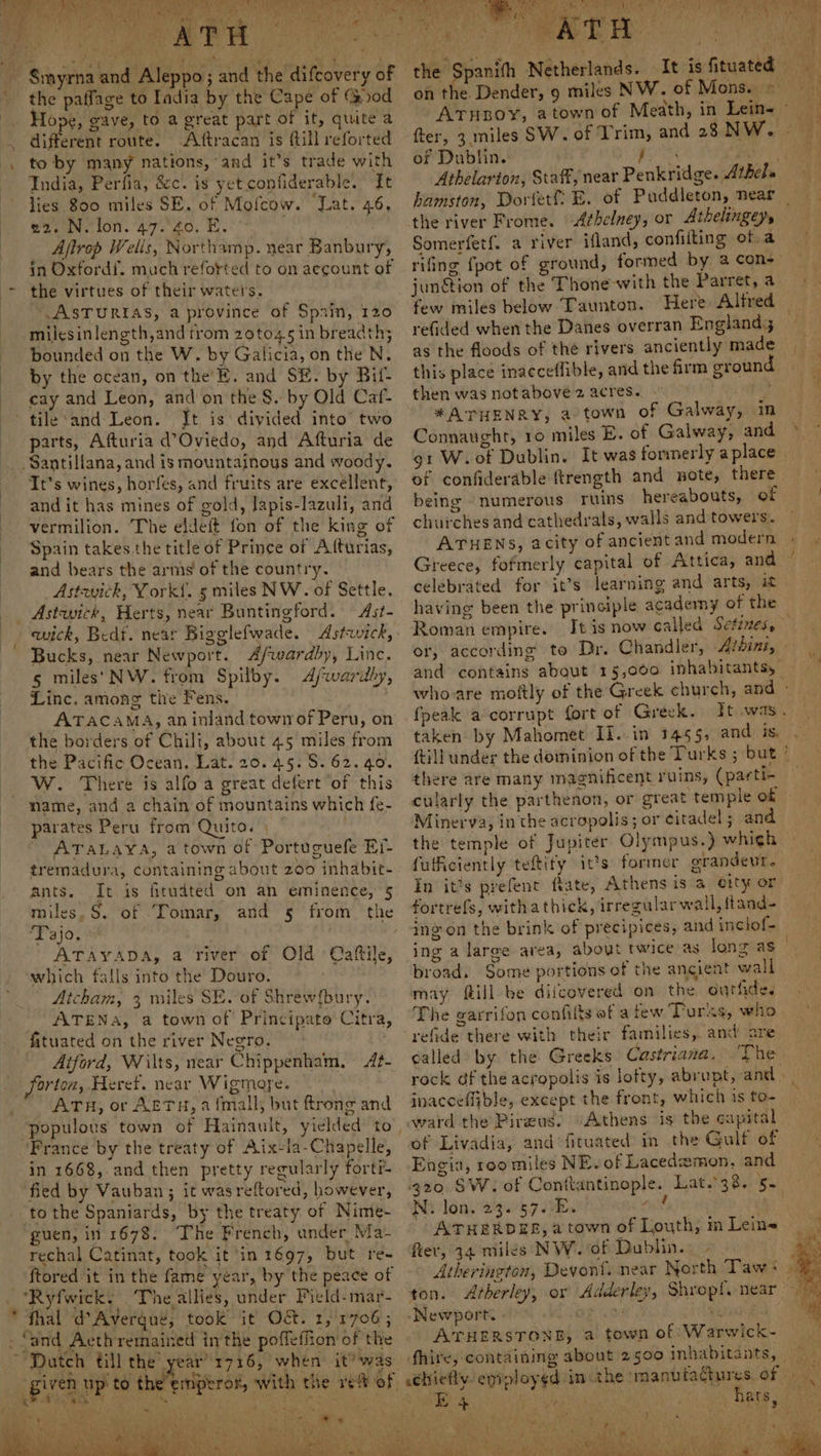 Smyrna and Aleppo; and the difcovery of the paffage to India by the Cape of (od Hope, gave, to a great part of it, quite a different route. Aftracan is ftill reforted to by many nations, and it’s trade with India, Perfia, &c. is yet confiderable. It lies 800 miles SE. of Mofcow. Lat. 46, 22. N. lon. 47. 40. E. Afirop Welis, Northamp. near Banbury, in Oxtordf. much reforted to on account of the virtues of their waters. “ASTURIAS, a province of Sprin, 120 milesinlength,and trom 2oto45 in breadth; bounded on the W. by Galicia, on the N. by the ocean, on the’E. and SE. by Bif- cay and Leon, and on the S. by Old Caf- tile‘and Leon. Jt is divided into’ two parts, Afturia d’Oviedo, and Afturia de Santillana, and is mountainous and woody. It’s wines, horfes, and fruits are excellent, and it has mines of gold, lapis-lazuli, and vermilion. The eldeft fon of the king of Spain takes the title of Prince of Afturias, and bears the arms of the country. Astevich, York{. 5 miles NW. of Settle. Astwick, Herts, near Buntingford. Ast- wick, Bedt. near Bigglefwade. Astwick, Bucks, near Newport. Afwardby, Linc. 5 miles‘ NW. from Spilby. Afwardly, Linc, among tie Fens. ATACAMA, an inland town of Peru, on the borders of Chili, about 45 miles from the Pacific Ocean. Lat. 20.45. S. 62.40. W. There is alfo a great delert of this name, and a chain of mountains which fe- parates Peru from Quito. | . ATALAYA, a town of Portuguefe Er- tremadura, containing about 200 inhabit- ants. It is fitudted on an eminence, 5 miles, S. of Tomar, and § from the Tajo. ATAYADA, a river of Old Caftile, which falls into the Douro. | Atcham, 3 miles SE. of Shrew{bury. ATENA, a town of Principato Citra, fituated on the river Negro, Aiford, Wilts, near Chippenham, A?- Jorton, Heref. near Wigmore. ~ ATH, or AETH, a {mall, but ftrong and populous town of Hainault, yielded to, France by the treaty of Aix-la-Chapelle, in 1668, and then pretty regularly fortr- fied by Vauban; it wasreftored, however, to the Spaniards, by the treaty of Nime- guen, in 1678. The French, under Ma- rechal Catinat, took it in 1697, but re- ftored it in the fame year, by the peace of “Ryfwick, The allies, under Pield-mar- * thal d’Avergué, took it Oct. 1,'1706; - ‘and Acthremained inthe poffeffion of the ; ‘Dutch till the year’'1716, when it? was given up to the’ ‘<a. tA Nb Bay cae abe ty a ee ee rifing fpot of junétion of the Thone-with the Parret, a few miles below Taunton. Here Alfred refided when the Danes overran England as the floods of the rivers anciently made this place inacceflible, and the firm ground then was notabove 2 acres. *#ATHENRY, a town of Galway, in Connaught, 10 miles E. of Galway, and of confiderable ftrength and note, there being numerous ruins hereabouts, of churches and cathedrals, walls and towers. ATHENS, acity of ancient and modern celebrated for it’s learning and arts, it having been the principle academy of the Roman empire. tes or, according to Dr. Chandler, -4/dinz, 4 bt oh My: = - ~~ taken by Mahomet Il..in 1455, and is, there are many magnificent ruins, (parti- Minerva, in the acropolis; or citadel ; and the temple of Jupiter Olympus.) which fuficiently teftity it?s former grandeur. fortrefs, withathick, irregular wall, ftand- ingon the brink of precipices, and inclof- broad. Some portions of the ancient wall may ftill be diicovered on the outfide. The garrifon confilts of a few Turks, who called by the Greeks Castriana. The inacceflible, except the front, which is to ward the Pireus. -Athens is the capital of Livadia, and fituated in the Gulf of Engia, roo miles NE. of Lacedamon, and Ni. lon. 23. 57.-E. ieee ATHERDES, a town of Louth, m Lein~ fier, 34 miles NW. of Dublin. . - ton. Atherley, or Adderley, Shropf, near ‘Newport. Oe (ae Oi Mo 3? Sh ATHERSTOND, a town of Warwick- fhire, containing about 2500 inhabitants,
