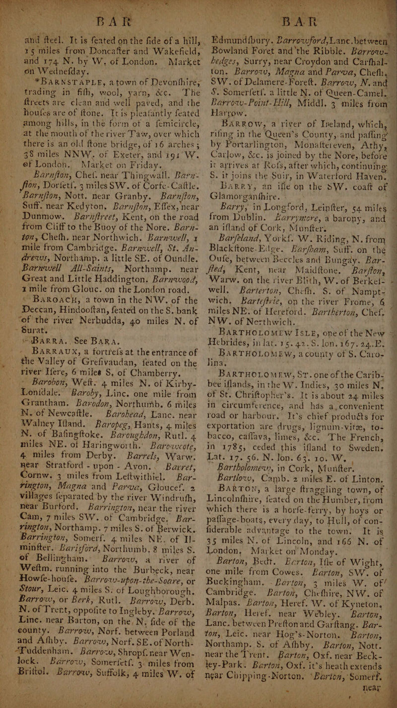 ¢ and fteel. It is feated on the fide of a hill, 15 miles from Doncafter and Wakefield, on Wednefday. *BARNSTAPLE, atown of Devonthire, trading in’ fifh, wool, yarn, &amp;c. The ftreets are clean and well paved, ard the among hills, in the form ot a femicircle, at the mouth of the river Taw, over which there is an oll ftone bridge, of 16 arches ; 38 miles NNW. of Exeter, and igs’ W. ef London. Market on Friday. Barnfton, Chet. near Thingwall. Barz- fton, Dortett. 3 miles SW. of Corfe-Cattle. Barnfion, Nott. near Granby. Barnflon, Dunmow. Barnflreet, Kent, on the road from Cliff to the Buoy of the Nore. Barn- ton, Cheth, near Northwich. Barnwell, x drews, Northamp. a little SE. of Oundle. Barnwell All-Saints, Worthamp. near Great and Little Haddington. Baruavood, i mile from Glouc. on the London road. \ BaRoacuh, a town in the NW. of the Deccan, Hindooftan, feated on the S, bank as of the river Nerbudda, go miles N. of -oBaRRA., See BaRaA. - BaRRAUX, a fortre{s at the entrance of the Valley of Gréfivaudan, feated on the Barobon, Weft~ 4 miles N. of Kirby- Lontdale. Baroby, Linc. one mile’ from Grantham. Barodon, Northumb. 6 miles N.'of Newcaftle. Barohead, Lanc. near Walney Ifland. Baropeg, Hants, 4 miles N. of Bafingftoke. Baroughdon, Rutl. 4 miles NE. of Haringworth. Barowcote, 4 miles from Derby. Barrels, Warw. near Stratford -upon- Avon.. Barret, vornw. 3 miles trom Leftwithiel. Bar- vington, Magna and Parva, Gloucef. 2 villages feparated by the river Windruth, near Burford. Barrington, near the river ‘Cam, 7 miles SW... of Cambridge. Bar- Barrington, Somerf. 4 miles NE, of Tl- minfter.. Barisford, Northumb, &amp; miles S. of Bellinzsham.: Barrow, a river of Wettm. running into the Burbeck, near ' Howfe-houfe. Barrow -upon-the-Soare, or Stour, Leic. 4 miles S. of Loughborough. Barrow, or Berk, Rutl. Barrozy, Derb. N. of Trent, oppofite to Ingleby. Barrow, Linc. near Barton, on the, N, fide of the and Athby. Barrow, Norf.SE.of North- “Fuddenham. Barrow, Shropf. near Wen- lock. Barrow, Somerfetf,. 3: miles from Brittol. Barrow, Suffolk, 4 miles W. of a Bowland Foret and ‘the Ribble. Barroa- SW. of Delamere-Forett. Barrow, N. and Barrozy-Point-H:ll, Middl. 3 miles from Harrow. ; by Portarlington, Monattereven, Athy, Carlow, &amp;c. is joined by the Nore, before it arrives at Rofs, after which, continuing S. it joins the Suir, in Waterford Haven. Glamorganhthire. « from Dublin. Larryntore, a barony, and an ifland of Cork, Munfters Barfeland, VY ork{. W. Riding, N. from Blackftone-Eilge. Barfbam, Suff. on thé Oufe, between Beccles and Bungay. Bar- fled, Kent, near Maidftone. Barfion, Warw. on the river Blith, W. of Berket- well, Barterton, Cheth. §. of Nampt- wich, Bartefrvie, op the river Frome, 6 NW. of Nerthwich. BARTHOLOMEW ISLE, one of the New Hebrides, jn ]at.15.42-.S.lon.167.24.E. BARTHOLOMEW, acounty of S. Caro- lina. bee iflands, inthe W. Indies, 30 miles N, of St. Chriftopher’s. It is about 24 miles in circumference, and hds a,convenient road or harbour, It’s chief produéts for exportation are drugs, lignum-vite, to- bacco, caffava, limes, &amp;c. The French, in 1785, ceded this ifland to Sweden, Lat. 17. 56. N. lon. 63. 10. W. ~ Bartholomew), in Cork, Muntter. Bartlow, Camb. 2 miles E. of Linton. BarTON, a large ftrageling town, of : Lincolnthire, feated on the Humber, from fiderable advantage to the town: It is London, Market on Monday. Barton, Bedt. Berton, Ile of Wight, one mile from Cowes. Barton, SW. of Buckingham, - Berton, 3 miles W. of/ Cambridge. Bartoz, Chethire, NW. of Malpas. Barton, Heret. W. of Kyneton, Barton, Heref. near Webley. Barton, Lanc. between Preftonard Garftang. Bar- ton, Leic. near Hog’s-Norton. Barton, Northamp. 8. of Afhby. Barton, Nott. near the Trent. Barton, Oxf. near Beck- ley-Park. Barton, Oxf. it’s heath extends near Chipping-Norton, ‘Barton, Somerf. i aes rs i ¥