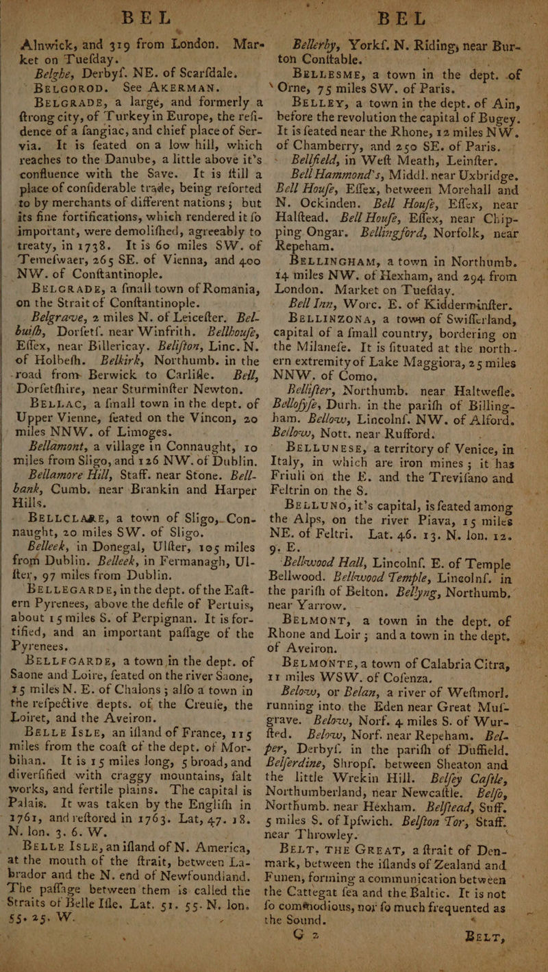 AT a cele ne if he . 4 ; fade. o!%) Lb ret Sal hy : 23, EL ket on Tuefday. | Belghe, Derbyf. NE. of Scarfdale, ~“ Betcorop. See AKERMAN. BELGRADE, a large, and formerly a ftrong city, of Turkey in Europe, the refi- dence of a fangiac, and chief place of Ser- via. It is feated ona low hill, which reaches to the Danube, a little above it’s confluence with the Save. It is ftill a place of confiderable trade, being reforted its fine fortifications, which rendered it fo important, were demolifhed, agreeably to treaty, in 1738. Itis 60 miles SW. of Temefwaer, 265 SE. of Vienna, and 400 BELGRADE, a {mall town of Romania, on the Strait of Conftantinople. Belgrave, 2 miles N. of Leicefter. Bel- bub, Dorfetf{. near Winfrith. Bellhouje, Effex, near Billericay. Beliftoz, Linc. N. of Holbefh. Belkirk, Northumb. in the Beil, Dorfetfhire, near Sturminfter Newton. BELLAC, a {mall town in the dept. of Upper Vienne, feated on the Vincon, 20 miles NNW. of Limoges. Bellamont, a village in Connaught, 10 miles from Sligo, and 126 NW. of Dublin. Bellamore Hill, Staff. near Stone. Bel/- bank, Cumb. near Brankin and Harper Hills. BELLCLARE, a town of Sligo, Con- naught, 20 miles SW. of Sligo. Belleek, in Donegal, Ulfter, 105 miles from Dublin. Belleek, in Fermanagh, UI- {ter, 97 miles from Dublin. BELLEGARDE, inthe dept. of the Eaft- ern Pyrenees, above the defile of Pertuis, about 15 miles S. of Perpignan. It is for- Pyrenees. BELLFGARDE, a town in the dept. of 15 miles N. E. of Chalons ; alfo a town in the refpective depts. of the Creuie, the Loiret, and the Aveiron. Beuve Ise, an ifland of France, 115 miles from the coaft ct the dept. of Mor- bihan. It is 15 miles long, 5 broad, and diverfified with craggy mountains, falt works, and fertile plains. The capital is Palais. It was taken by the Englith in N. lon. 3. 6. W. Beuue Isxe, anifland of N. America, brador and the N. end of Newfoundiand. The paffage between them is called the Lat. 51. 55. N. lon. , . RO Aca clebin at arent is, tb as th Po Ry iT he 6) GALE ee ee ' i pp ty, Lk i a ton Conttable.: . Ah i BELLESME, a town in the dept. .of BELLEY, a town in the dept. of Ain, before the revolution the capital of Bugey. It is feated near the Rhone, 12 miles NW. of Chamberry, and 250 SE. of Paris. Belifield, in Welt Meath, Leinfter. Bell Hammond’s, Middl. near Uxbridge. Halftead. Bell Houfe, Effex, near Chip- ping Ongar. Bellingford, Norfolk, near Repeham. 14 miles NW. of Hexham, and 294. from London. Market on Tuefday. Bell Inn, Worc. E. of Kiddermintfter. BELLINZONA, a town of Swifferland, capital of a {mall country, bordering on the Milanefe. It is fituated at the north... ern extremity of Lake Maggiora, 25 miles NNW. of Como. ham. Bellow, Lincolnf. NW. of Alford. Bellow, Nott. near Rufford. Italy, in which are iron mines; it has Feltrin on the S. BELLUNO, it’s capital, is feated among NE. of Feltri. Lat. 46. 13. N. lon. 12. 9. E. te ‘Bellwood Hall, Lincolnf. E. of Temple Bellwood. Bellwood Temple, Lincolnf. in the parifh of Belton. Belyng, Northumb, ’ near Yarrow. - % Rhone and Loir ; anda town in the dept. of Aveiron. rr miles WSW. of Cofenza. oh running into, the Eden near Great Muf- fted. Below, Norf. near Repeham. Be. per, Derbyf. in the parith of Duffield. Beljerdine, Shropf. between Sheaton and the little Wrekin Hill. Belfey Caftle, Northumberland, near Newcattle. Belfo, Northumb. near Héxham. Belfiead, Suff. near Throwley. mark, between the iflands of Zealand and Funen, forming a communication between the Cattegat fea and the Baltic. It isnot fo com#nodious, nox the Sound. Patt ag)