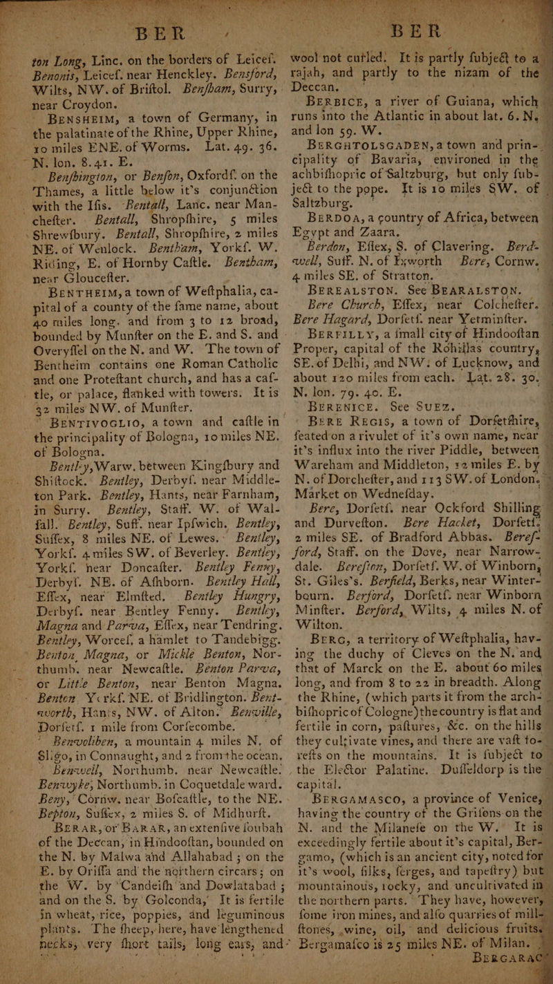 Ge ee BE ton Long, Linc. on the. iisaets GF beicel® Benonis, Leicef. near Henckley. Bensford, Wilts, NW. of Briftol. Bex/bam, Surry,» near Croydon. : the palatinate of the Rhine, Upper Rhine, xo miles ENE. of Worms. Lat. 49. 36. -N. lon. 8.41. E. Benfbingion, or Benfon, Oxfordf. on the _ 'Thames, a little below it’s conjunétion - chefter. . Bentall, Shropthire, 5 miles -Shrewfbury. Bentall, 1k eek 2 miles NE. of Wenlock. Bentham, Yor kf, W. - Riding, E. of Hornby Caftle. Bextham, near Gloucefter. — BRENTHEIM,a town of Wettphalia, ca- pital of a county of the fame name, about go miles long. and from 3 to 12 broad, Overyflel onthe N. and W. The town of Bentheim contains one Roman Catholic . tle, or palace, flanked far towers. Itis 32 miles NW. of Muntter. the principality of Bologna, 10 miles NE. of Bologna. Bently, Warw, between Kingfbury and Shiftock. Bentley, Derbyf. near Middie- ton Park. Bentley, Hants, near Farnham, in Surry. Bentley, Statt. W. of Wal- fal]. Bentley, Suft. near Ipfwich, Bentley, ; Beniley, Yorkf. 4 miles SW. of Beverley. Bentley, Doncafter.. Bentley Fenxy, NE. of Afhborn. Bentley Hail, Effex, near Elmfted, . Beztley Hungry, Derbyf. near Bentley Fenny. Bentley, Magna and Parva, Effex, near Tendring. Bentley, Wor cef, a hamlet to Tandebigg. | Benton, Magna, or Mickle Benton, Noes thumb. near Newcaftle. Benton Parva, or Littie Benton, near Benton Magna. - Benton Ycrkf. NE. of Bridlington. Bent- avorth, Hants, NW. of Alton. Benville, Dorferf. 1 mile from Corfecombe. Benvoliben, a mountain 4 miles N, of iin so, in Connaught, and 2 fromthe ocean, Beaw il, Northumb. near Newcaitle. “Benuyte; Northumb. in Coquetdale ward. Bepton, Suffex, 2 miles S. of Midhurft. BER AR, or BaRAR, anextenfive foubah of the Deccan, in Hindooftan, bounded on the N. by Malwa and Allahabad ; on the and on the S. by. Golconda, It is fertile in wheat, rice, poppies, and leguminous lants. The theep, here, have’ lencthened , / bal not caved! Tt . partly fubjeat te a a rajah, and partly to the nizain of the Deccan. BERBICE, a river Sak tient! which and lon 59. W. . BERGHTOLSGADEN,: a town and prin-_ cipality of Bavaria, environed in the — achbifhopric of Saltzburg, but only fub- | jeét to the pope. It is 10 miles SW. of Saltzburg. | | BERDOA,A country of Africa, between © Egypt and Zaara. | Berdon, Eftex, 8. of Clavering. Berd : well, Sutf. N. of Fy yworth Bere, Cornw. . 4 miles SE, of Stratton. BEREALSTON. See BEARALSTON. Bere Church, Effex; near Colchefter. — Bere Hagard, Dorfetf. near Yetminfter. — BERFILLY, a imall city of Hindooftan | Proper, capital of the Rohillas country, SE. of Delhi, and NW: of Lucknow, and about 120 miles from each. Lat. 28. 30. N. lon. 79. 40. E. q BERENICE. See SUEZ BERE REGIS, a town oF Dorfetthire, featedon arivulet of it’s own name, near it’s influx into the river Piddle, between : Wareham and Middleton, +2 miles E. by | ' N. of Dorchefter, and 113 SW. ot London.» + Market on Wednefday. - F: Bere, Dorfet{. near Ockford Shilling” . and Durvefton. Bere Hacket, Dorfett. — 2 miles SE. of Bradford Abbas. Beref- — ford, Staff. on the Dove, near Narrow- dale. Berefion, Dorfetf. W. of Winborn, — St. Giles’s. Berfield, Berks, near Winter- bourn. Berford, Dorfetf. near Winborn Minfter. Berford, Wilts, 4 miles N. off Wilton. — | BERG, a territory of Wetphalia, havi ing the duchy of Cleves on the N.’and — that of Marck on the E. about 60 miles long, and from 8 to 22 in breadth. Along the: Rhine, (which parts it from the arch- — bifho pric of Cologne) thecountry is flat and fertile in corn, pattures, &amp;c. on the hills © they cultivate vines, and there are vaft toa refts on the mountains. It is fubjeét to — the EleGtor Palatine. Dufleldorp is the — capital. ry BERGAMASCO, a province of ven : having the country of the Grifons-on the — N. and the Milanefe on the W. It is : exceedingly fertile about it’s capital, Ber- gamo, (which is an ancient city, noted for it’s wool, filks, ferges, and tapeitry ) but mountainous, rocky, and unculrivated i “a b ae the northern parts. ‘ ‘T’hey have, however, {ome iron mines, andalfo quarries of m ftones, wine, oil, and delicious fruits. Bergamalco i is 25 miles NE. of Milan, BrRGARAC