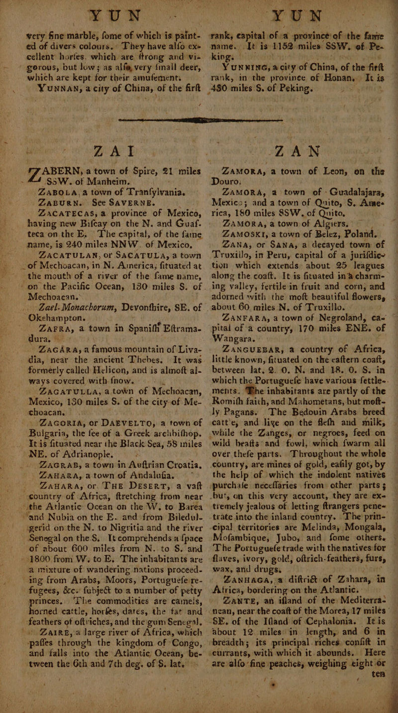 \ YUN very fine marble, fome of which is paint- ed of divers colours.’ They have alfo ex- ~ gorous, but low; as alf@ very {mall deer, which are kept for their amufementi YUNNAN, a city of China, of the firt 7 name. It is 1182 miles SSW. of Pe- king. | YUNNING, acity: of China, “ the: fir rank, in the province of Honan. It is Bay S $5 W. of Manheim. ZABOLA, a town of Tranfylvania. ZABURN. See SAVERNE. ZACATECAS, a province of Mexico, having new Bifcay on the N. and Guaf. teca on the E. The capital, of the fame name, is 240 miles NNW. of Mexico, ZACATULAN, or SACATULA, a town the mouth of a river of the fame name, Mechoacan. Lael. Monachorum, Devonthire, SE. of Okehampton. ZAPRA, a town in Spanift Eftrama- dura. © ZaGARA; a famous mountain of Liva- _ dia, near the ancient Thebes. formerly called Helicon, and is alimoft al- ways covered with fnow. -- ZAGATULLA, atown of Mechoacan, Mexico, 130 miles S. of the city: of Me- -choacan, - Zacoria, or DAEVELTO, a town of Bulgaria, the fee ot a Greek archbithop. &gt; NE. of Adrianople. _ZAGRAB, a town in Avftrian wii. ZAHARA, a town of Andalufa. _ ZanaRa, or. THE Desert, a vatt wegen of Africa, ftretching from near the Atlantic Ocean on the W, to Barea “and Nubia on the E. and from Biledul- ‘gerid on the N. to Nigritia-and the river Senegal on the S. Tt comprehends a [pace of about 600 miles from N. to S. and » 1800 from W, to E.. The inhabitants are a mixture of wandering nations proceed- ing from Arabs, Moots, Portuguefe 1 re- fugees, &amp;c.' fubject to a number of petty princes. The commodities are cameis, horned cattle, horfes, dates, the fat and feathers of oftviches, and the:gum Senegal, ‘tween the 6th and 7th deg. of $. lat. ZAN ZAMORA, a town of Leon, on the Douro: ZAMORA, a town of - Ghoadatieon, Mexico; and a town of Quito, S. Ames rica, 180 miles SSW. of Quito, ZAMORA, a town of Algiers, ’ ZAMOSKI, a town of Belez, Poland. ZANA, or Sana, a decayed town: of Truxillo, in Peru, capital of a jurifdice tion which extends about 25 leagues along the coaft. It is fituated in‘’a charm- ing valley, fertile in fruit and corn, and adorned with the moft beautiful flowers, | about 60. miles N. of Truxillo. ZANFARA, a town of Negroland, ca-' © pital of a country, 170 miles ENE. of Wangara. » ZANGUEBAR, a country of Africa, little known, fituated on the caftern coat, between lat. 2. 0. N. and 18. 0. S. in which the Portuguefe have various fettle-. ments. Bhe inhabitants are partly of the Romith faith, and Mahometans, but moft- ly Pagans. The Bedovin Arabs breed catt'e, and liye on the flefh and milk, which {warm all over thefe parts. Throvghout the whole» the help of which the indolent natives purchafe neceflaries from other parts 5 tremely jealous of letting ftrangers pene~ trate into the inland country. The prin- Mofambique, Jubo, and fome others. — The Portuguefe trade with the natives for flaves, ivory, gold, oftrich-feathers, akg wax, and drugs, ZANHAGA, a diftri&amp;t of Zahara, in Atri ica, bordering on the Atlantic. ZANTE, ah ifland of the Mediterra- nean, near the coaft of the Morea, 17 miles ' It is about 12 miles’ in length, and 6 in Here © are alfo fine peaches, weighing «ight or — E ter {* 2 oe a / *
