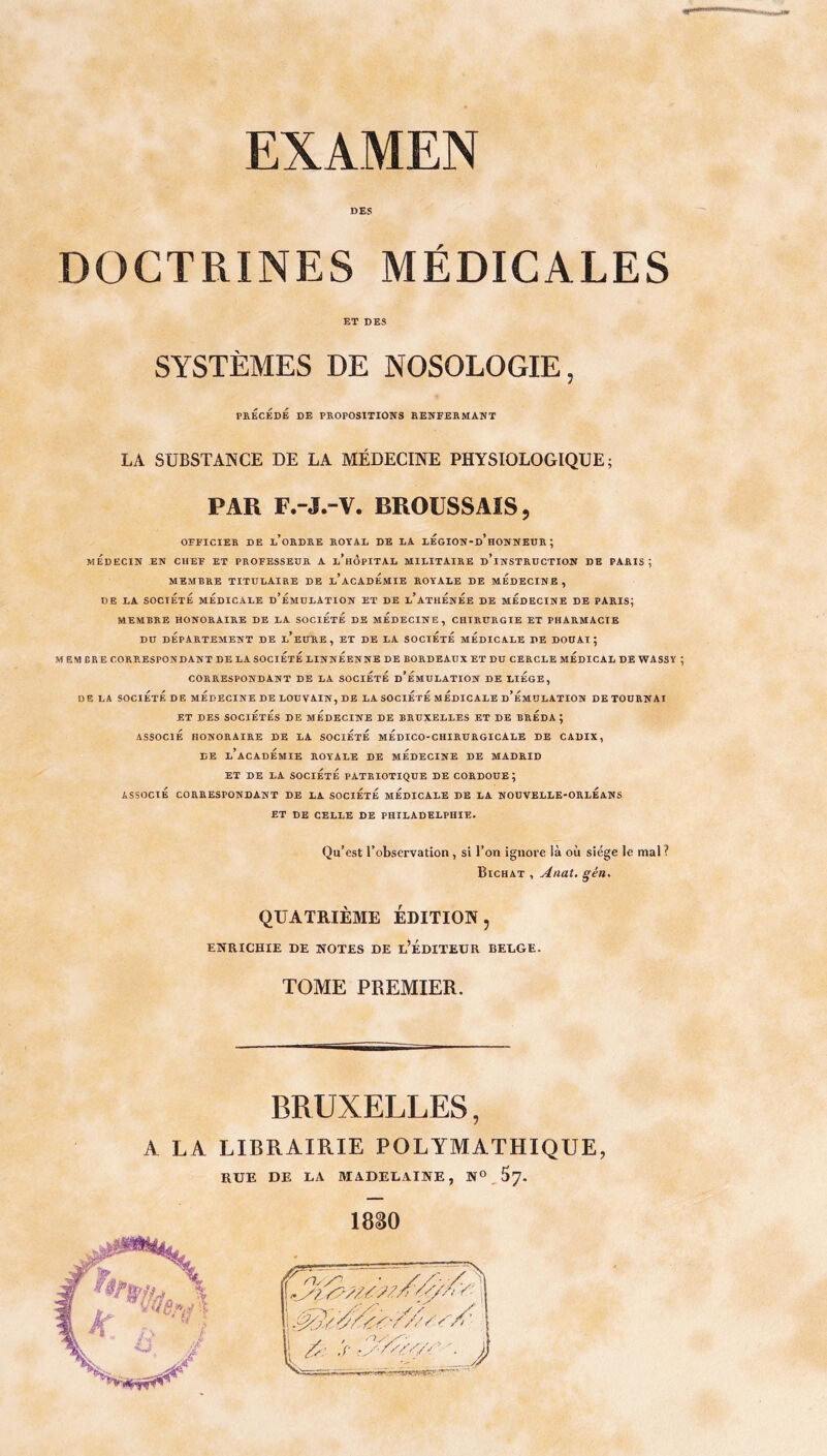 DES DOCTRINES MÉDICALES ET DES SYSTÈMES DE NOSOLOGIE, PRÉCÉDÉ DE PROPOSITIONS RENFERMANT LA SUBSTANCE DE LA MÉDECINE PHYSIOLOGIQUE; PAR F.-J.-V. BROUSSAIS 5 OFFICIER DE l’oRDRE ROYAL DE LA lÉgION-d’hONNEUR ; MEDECIN EN CHEF ET PROFESSEUR A l’hÔpITAL MILITAIRE D’INSTRUCTION DE PARIS; MEMBRE TITULAIRE DE l’acAdÉmIE ROYALE DE MÉDECINE , DE LA SOCIÉTÉ MEDICALE d’ÉmULATION ET DE l’aTHÉnÉe DE MÉDECINE DE PARIS; MEMBRE HONORAIRE DE LA SOCIETE DE MÉDECINE, CHIRURGIE ET PHARMACIE DU DÉPARTEMENT DE l’eüRE, ET DE LA SOCIÉTÉ MÉDICALE DE DOUAI; M EM BR E CORRESPONDANT DE LA SOCIÉTÉ LINNÉENNE DE BORDEAUX ET DU CERCLE MÉDICAL DE WASSY CORRESPONDANT DE LA SOCIÉTÉ d’ÉmULATION DE LIEGE, DE LA SOCIÉTÉ DE MÉDECINE DE LOUVAIN, DE LA SOCIÉTÉ MÉDICALE d’ÉmULATION DE TOURNAI ET DES SOCIÉTÉS DE MÉDECINE DE BRUXELLES ET DE BRÉDA ; ASSOCIÉ HONORAIRE DE LA SOCiÉtÉ mÉdICO-CHIRURGICALE DE CADIX, DE l’académie ROYALE DE MÉDECINE DE MADRID ET DE LA SOCIÉTÉ PATRIOTIQUE DE CORDOUE ; ASSOCIÉ CORRESPONDANT DE LA SOCIÉTÉ MÉDICALE DE LA NOUVELLE-ORLÉANS ET DE CELLE DE PHILADELPHIE. Qu’est l’observation , si l’on ignore là où siège le mal ? Bichat , Anat. gén. QUATRIÈME ÉDITION, ENRICHIE DE NOTES DE L’ÉDITEUR BELGE. TOME PREMIER. BRUXELLES, A LA LIBRAIRIE POLYMATHIQUE, RUE DE LA MADELAINE, N° _J>7-