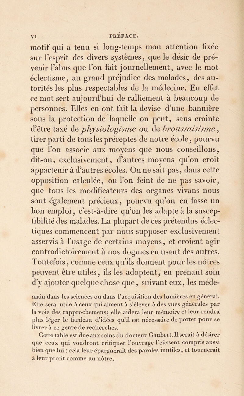 yi motif qui a tenu si long-temps mon attention fixée sur Fesprit des divers systèmes , que le désir de pré- venir l’abus que l’on fait journellement, avec le mot éclectisme, au grand préjudice des malades, des au- torités les plus respectables de la médecine. En effet ce mot sert aujourd’hui de ralliement à beaucoup de personnes. Elles en ont fait la devise d’une bannière sous la protection de laquelle on peut, sans crainte d’être taxé de phjsiologisme ou de broussaisisme, tirer parti de tous les préceptes de notre école, pourvu que l’on associe aux moyens que nous conseillons, dit-on, exclusivement, d’autres moyens qu’on croit appartenir à d’autres écoles. On ne sait pas, dans cette opposition calculée, ou l’on feint de ne pas savoir, que tous les modificateurs des organes vivans nous sont également précieux, pourvu qu’on en fasse un bon emploi, c’est-à-dire qu’on les adapte à la suscep- tibilité des malades. La plupart de ces prétendus éclec- tiques commencent par nous supposer exclusivement asservis à l’usage de certains moyens, et croient agir contradictoirement à nos dogmes en usant des autres. Toutefois, comme ceux qu’ils donnent pour les nôtres peuvent être utiles, ils les adoptent, en prenant soin d’y ajouter quelque chose que, suivant eux, les méde- main dans les sciences ou dans l’acquisition des lumières en général. Elle sera utile à ceux qui aiment à s’élever à des vues générales par la voie des rapprochemens ; elle aidera leur mémoire et leur rendra plus léger le fardeau d’idées qu’il est nécessaire de porter pour se livrer à ce genre de recherches. Cette tahle est due aux soins du docteur Gaubert. Userait à désirer que ceux qui voudront critiquer l’ouvrage l’eussent compris aussi bien que lui : cela leur épargnerait des paroles inutiles, et tournerait à leur profit comme au nôtre.