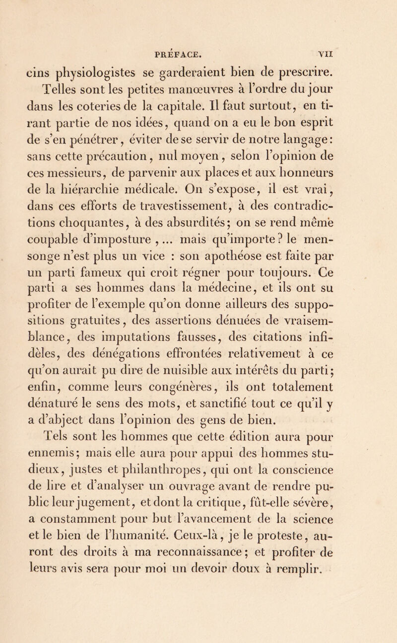 eins physiologistes se garderaient bien de prescrire. Telles sont les petites manœuvres à l’ordre du jour dans les coteries de la capitale. Il faut surtout, en ti- rant partie de nos idées, quand on a eu le bon esprit de s’en pénétrer, éviter de se servir de notre langage : sans cette précaution , nul moyen , selon l’opinion de ces messieurs, de parvenir aux places et aux honneurs de la hiérarchie médicale. On s’expose, il est vrai, dans ces efforts de travestissement, à des contradic- tions choquantes, à des absurdités; on se rend même coupable d’imposture ,... mais qu’importe? le men- songe n’est plus un vice : son apothéose est faite par un parti fameux qui croit régner pour toujours. Ce parti a ses hommes dans la médecine, et ils ont su profiter de l’exemple qu’on donne ailleurs des suppo- sitions gratuites, des assertions dénuées de vraisem- blance, des imputations fausses, des citations infi- dèles, des dénégations effrontées relativement à ce qu’on aurait pu dire de nuisible aux intérêts du parti; enfin, comme leurs congénères, ils ont totalement dénaturé le sens des mots, et sanctifié tout ce qu’il y a d’abject dans l’opinion des gens de bien. Tels sont les hommes que cette édition aura pour ennemis ; mais elle aura pour appui des hommes stu- dieux, justes et philanthropes, qui ont la conscience de lire et d’analyser un ouvrage avant de rendre pu- blic leur jugement, et dont la critique, fût-elle sévère, a constamment pour but l’avancement de la science et le bien de l’humanité. Ceux-là, je le proteste, au- ront des droits à ma reconnaissance ; et profiter de leurs avis sera pour moi un devoir doux à remplir.