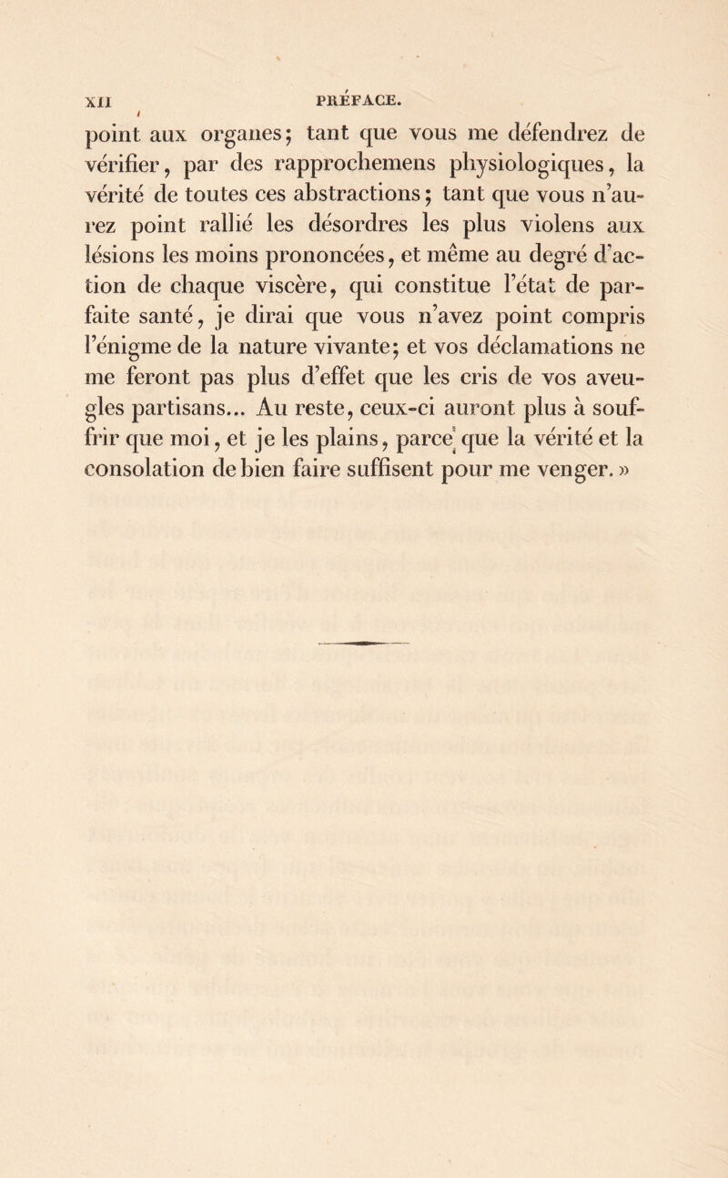 / point aux organes; tant que vous me défendrez de vérifier, par des rapprochemens physiologiques, la vérité de toutes ces abstractions ; tant que vous n’au- rez point rallié les désordres les plus violens aux lésions les moins prononcées, et même au degré d'ac- tion de chaque viscère, qui constitue l’état de par- faite santé, je dirai que vous n’avez point compris l’énigme de la nature vivante; et vos déclamations ne me feront pas plus d’effet que les cris de vos aveu- gles partisans... Au reste, ceux-ci auront plus à souf- frir que moi, et je les plains, parce que la vérité et la consolation de bien faire suffisent pour me venger. »