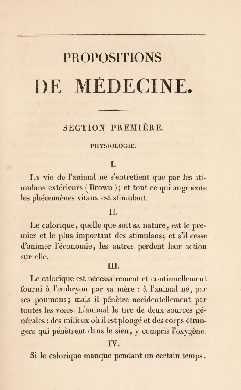 PROPOSITIONS DE MÉDECINE. SECTION PREMIÈRE. PHYSIOLOGIE. I. La vie de ranimai ne s’entretient que par les sti- mulans extérieurs (Brown); et tout ce qui augmente les phénomènes vitaux est stimulant. IL Le calorique, quelle que soit sa nature, est le pre- mier et le plus important des stimulans; et s’il cesse d’animer l’économie, les autres perdent leur action sur elle. III. Le calorique est nécessairement et continuellement fourni à l’embryon par sa mère : à l’animal né, par ses poumons; mais il pénètre accidentellement par toutes les voies. L’animal le tire de deux sources gé- nérales : des milieux ou il est plongé et des corps étran- gers qui pénètrent dans le sien, y compris l’oxygène. IV. Si le calorique manque pendant un certain temps,