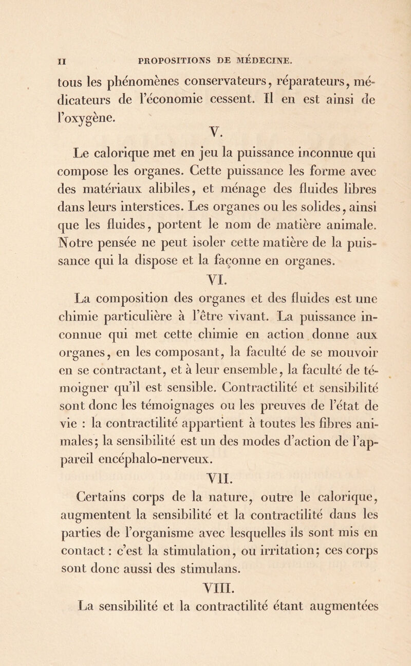 tous les phénomènes conservateurs , réparateurs , mé- dicateurs de l’économie cessent. Il en est ainsi de l’oxygène. Le calorique met en jeu la puissance inconnue qui compose les organes. Cette puissance les forme avec des matériaux alibiles, et ménage des fluides libres dans leurs interstices. Les organes ou les solides, ainsi que les fluides, portent le nom de matière animale. Notre pensée ne peut isoler cette matière de la puis- sance qui la dispose et la façonne en organes. VL La composition des organes et des fluides est une chimie particulière à l’être vivant. La puissance in- connue qui met cette chimie en action donne aux organes, en les composant, la faculté de se mouvoir en se contractant, et à leur ensemble, la faculté de té- moigner qu’il est sensible. Contractilité et sensibilité sont donc les témoignages ou les preuves de l’état de vie : la contractilité appartient à toutes les fibres ani- males ; la sensibilité est un des modes d’action de l’ap- pareil encépbalo-nerveux. VIL Certains corps de la nature, outre le calorique, augmentent la sensibilité et la contractilité dans les parties de l’organisme avec lesquelles ils sont mis en contact : c’est la stimulation, ou irritation; ces corps sont donc aussi des stimulans. VIII. La sensibilité et la contractilité étant augmentées