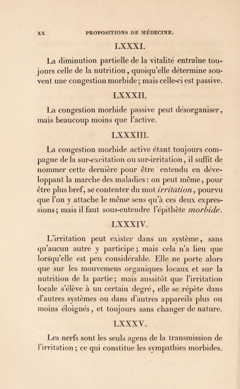 LXXXI. La diminution partielle de la vitalité entraîne tou- jours celle de la nutrition , quoiqu’elle détermine sou- vent une congestion morbide ; mais celle-ci est passive. LXXXII. La congestion morbide passive peut désorganiser, mais beaucoup moins que l’active. LXXXIII. La congestion morbide active étant toujours com- pagne de la sur-excitation ou sur-irritation, il suffît de nommer cette dernière pour être entendu en déve- loppant la marche des maladies : on peut même , pour être plus bref, se contenter du mot irritation, pourvu que l’on y attache le même sens qu’à ces deux expres- sions; mais il faut sous-entendre l’épithète morbide. LXXXI V. L’irritation peut exister dans un système, sans qu’aucun autre y participe ; mais cela n’a lieu que lorsqu’elle est peu considérable. Elle ne porte alors que sur les mouvemens organiques locaux et sur la nutrition de la partie; mais aussitôt que l’irritation locale s’élève à un certain degré, elle se répète dans d’autres systèmes ou dans d’autres appareils plus ou moins éloignés, et toujours sans changer de nature. LXXXY. Les nerfs sont les seuls agens de la transmission de l’irritation ; ce qui constitue les sympathies morbides.