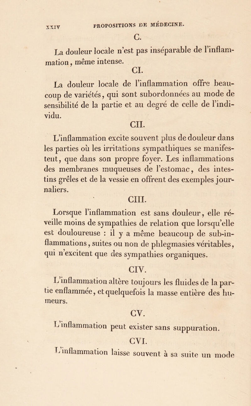 G. La douleur locale n’est pas inséparable de l’inflam- mation , même intense. CI. La douleur locale de l’inflammation offre beau- coup de variétés, qui sont subordonnées au mode de sensibilité de la partie et au degré de celle de l’indi- vidu. CIL L’inflammation excite souvent plus de douleur dans les parties où les irritations sympathiques se manifes- tent, que dans son propre foyer. Les inflammations des membranes muqueuses de l’estomac, des intes- tins grêles et de la vessie en offrent des exemples jour- naliers. cm. Lorsque l’inflammation est sans douleur, elle ré- veille moins de sympathies de relation que lorsqu’elle est douloureuse : il y a même beaucoup de sub-in- flammations, suites ou non de phlegmasies véritables, qui n excitent que des sympathies organiques. CIV. inflammation altère toujours les fluides de la par- tie enflammee, et quelquefois la masse entière des hu- meurs. CY. inflammation peut exister sans suppuration. CVI. Tj inflammation laisse souvent à sa suite un mode