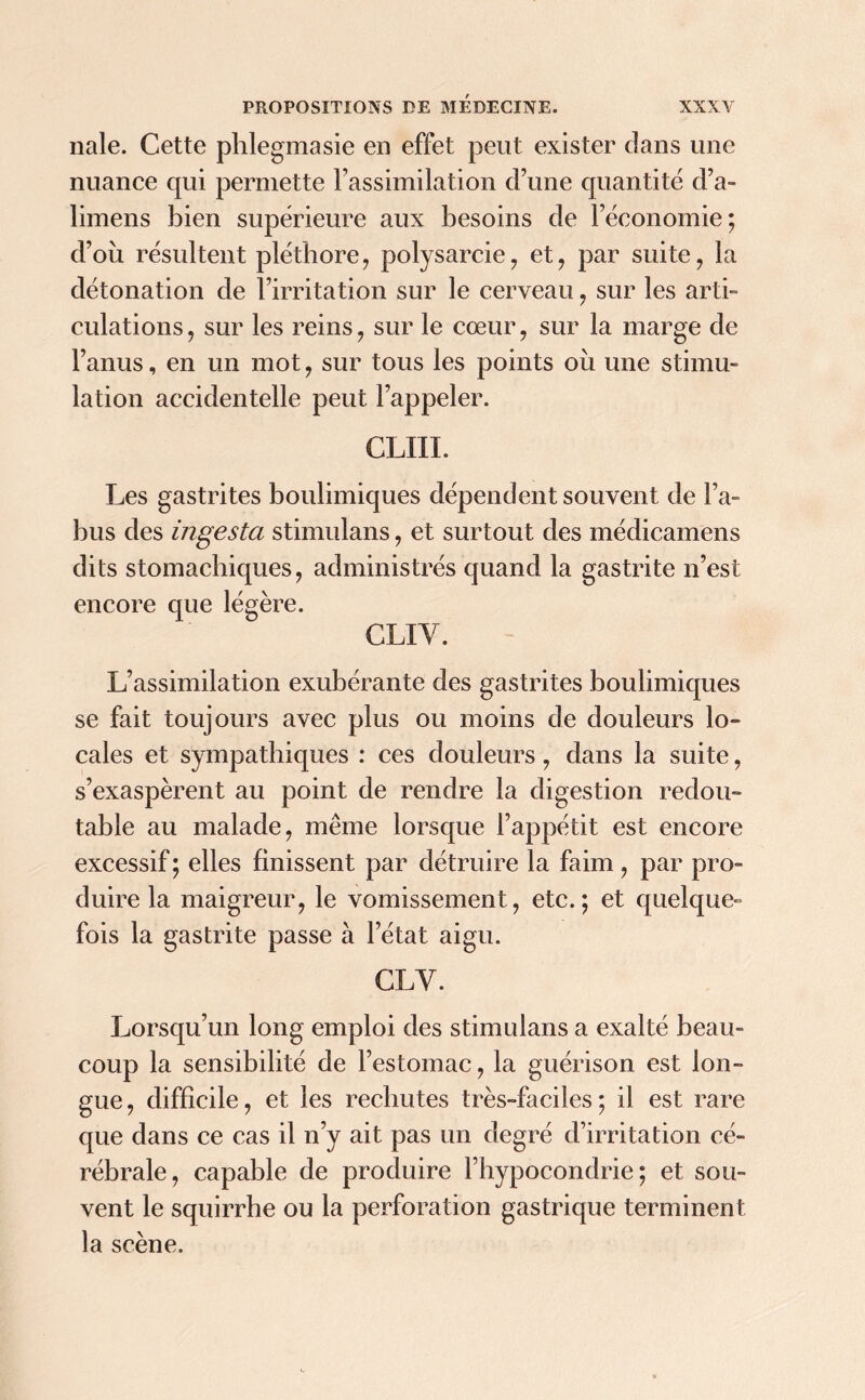 nale. Cette phlegmasie en effet peut exister dans une nuance qui permette l’assimilation d’une quantité d’a- limens bien supérieure aux besoins de l’économie; d’où résultent pléthore, polysarcie, et, par suite, la détonation de l’irritation sur le cerveau, sur les arti- culations, sur les reins, sur le cœur, sur la marge de l’anus, en un mot, sur tous les points où une stimu- lation accidentelle peut l’appeler. CLIII. Les gastrites boulimiques dépendent souvent de l’a- bus des ingesta stimulans, et surtout des médicamens dits stomachiques, administrés quand la gastrite n’est encore que légère. CLIY. L’assimilation exubérante des gastrites boulimiques se fait toujours avec plus ou moins de douleurs lo- cales et sympathiques : ces douleurs, dans la suite, s’exaspèrent au point de rendre la digestion redou- table au malade, même lorsque l’appétit est encore excessif ; elles finissent par détruire la faim, par pro- duire la maigreur, le vomissement, etc.; et quelque- fois la gastrite passe à l’état aigu. CL Y. Lorsqu’un long emploi des stimulans a exalté beau- coup la sensibilité de l’estomac, la guérison est lon- gue, difficile, et les rechutes très-faciles; il est rare que dans ce cas il n’y ait pas un degré d’irritation cé- rébrale, capable de produire l’hypocondrie; et sou- vent le squirrhe ou la perforation gastrique terminent la scène.