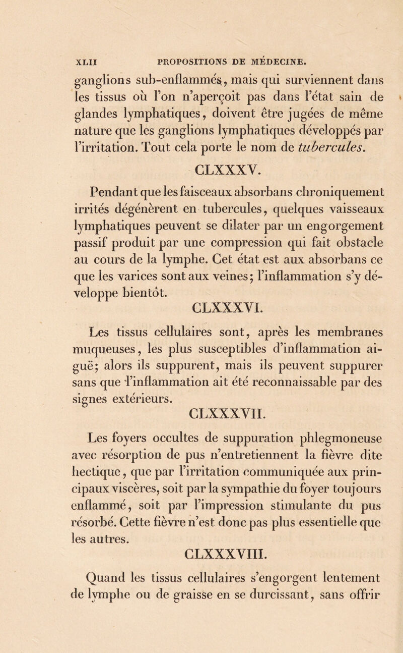 ganglions sub-enflammés, mais qui surviennent dans les tissus ou l’on n’aperçoit pas dans l’état sain de glandes lymphatiques, doivent être jugées de même nature que les ganglions lymphatiques développés par l’irritation. Tout cela porte le nom de tubercules. GLXXXY. Pendant que les faisceaux absorbans chroniquement irrités dégénèrent en tubercules, quelques vaisseaux lymphatiques peuvent se dilater par un engorgement passif produit par une compression qui fait obstacle au cours de la lymphe. Cet état est aux absorbans ce que les varices sont aux veines ; l’inflammation s’y dé- veloppe bientôt. CLXXXYI. Les tissus cellulaires sont, après les membranes muqueuses, les plus susceptibles d’inflammation ai- guë; alors ils suppurent, mais ils peuvent suppurer sans que l’inflammation ait été reconnaissable par des signes extérieurs. CLXXXYII. Les foyers occultes de suppuration phleginoneuse avec résorption de pus n’entretiennent la fièvre dite hectique, que par l’irritation communiquée aux prin- cipaux viscères, soit par la sympathie du foyer toujours enflammé, soit par l’impression stimulante du pus résorbé. Cette fièvre n’est donc pas plus essentielle que les autres. CLXXXYIII. Quand les tissus cellulaires s’engorgent lentement de lymphe ou de graisse en se durcissant, sans offrir