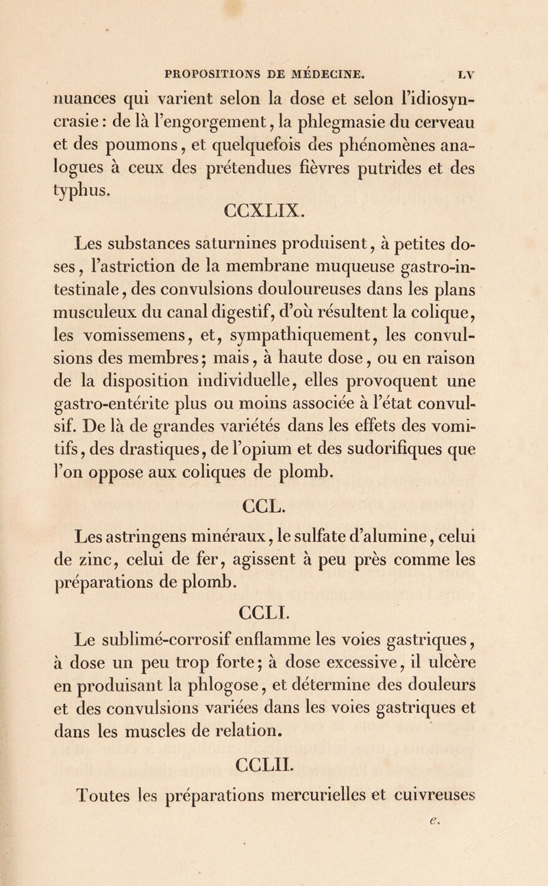 nuances qui varient selon la dose et selon l’idiosyn- crasie : de là l’engorgement , la phlegmasie du cerveau et des poumons, et quelquefois des phénomènes ana- logues à ceux des prétendues fièvres putrides et des typhus. CCXLIX. Les substances saturnines produisent , à petites do- ses , l’astriction de la membrane muqueuse gastro-in- testinale, des convulsions douloureuses dans les plans musculeux du canal digestif, d’où résultent la colique, les vomissemens, et, sympathiquement, les convul- sions des membres ; mais, à haute dose, ou en raison de la disposition individuelle, elles provoquent une gastro-entérite plus ou moins associée à l’état convul- sif. De là de grandes variétés dans les effets des vomi- tifs , des drastiques, de l’opium et des sudorifiques que l’on oppose aux coliques de plomb. GGL. Les astringens minéraux, le sulfate d’alumine, celui de zinc, celui de fer, agissent à peu près comme les préparations de plomb. CGLI. Le sublimé-corrosif enflamme les voies gastriques, à dose un peu trop forte ; à dose excessive, il ulcère en produisant la pblogose, et détermine des douleurs et des convulsions variées dans les voies gastriques et dans les muscles de relation. CCLII. Toutes les préparations mercurielles et cuivreuses