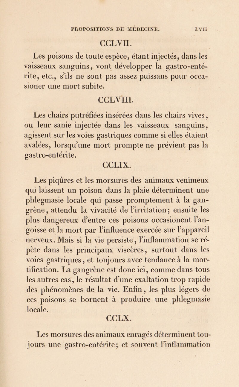 CGLYII. Les poisons de toute espèce, étant injectés, dans les vaisseaux sanguins, vont développer la gastro-enté- rite, etc., s’ils ne sont pas assez puissans pour occa- sioner une mort subite. CCLVIII. Les chairs putréfiées insérées dans les chairs vives, ou leur sanie injectée dans les vaisseaux sanguins, agissent sur les voies gastriques comme si elles étaient avalées, lorsqu’une mort prompte ne prévient pas la gastro-entérite. CCLIX. Les piqûres et les morsures des animaux venimeux qui laissent un poison dans la plaie déterminent une phlegmasie locale qui passe promptement à la gan- grène , attendu la vivacité de l’irritation ; ensuite les plus dangereux d’entre ces poisons occasionent l’an- goisse et la mort par l’influence exercée sur l’appareil nerveux. Mais si la vie persiste, l’inflammation se ré- pète dans les principaux viscères, surtout dans les voies gastriques, et toujours avec tendance à la mor- tification. La gangrène est donc ici, comme dans tous les autres cas, le résultat d’une exaltation trop rapide des phénomènes de la vie. Enfin, les plus légers de ces poisons se bornent à produire une phlegmasie locale. CCLX. Les morsures des animaux enragés déterminent tou- jours une gastro-entérite; et souvent l’inflammation