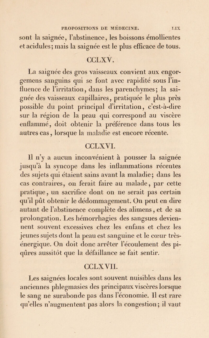 sont la saignée, l’abstinence, les boissons émollientes et acidulés ; mais la saignée est le plus efficace de tous. CCLXY. La saignée des gros vaisseaux convient aux engor- gemens sanguins qui se font avec rapidité sous l’in- fluence de l’irritation, dans les parenchymes; la sai- gnée des vaisseaux capillaires, pratiquée le plus près possible du point principal d’irritation, c’est-à-dire sur la région de la peau qui correspond au viscère enflammé, doit obtenir la préférence dans tous les autres cas, lorsque la maladie est encore récente. CCLXYI. Il n’y a aucun inconvénient à pousser la saignée jusqu’à la syncope dans les inflammations récentes des sujets qui étaient sains avant la maladie; dans les cas contraires, on ferait faire au malade, par cette pratique, un sacrifice dont on ne serait pas certain qu’il pût obtenir le dédommagement. On peut en dire autant de l’abstinence complète des alimens, et de sa prolongation. Les hémorrhagies des sangsues devien- nent souvent excessives chez les enfans et chez les jeunes sujets dont la peau est sanguine et le cœur très- énergique. On doit donc arrêter l’écoulement des pi- qûres aussitôt que la défaillance se fait sentir. CCLXYII. Les saignées locales sont souvent nuisibles dans les anciennes phlegmasies des principaux viscères lorsque le sang ne surabonde pas dans l’économie. Il est rare qu’elles n’augmentent pas alors la congestion; il vaut