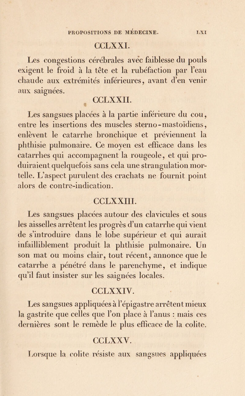 CCLXXI. Les congestions cérébrales avec faiblesse du pouls exigent le froid à la tête et la rubéfaction par l’eau chaude aux extrémités inférieures, avant d’en venir aux saignées. CCLXXII. Les sangsues placées à la partie inférieure du cou, entre les insertions des muscles sterno-mastoïdiens, enlèvent le catarrhe bronchique et préviennent la phthisie pulmonaire. Ce moyen est efficace dans les catarrhes qui accompagnent la rougeole, et qui pro- duiraient quelquefois sans cela une strangulation mor- telle. L’aspect purulent des crachats ne fournit point alors de contre-indication. CCLXXIIL Les sangsues placées autour des clavicules et sous les aisselles arrêtent les progrès d’un catarrhe qui vient de s’introduire dans le lobe supérieur et qui aurait infailliblement produit la phthisie pulmonaire. Un son mat ou moins clair, tout récent, annonce que le catarrhe a pénétré dans le parenchyme, et indique qu’il faut insister sur les saignées locales. CCLXXIY. Les sangsues appliquées à l’épigastre arrêtent mieux la gastrite que celles que l’on place à l’anus : mais ces dernières sont le remède le plus efficace de la colite, CCLXXY. Lorsque la colite résiste aux sangsues appliquées