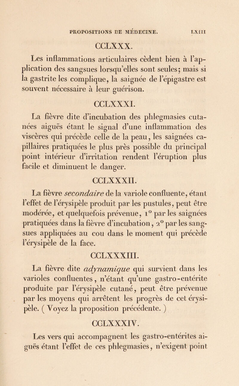 CCLXXX. Les inflammations articulaires cèdent bien à Im- plication des sangsues lorsqu'elles sont seules ; mais si la gastrite les complique, la saignée de l'épigastre est souvent nécessaire à leur guérison. CGLXXXI. La fièvre dite d’incubation des phlegmasies cuta- nées aiguës étant le signal d’une inflammation des viscères qui précède celle de la peau, les saignées ca- pillaires pratiquées le plus près possible du principal point intérieur d’irritation rendent l’éruption plus facile et diminuent le danger. CCLXXXII. La fièvre secondaire de la variole confluente, étant l’effet de l’érysipèle produit par les pustules, peut être modérée, et quelquefois prévenue, i° par les saignées pratiquées dans la fièvre d’incubation, 20 par les sang- sues appliquées au cou dans le moment qui précède l’érysipèle de la face. CCLXXXIIL La fièvre dite adjnamique qui survient dans les varioles confluentes, n’étant qu’une gastro-entérite produite par l’érysipèle cutané, peut être prévenue par les moyens qui arrêtent les progrès de cet érysi- pèle. ( Voyez la proposition précédente. ) CGLXXXI V. Les vers qui accompagnent les gastro-entérites ai- guës étant l’effet de ces phlegmasies, n’exigent point