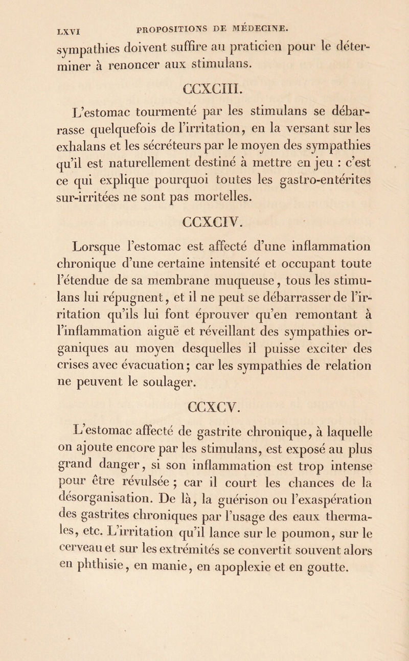 sympathies doivent suffire au praticien pour le déter- miner a renoncer aux stimulans. CCXCIII. L’estomac tourmenté par les stimulans se débar- rasse quelquefois de l’irritation, en la versant sur les exhalans et les sécréteurs par le moyen des sympathies qu’il est naturellement destiné à mettre en jeu : c’est ce qui explique pourquoi toutes les gastro-entérites sur-irritées ne sont pas mortelles. CCXCIY. Lorsque l’estomac est affecté d’une inflammation chronique d’une certaine intensité et occupant toute l’étendue de sa membrane muqueuse, tous les stimu- lans lui répugnent, et il ne peut se débarrasser de l’ir- ritation qu’ils lui font éprouver qu’en remontant à l’inflammation aiguë et réveillant des sympathies or- ganiques au moyen desquelles il puisse exciter des crises avec évacuation ; car les sympathies de relation ne peuvent le soulager. GCXCY. L’estomac affecté de gastrite chronique, à laquelle on ajoute encore par les stimulans, est exposé au plus grand danger, si son inflammation est trop intense pour etre révulsée ; car il court les chances de la désorganisation. De là, la guérison ou l’exaspération ues gastrites chroniques par Fusage des eaux therma- les, etc. L’irritation qu’il lance sur le poumon, sur le cerveau et sur les extrémités se convertit souvent alors en phthisie, en manie, en apoplexie et en goutte.