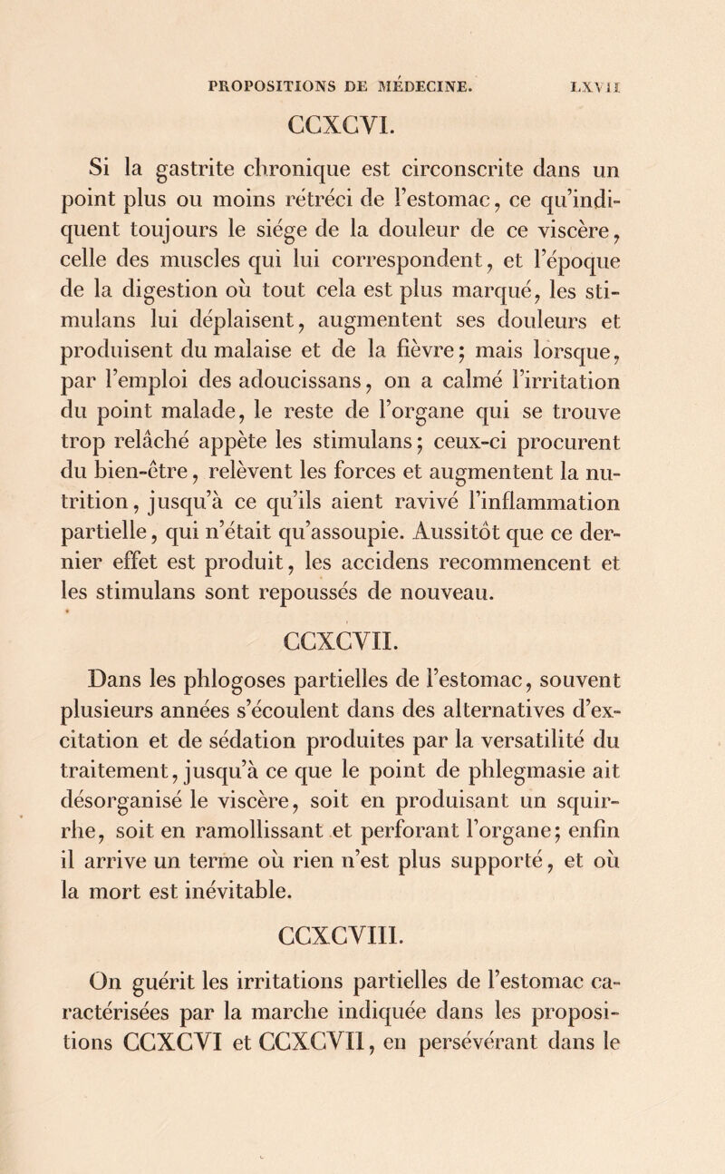 CCXGYI. Si la gastrite chronique est circonscrite dans un point plus ou moins rétréci de l’estomac, ce qu’indi- quent touj ours le siège de la douleur de ce viscère , celle des muscles qui lui correspondent , et l’époque de la digestion où tout cela est plus marqué , les sti- mulans lui déplaisent, augmentent ses douleurs et produisent du malaise et de la fièvre ; mais lorsque, par l’emploi des adoucissans, on a calmé l’irritation du point malade, le reste de l’organe qui se trouve trop relâché appète les stimulans ; ceux-ci procurent du bien-être, relèvent les forces et augmentent la nu- trition, jusqu’à ce qu’ils aient ravivé l’inflammation partielle, qui n’était qu’assoupie. Aussitôt que ce der- nier effet est produit, les accidens recommencent et les stimulans sont repoussés de nouveau. CCXCYII. Dans les phlogoses partielles de l’estomac, souvent plusieurs années s’écoulent dans des alternatives d’ex- citation et de sédation produites par la versatilité du traitement, jusqu’à ce que le point de phlegmasie ait désorganisé le viscère, soit en produisant un squir- rhe, soit en ramollissant et perforant l’organe; enfin il arrive un terme où rien n’est plus supporté, et où la mort est inévitable. CCXCVII1. On guérit les irritations partielles de l’estomac ca- ractérisées par la marche indiquée dans les proposi- tions GCXCYI et CCXGYI1, en persévérant dans le