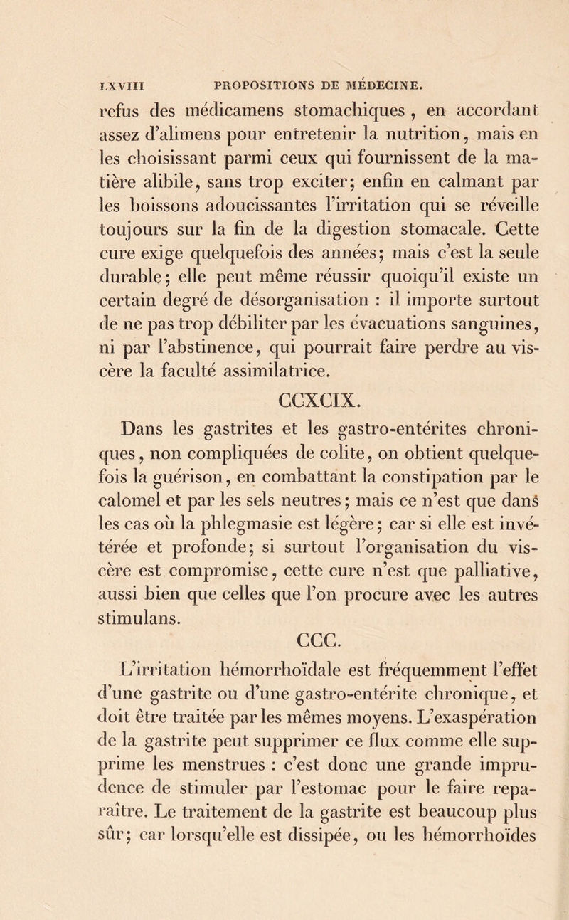 refus des médicamens stomachiques , en accordant assez d’alimens pour entretenir la nutrition , mais en les choisissant parmi ceux qui fournissent de la ma- tière alibile, sans trop exciter; enfin en calmant par les boissons adoucissantes l’irritation qui se réveille toujours sur la fin de la digestion stomacale. Cette cure exige quelquefois des années ; mais c’est la seule durable; elle peut même réussir quoiqu’il existe un certain degré de désorganisation : il importe surtout de ne pas trop débiliter par les évacuations sanguines, ni par l’abstinence, qui pourrait faire perdre au vis- cère la faculté assimilatrice. CCXCIX. Dans les gastrites et les gastro-entérites chroni- ques , non compliquées de colite, on obtient quelque- fois la guérison, en combattant la constipation par le calomel et par les sels neutres ; mais ce n’est que danâ les cas où la phlegmasie est légère ; car si elle est invé- térée et profonde; si surtout l’organisation du vis- cère est compromise, cette cure n’est que palliative, aussi bien que celles que l’on procure avec les autres stimulans. CGC. L’irritation hémorrhoïdale est fréquemment l’effet d’une gastrite ou d’une gastro-entérite chronique, et doit être traitée parles mêmes moyens. L’exaspération de la gastrite peut supprimer ce flux comme elle sup- prime les menstrues : c’est donc une grande impru- dence de stimuler par l’estomac pour le faire repa- raître. Le traitement de la gastrite est beaucoup plus sûr; car lorsqu’elle est dissipée, ou les hémorrhoïdes