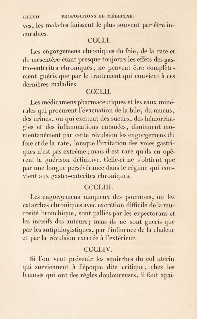 ves, les malades finissent le plus souvent par être in- curables. CCCLI. Les engorgemens chroniques du foie, de la rate et du mésentère étant presque toujours les effets des gas- tro-entérites chroniques, ne peuvent être complète- ment guéris que par le traitement qui convient à ces dernières maladies. CCCLII. Les médicamens pharmaceutiques et les eaux miné- rales qui procurent l’évacuation de la bile, du mucus, des urines, ou qui excitent des sueurs, des hémorrha- gies et des inflammations cutanées, diminuent mo- mentanément par cette révulsion les engorgemens du foie et de la rate, lorsque l’irritation des voies gastri- ques n’est pas extrême ; mais il est rare qu’ils en opè- rent la guérison définitive. Celle-ci ne s’obtient que par une longue persévérance dans le régime qui con- vient aux gastro-entérites chroniques. CCCLIII. Les engorgemens muqueux des poumons, ou les catarrhes chroniques avec excrétion difficile de la mu- cosité bronchique, sont palliés par les expectorans et les incisifs des auteurs; mais ils ne sont guéris que par les antiphlogistiques, par l’influence de la chaleur et par la révulsion exercée à l’extérieur. CCCLIY. Si l’on veut prévenir les squirrhes du col utérin qui surviennent à l’époque dite critique, chez les femmes qui ont des règles douloureuses, il faut apai-