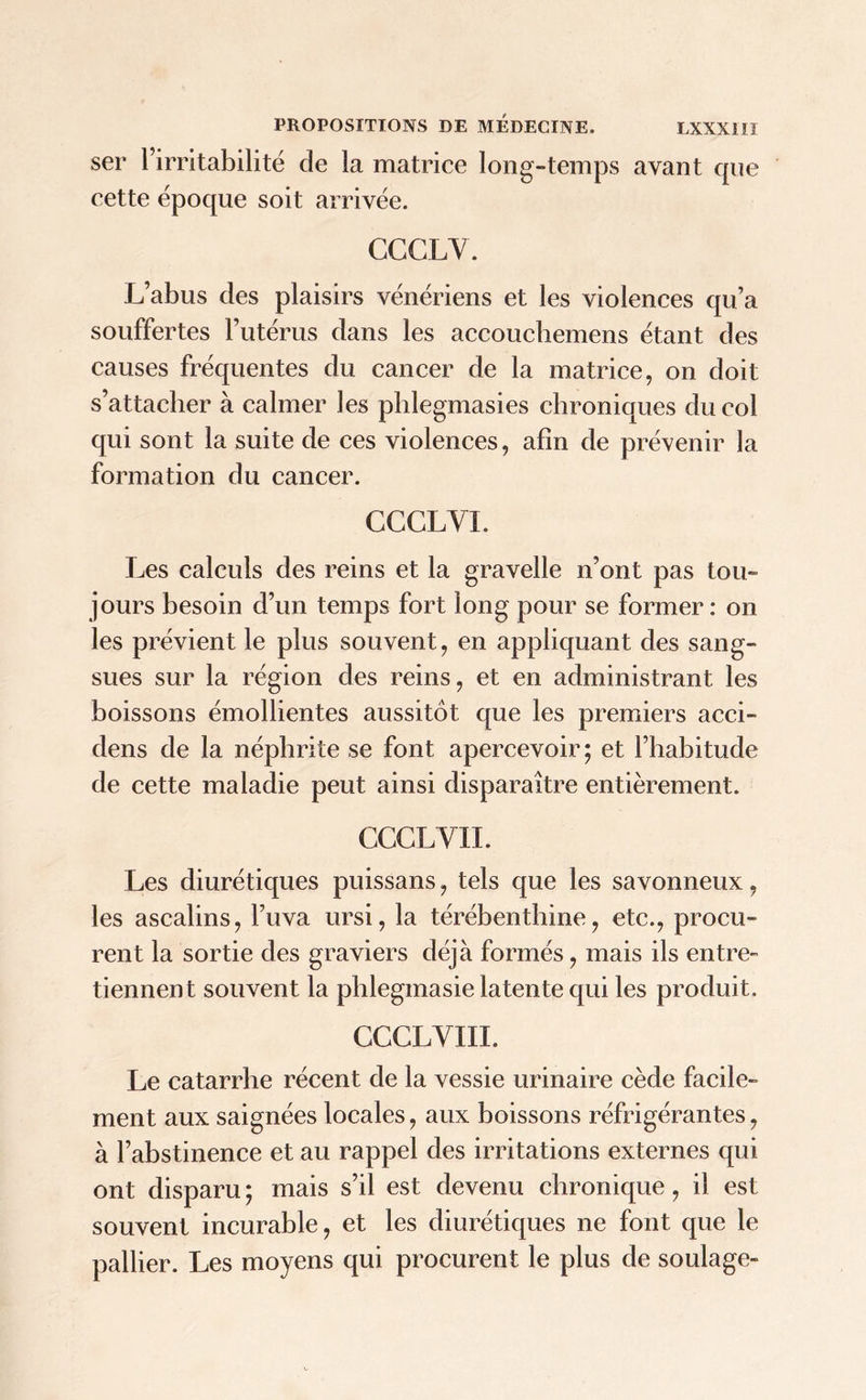 ser l’irritabilité de la matrice long-temps avant que cette époque soit arrivée. CGCLV. L’abus des plaisirs vénériens et les violences qu’a souffertes l’utérus dans les accoucbemens étant des causes fréquentes du cancer de la matrice, on doit s’attacher à calmer les phlegmasies chroniques du col qui sont la suite de ces violences, afin de prévenir la formation du cancer. CCCLYI. Les calculs des reins et la gravelle n’ont pas tou- jours besoin d’un temps fort long pour se former: on les prévient le plus souvent, en appliquant des sang- sues sur la région des reins, et en administrant les boissons émollientes aussitôt que les premiers acci- dens de la néphrite se font apercevoir; et l’habitude de cette maladie peut ainsi disparaître entièrement. CCCLVII. Les diurétiques puissans, tels que les savonneux, les ascalins, l’uva ursi, la térébenthine, etc., procu- rent la sortie des graviers déjà formés, mais ils entre- tiennent souvent la phlegmasie latente qui les produit. CCCLVIIL Le catarrhe récent de la vessie urinaire cède facile- ment aux saignées locales, aux boissons réfrigérantes, à l’abstinence et au rappel des irritations externes qui ont disparu ; mais s’il est devenu chronique, il est souvent incurable, et les diurétiques ne font que le pallier. Les moyens qui procurent le plus de soulage-