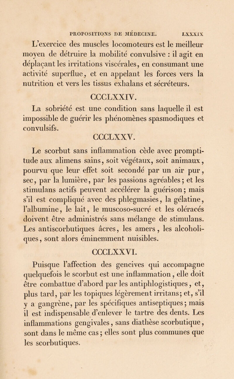 L’exercice des muscles locomoteurs est le meilleur moyen de détruire la mobilité convulsive : il agit en déplaçant les irritations viscérales, en consumant une activité superflue, et en appelant les forces vers la nutrition et vers les tissus exhalans et sécréteurs. CCCLXXIY. La sobriété est une condition sans lacpielle il est impossible de guérir les phénomènes spasmodiques et convulsifs. CCCLXXY. Le scorbut sans inflammation cède avec prompti- tude aux alimens sains, soit végétaux, soit animaux, pourvu que leur effet soit secondé par un air pur, sec, par la lumière, par les passions agréables ; et les stimulans actifs peuvent accélérer la guérison ; mais s’il est compliqué avec des phlegmasies, la gélatine, l’albumine, le lait, le muscoso-sucré et les oléracés doivent être administrés sans mélange de stimulans. Les antiscorbutiques âcres, les amers , les alcoholi- ques, sont alors éminemment nuisibles. CCGLXXYI. Puisque l’affection des gencives qui accompagne quelquefois le scorbut est une inflammation , elle doit être combattue d’abord par les antiphlogistiques, et, plus tard, par les topiques légèrement irritans; et, s’il y a gangrène, par les spécifiques antiseptiques; mais il est indispensable d’enlever le tartre des dents. Les inflammations gengivales, sans diathèse scorbutique, sont dans le même cas ; elles sont plus communes que les scorbutiques.