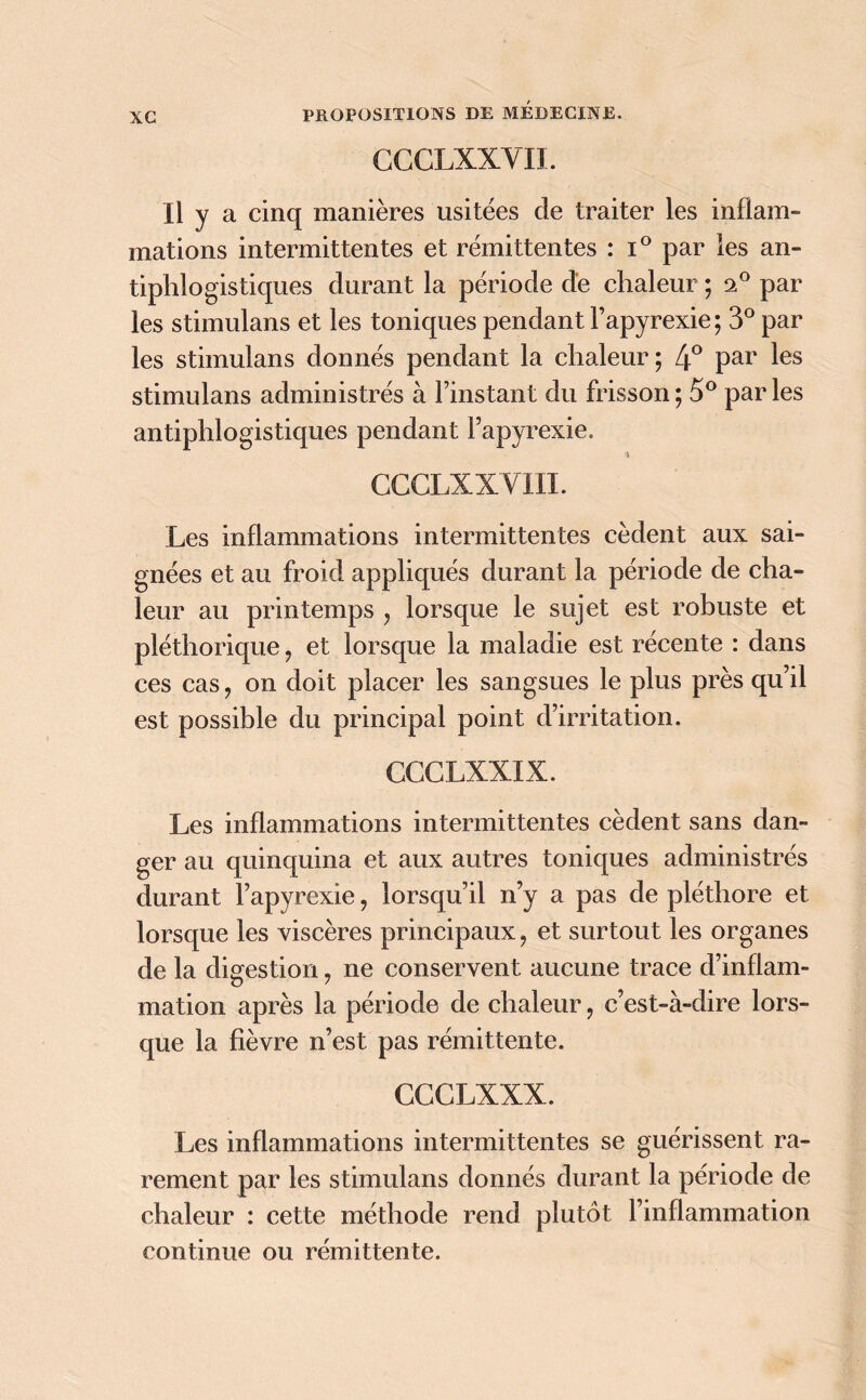 CCCLXXVII. Il y a cinq manières usitées de traiter les inflam- mations intermittentes et rémittentes : i° par les an- tiphlogistiques durant la période de chaleur ; a° par les stimulans et les toniques pendant Fapyrexie; 3° par les stimulans donnés pendant la chaleur; 4° par les stimulans administrés à l’instant du frisson; 5° parles antiphlogistiques pendant Fapyrexie. CCCLX XVIII. Les inflammations intermittentes cèdent aux sai- gnées et au froid appliqués durant la période de cha- leur au printemps , lorsque le sujet est robuste et pléthorique ? et lorsque la maladie est récente : dans ces cas, on doit placer les sangsues le plus près qu’il est possible du principal point d’irritation. CCCLXXIX. Les inflammations intermittentes cèdent sans dan- ger au quinquina et aux autres toniques administrés durant Fapyrexie ? lorsqu’il n’y a pas de pléthore et lorsque les viscères principaux, et surtout les organes de la digestion ? ne conservent aucune trace d’inflam- mation après la période de chaleur, c’est-à-dire lors- que la fièvre n’est pas rémittente. CGGLXXX. Les inflammations intermittentes se guérissent ra- rement par les stimulans donnés durant la période de chaleur : cette méthode rend plutôt l’inflammation continue ou rémittente.