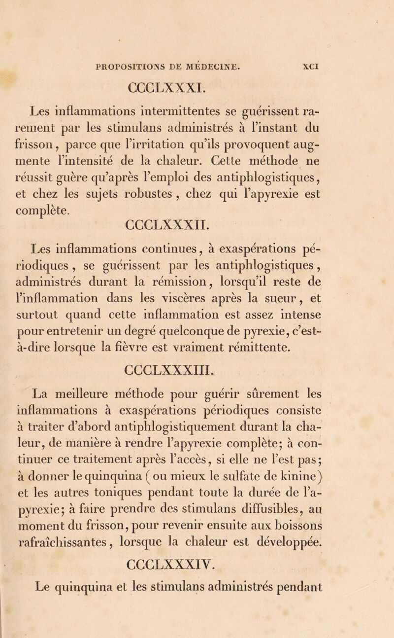 CCCLXXXI. Les inflammations intermittentes se guérissent ra- rement par les stimulans administrés à l’instant du frisson , parce que l’irritation qu’ils provoquent aug- mente l’intensité de la chaleur. Cette méthode ne réussit guère qu’après l’emploi des antiphlogistiques , et chez les sujets robustes , chez qui l’apyrexie est complète. CCCLXXXII. Les inflammations continues, à exaspérations pé- riodiques , se guérissent par les antiphlogistiques , administrés durant la rémission , lorsqu’il reste de l’inflammation dans les viscères après la sueur , et surtout quand cette inflammation est assez intense pour entretenir un degré quelconque de pyrexie, c’est- à-dire lorsque la fièvre est vraiment rémittente. CCCLXXXIIL La meilleure méthode pour guérir sûrement les inflammations à exaspérations périodiques consiste à traiter d’abord antiphlogistiquement durant la cha- leur, de manière à rendre l’apyrexie complète; à con- tinuer ce traitement après l’accès, si elle ne l’est pas ; à donner le quinquina ( ou mieux le sulfate de kinine ) et les autres toniques pendant toute la durée de l’a- pyrexie; à faire prendre des stimulans diffusibles, au moment du frisson, pour revenir ensuite aux boissons rafraîchissantes, lorsque la chaleur est développée. CCCLXXXIY. Le quinquina et les stimulans administrés pendant