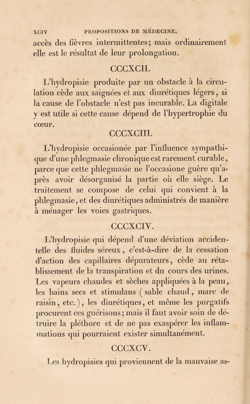 accès des fièvres intermittentes ; mais ordinairement elle est le résultat de leur prolongation. CCCXCII. L’hydropisie produite par un obstacle à la circu- lation cède aux saignées et aux diurétiques légers , si la cause de l’obstacle n’est pas incurable. La digitale y est utile si cette cause dépend de l’hypertrophie du cœur. CCCXCIII. L’hydropisie occasionée par l’influence sympathi- que d’une phlegmasie chronique est rarement curable, parce que cette phlegmasie ne l’occasione guère qu’a- près avoir désorganisé la partie où elle siège. Le traitement se compose de celui qui convient à la phlegmasie, et des diurétiques administrés de manière à ménager les voies gastriques. CCGXCIY. L’hydropisie qui dépend d’une déviation acciden- telle des fluides séreux, c’est-à-dire de la cessation d’action des capillaires dépurateurs, cède au réta- blissement de la transpiration et du cours des urines. Les vapeurs chaudes et sèches appliquées à la peau, les bains secs et stimulans ( sable chaud, marc de raisin, etc. ), les diurétiques, et même les purgatifs procurent ces guérisons ; mais il faut avoir soin de dé- truire la pléthore et de ne pas exaspérer les inflam- mations qui pourraient exister simultanément. CCCXCY. Les hydropisies qui proviennent de la mauvaise as-