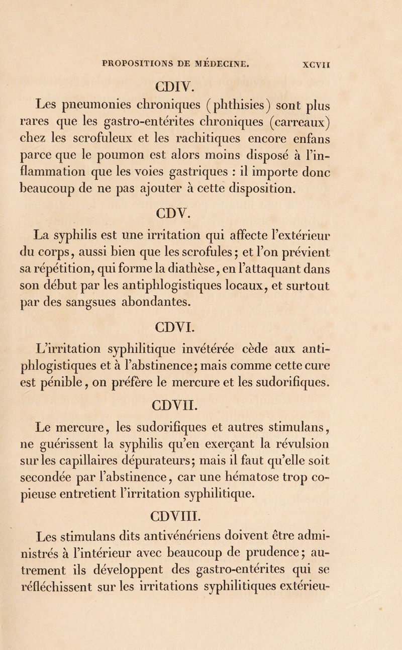 GDIY. Les pneumonies chroniques (phthisies) sont plus rares que les gastro-entérites chroniques (carreaux) chez les scrofuleux et les rachitiques encore enfans parce que le poumon est alors moins disposé à l’in- flammation que les voies gastriques : il importe donc beaucoup de ne pas ajouter à cette disposition. CDY. La syphilis est une irritation qui affecte l’extérieur du corps , aussi bien que les scrofules ; et l’on prévient sa répétition, qui forme la diathèse, en l’attaquant dans son début par les antiphlogistiques locaux, et surtout par des sangsues abondantes. CDYI. L’irritation syphilitique invétérée cède aux anti- phlogistiques et à l’abstinence; mais comme cette cure est pénible, on préfère le mercure et les sudorifiques. CDYIL Le mercure, les sudorifiques et autres stimulans, ne guérissent la syphilis qu’en exerçant la révulsion sur les capillaires dépurateurs; mais il faut qu’elle soit secondée par l’abstinence, car une hématose trop co- pieuse entretient l’irritation syphilitique. CDYIII. Les stimulans dits antivénériens doivent être admi- nistrés à l’intérieur avec beaucoup de prudence ; au- trement ils développent des gastro-entérites qui se réfléchissent sur les irritations syphilitiques extérieu-