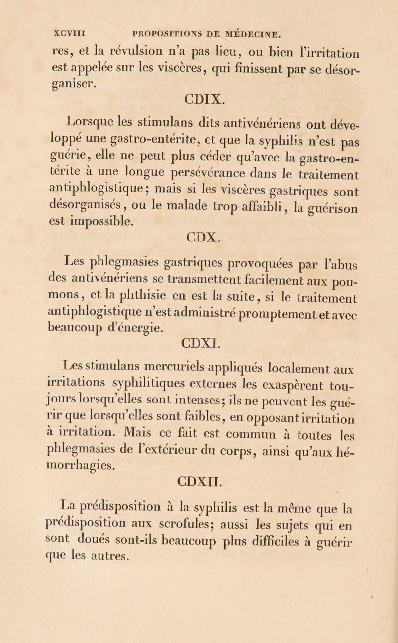 res, et la révulsion n’a pas lieu, ou bien l’irritation est appelée sur les viscères, qui finissent par se désor- ganiser. CDIX. Lorsque les stimulans dits antivénériens ont déve- loppé une gastro-entérite, et que la syphilis n’est pas guérie, elle ne peut plus céder qu’avec la gastro-en- térite à une longue persévérance dans le traitement antiphlogistique ; mais si les viscères gastriques sont désorganisés, ou le malade trop affaibli, la guérison est impossible. GDX. Les phlegmasies gastriques provoquées par l’abus des antivénériens se transmettent facilement aux pou- mons , et la phthisie en est la suite, si le traitement antiphlogistique n’est administré promptement et avec beaucoup d’énergie. GDXI. Les stimulans mercuriels appliqués localement aux irritations syphilitiques externes les exaspèrent tou- jours lorsqu elles sont intenses; ils ne peuvent les gué- rir que lorsqu’elles sont faibles, en opposant irritation a irritation. Mais ce fait est commun à toutes les phlegmasies de l’extérieur du corps, ainsi qu’aux hé- morrhagies. CDXII. La prédisposition à la syphilis est la même que la prédisposition aux scrofules; aussi les sujets qui en sont doues sont-ils beaucoup plus difficiles à guérir que les autres.