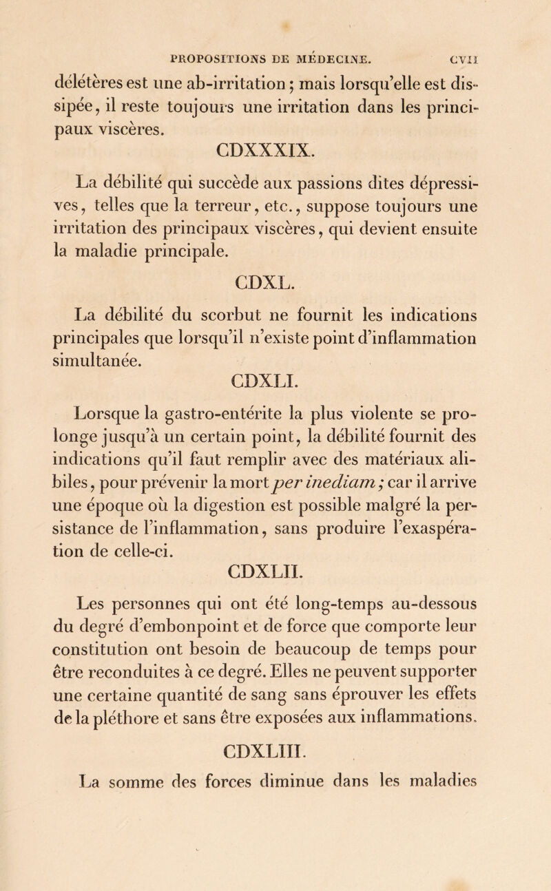 délétères est une ab-irritation ; mais lorsqu’elle est dis- sipée, il reste toujours une irritation dans les princi- paux viscères. CDXXXIX. La débilité qui succède aux passions dites dépressi- ves, telles que la terreur, etc., suppose toujours une irritation des principaux viscères, qui devient ensuite la maladie principale. GDXL. La débilité du scorbut ne fournit les indications principales que lorsqu’il n’existe point d’inflammation simultanée. CDXLI. Lorsque la gastro-entérite la plus violente se pro- longe jusqu’à un certain point, la débilité fournit des indications qu’il faut remplir avec des matériaux ali- biles , pour prévenir la mort per inediam ; car il arrive une époque où la digestion est possible malgré la per- sistance de l’inflammation, sans produire l’exaspéra- tion de celle-ci. CDXLII. Les personnes qui ont été long-temps au-dessous du degré d’embonpoint et de force que comporte leur constitution ont besoin de beaucoup de temps pour être reconduites à ce degré. Elles ne peuvent supporter une certaine quantité de sang sans éprouver les effets de la pléthore et sans être exposées aux inflammations, CDXL1II. La somme des forces diminue dans les maladies